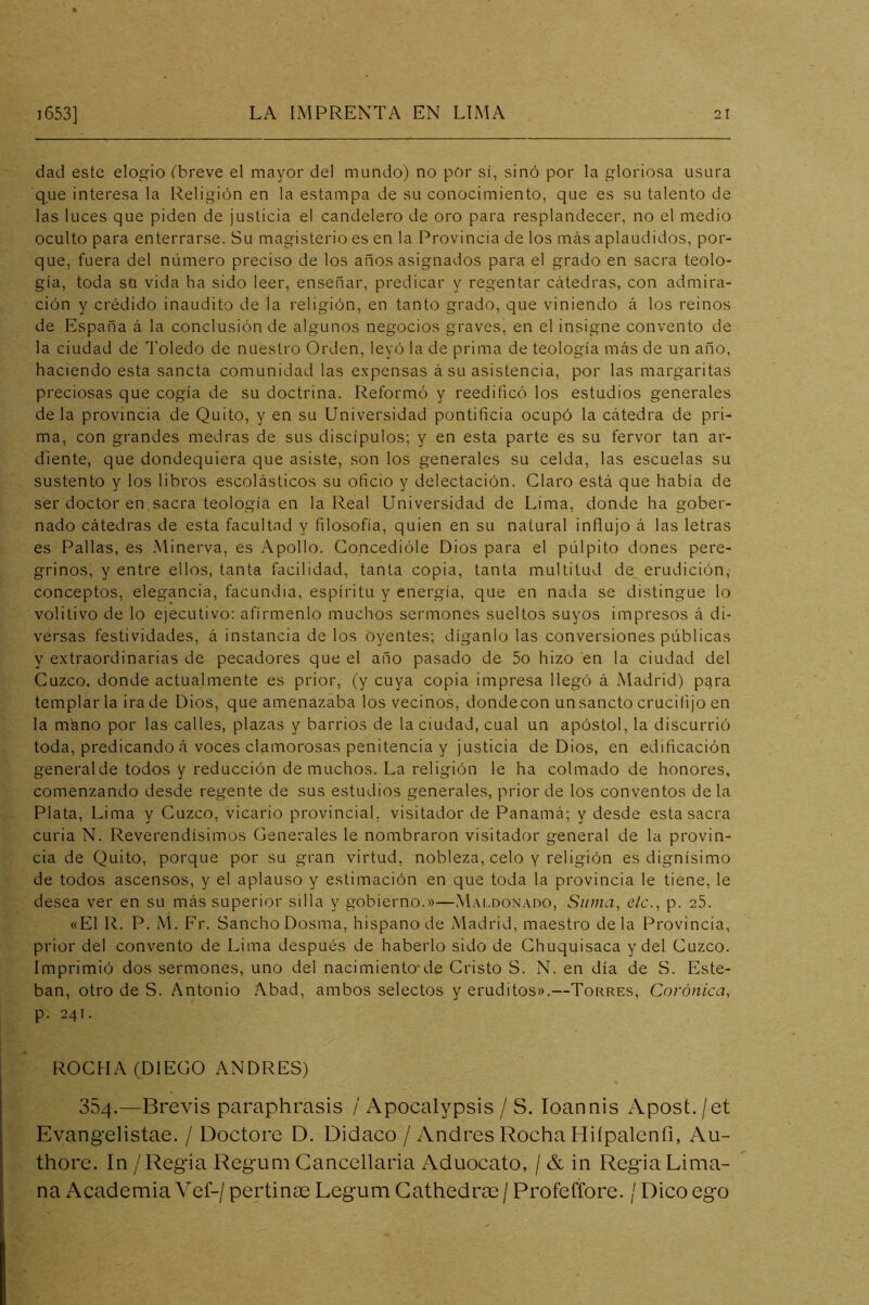 dad este elogio (breve el mayor del mundo) no pOr sí, sinó por la gloriosa usura que interesa la Religión en la estampa de su conocimiento, que es su talento de las luces que piden de justicia el candelero de oro para resplandecer, no el medio oculto para enterrarse. Su magisterio es en la Provincia de los más aplaudidos, por- que, fuera del número preciso de los años asignados para el grado en sacra teolo- gía, toda sa vida ha sido leer, enseñar, predicar y regentar cátedras, con admira- ción y crédido inaudito de la religión, en tanto grado, que viniendo á los reinos de España á la conclusión de algunos negocios graves, en el insigne convento de la ciudad de Toledo de nuestro Orden, leyó la de prima de teología más de un año, haciendo esta sancta comunidad las expensas á su asistencia, por las margaritas preciosas que cogía de su doctrina. Reformó y reedificó los estudios generales déla provincia de Quito, y en su Universidad pontificia ocupó la cátedra de pri- ma, con grandes medras de sus discípulos; y en esta parte es su fervor tan ar- diente, que dondequiera que asiste, son los generales su celda, las escuelas su sustento y los libros escolásticos su oficio y delectación. Claro está que había de ser doctor en sacra teología en la Real Universidad de Lima, donde ha gober- nado cátedras de esta facultad y filosofía, quien en su natural influjo á las letras es Pallas, es Minerva, es Apollo. Concedióle Dios para el pulpito dones pere- grinos, y entre ellos, tanta facilidad, tanta copia, tanta multitud de erudición, conceptos, elegancia, facundia, espíritu y energía, que en nada se distingue lo volitivo de lo ejecutivo: afírmenlo muchos sermones sueltos suyos impresos á di- versas festividades, á instancia de los oyentes; díganlo las conversiones públicas y extraordinarias de pecadores que el año pasado de 5o hizo en la ciudad del Cuzco, donde actualmente es prior, (y cuya copia impresa llegó á .Madrid) pqra templarla ira de Dios, que amenazaba los vecinos, dondecon unsancto crucifijo en la mano por las calles, plazas y barrios de la ciudad, cual un apóstol, la discurrió toda, predicando á voces clamorosas penitencia y justicia de Dios, en edificación generalde todos y reducción de muchos. La religión le ha colmado de honores, comenzando desde regente de sus estudios generales, prior de los conventos déla Plata, Lima y Cuzco, vicario provincial, visitador de Panamá; y desde esta sacra curia N. Reverendísimos Generales le nombraron visitador general de la provin- cia de Quito, porque por su gran virtud, nobleza, celo y religión es dignísimo de todos ascensos, y el aplauso y estimación en que toda la provincia le tiene, le desea ver en su más superior silla y gobierno.»—M.\ldonado, Suma, ele., p. 25. «El R. P. M. Fr. Sancho Dosma, hispano de Madrid, maestro déla Provincia, prior del convento de Lima después de haberlo sido de Ghuquisaca y del Cuzco. Imprimió dos sermones, uno del nacimiento*de Cristo S. N. en día de S. Este- ban, otro de S. Antonio Abad, ambos selectos y eruditos».—Torres, Coránica, p. 241. ROCHA (DIEGO ANDRES) 354.—Brevis paraphrasis / Apocalypsis / S. loannis Apost./et Evangelistae. / Doctore D. Didaco / Andrés Rocha Hiípalenfi, Au- thore. In / Regia Regum Cancellaria Aduocato, / & in Regia Dima- na Academia Vef-/ pertinoe Legum Cathedrae / Profeffore. / Dico ego