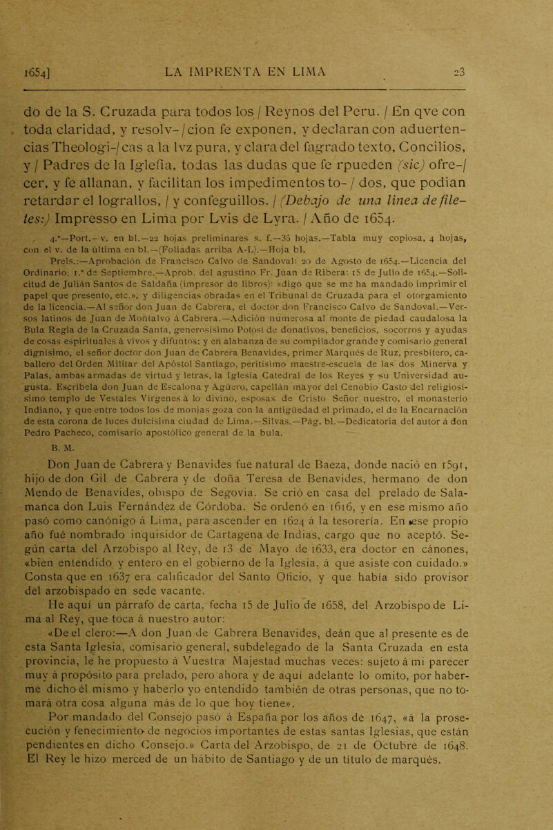 do de la S. Cruzada para todos los / Reynos del Perú. / En qve con toda claridad, y resolv-/cion fe exponen, y declaran con aduerten- cias Theologi-/cas a la Ivz pura, y clara del fagrado texto. Concilios, y / Padres de la Iglefia, todas las dudas que fe rpueden (sic) ofre-/ cer, y fe allanan, y facilitan los impedimentos to- / dos, que podian retardar el lograllos, / y confeguillos. / (Debajo de una linea de file- tes:) Impresso en Lináa por Lvis de Lyra. / Año de iGSq. 4.’—Fort.- V. en bl.—22 hojas preliminares s. f.—35 hojas.—Tabla muy copiosa, 4 hojas, con el V. de la última en bl.—(Foliadas arriba A-L).—Hoja bl. Freís.;-Aprobación de Francisco Calvo de Sandoval: 20 de Agrosto de 1654.—Licencia del Ordinario; i.“de Septiembre.—.\prob. del agustino Fr. Juan da Ribera; i5 de Julio de 1654.—Soli- citud de Julián Santos de Saldada (impresor de libros); «digo que se me ha mandado imprimir el papel que presento, etc.», y diligencias obradas en el Tribunal de Cruzada para el otorgamiento de la licencia.—.\1 señor don Juan de Cabrera, el doctor don Francisco Calvo de Sandoval.—Ver- sos latinos de Juan de Montalvo ¿i. Cabrera.—.Vdición numerosa al monte de piedad caudalosa la Bula Regia de la Cruzada Santa, generosísimo Fotos! de donativos, beneficios, socorros y ayudas de cosas espirituales á vivos y difuntos; y en alabanza de su compilador grande y comisario general dignísimo, el señor doctor don Juan de Cabrera Benavides, primer Marqués de Ruz, presbítero, ca- ballero del Orden Militar del Apóstol Santiago, peritísimo maestre-escuela de las dos Minerva y Falas, ambas armadas de virtud y letras, la Iglesia Catedral de los Reyes y su Universidad au- gusta. Escríbela donjuán de Escalona y Agüero, capellán mayor del Cenobio Casto del religiosí- simo templo de Vestales Vírgenes á lo divino, esposas de Cristo Señor nuestro, el monasterio Indiano, y que entre todos los de monjas goza con la antigüedad el primado, el de la Encarnación de esta corona de luces dulcísima ciudad de Lima.—Silvas.—Fág. bl.—Dedicatoria del autor á don Fedro Facheco, comisario apostólico general de la bula. B. M. Don Juan de Cabrera y Benavides fue natural de Baeza, donde nació en i5gi, hijo de don Gil de Cabrera y de doña Teresa de Benavides, hermano de don Mendo de Benavides, obispo de Segovia. Se crió en casa del prelado de Sala- manca don Luis Fernández de Córdoba. Se ordenó en 1616, y en ese mismo año pasó como canónigo á Lima, para ascender en 1624 á la tesorería. En »ese propio año fué nombrado inquisidor de Cartagena de Indias, cargo que no aceptó. Se- gún carta del Arzobispo al Rey, de i3 de Mayo de i633, era doctor en cánones, «bien entendido y entero en el gobierno de la Iglesia, á que asiste con cuidado.» Consta que en 1637 era calificador del Santo Oficio, y que había sido provisor del arzobispado en sede vacante. He aquí un párrafo de carta, fecha i5 de julio de i658, del Arzobispo de Li- ma al Rey, que toca á nuestro autor: «De el clero:—A don Juan de Cabrera Benavides, deán que al presente es de esta Santa Iglesia, comisario general, subdelegado de la Santa Cruzada en esta provincia, le he propuesto á Vuestra Majestad muchas veces: sujeto á mi parecer muy á propósito para prelado, pero ahora y de aquí adelante lo omito, por haber- me dicho él mismo y haberlo yo entendido también de otras personas, que no to- mará otra cosa alguna más de lo que hoy tiene». Por mandado del Consejo pasó á España por los años de 1647, «á la pro.se- Cución y fenecimiento-de negocios importantes de estas santas Iglesias, que están pendientesen dicho Consejo.» Carta del Arzobispo, de 21 de Octubre de 1648. El Rey le hizo merced de un hábito de Santiago y de un titulo de marqués.