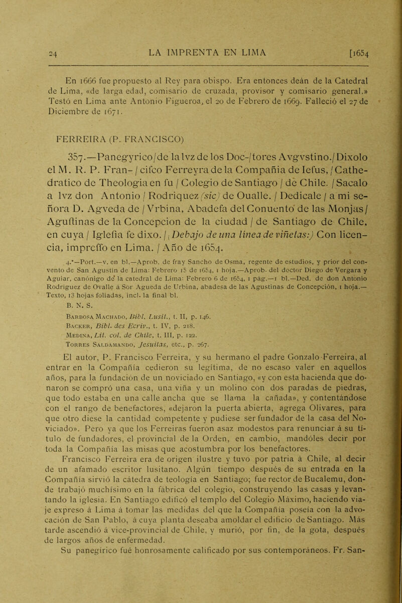 En i666 fue propuesto al Rey para obispo. Ifra entonces deán de la Catedral de Lima, «de larga edad, comisario de cruzada, provisor y comisario general.» Testó en Lima ante Antonio Figueroa, el 20 de Febrero de 1669. Falleció el 27 de Diciembre de 1671. FERREIRA (P. FRANCISCO) 357.—Panegyrico/de la Ivz de los Doc-/tores Avgvstino./ Dixolo elM. R. P. Fran-/cifco Ferreyra de la Compañía de Iefus,/Cathe- dratico de Theologiaen fu / Colegio de Santiago / de Chile. / Sacalo a Ivz don Antonio / Rodriquez fsicj de Oualle. / Dedícale / a mi se- ñora D. Agveda de / Vrbina, Abadefa del Conuento de las Monjas/ Aguñinas de la Concepción de la ciudad / de Santiago de Chile, en cuya / Iglefia fe dixo. / ¡ Debajo de una linea de viñetas:) Con licen- cia, imprcffo en Lima. / Año de i65z|. 4.'—Fort.—V. en bl.—Aprob. de fray Sancho de Osma, regente de estudios, y prior del con- vento de San Agustin de Lima; Febrero i5 de 1654, 1 hoja.—Aprob. del doctor Diego de Vergara y Aguiar, canónigo de* la catedral de Lima: Febrero 6 de 1654, i pág.—i bl.—Ded. de don Antonio Rodríguez de Ovalle á Sor Agueda de Urblna, abadesa de las Agustinas de Concepción, i hoja.— Texto, i3 hojas foliadas, incl. la final bl. B. N. S. Barbosa Machado, Bibl. Liisit., t. II, p. 146. Backer, Bibl. des Ecriv., t. IV, p. 218. Medina, Lfh col. de Chile, t. III, p. 122. Torres Saldamando, Jesiiilas, etc., p. 267. El autor, P. Francisco Ferreira, y su hermano el padre Conzalo-Ferreira, al entrar en la Compañía cedieron su legítima, de no escaso valer en aquellos años, para la fundación de un noviciado en Santiago, «y con esta hacienda que do- naron se compró una casa, una viña y un molino con dos paradas de piedras, que todo estaba en una calle ancha que se llama la cañada», y contentándose con el rango de benefactores, «dejaron la puerta abierta, agrega Olivares, para que otro diese la cantidad competente y pudiese ser fundador de la casa del No- viciado». Pero ya que los Ferreiras fueron asaz modestos para renunciar á su tí- tulo de fundadores, el provincial de la Orden, en cambio, mandóles decir por toda la Compañía las misas que acostumbra por los benefactores. Francisco Ferreira era de origen ilustre y tuvo por patria á Chile, al decir de un afamado escritor lusitano. Algún tiempo después de su entrada en la Compañía sirvió la cátedra de teología en Santiago; fue rector de Bucalemu, don- de trabajó muchísimo en la fábrica del colegio, construyendo las casas y levan- tando la iglesia. En Santiago edificó el templo del Colegio Máximo, haciendo via- je expreso á Lima á tomar las medidas del que la Compañía poseía con la advo- cación de San Pablo, á cuya planta deseaba amoldar el edificio de Santiago. Más tarde ascendió á vice-provincial de Chile, y murió, por fin, de la gota, después de largos años de enfermedad. Su panegírico fué honrosamente calificado por sus contemporáneos. Fr. San-