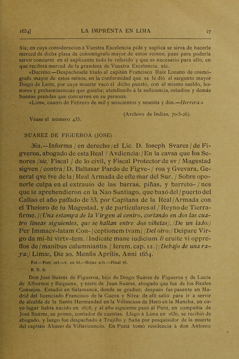 nía; en cuya consideración á Vuestra Excelencia pide y suplica se sirva de hacerle merced de dicha plaza de consmógrafo mayor de estos reinos; pues para poderla servir concurre en el suplicante todo lo referido y que es necesario para ello, en que recibirá merced de la grandeza de Vuestra Excelencia, etc. «Decreto:—Despáchesele título al capitán Francisco Ruiz Lozano de cosmó- grafo mayor de estos reinos, en la conformidad que se le dió al sargento mayor Diego de León, por cuya muerte vacó el dicho puesto, con el mismo sueldo, ho- nores y preheminencias que gozaba; atendiendo á la suficiencia, estudios y demás buenas prendas que concurren en su persona. «Lima, cuatro de Febrero de mil y seiscientos y sesenta y dos.—Herrera.y> (Archivo de Indias, 70-5-26). Véase el número qSS. SUAREZ DE FIGUEROA (JOSE) 362.—Informa / en derecho/el Lie. D. loseph Svarez / de P!- gveroa, abogado de esta Real / Avdiencia; / En la cavsa que los Se- ñores fsicj Fiscal / de lo civil, y Fiscal Protector de sv / Magestad sigven / contra/ D. Baltasar Pardo de Figve-/ roa y Gvevara, Ge- neral qve fve de la/ Real Armada de efte mar del Sur. / Sobre opo- nerle culpa en el extrauio de las barras, piñas, y barrete- / nes que íe aprehendieron en la Nao Santiago, que baxó del / puerto del Callao el año paffado de 5.3. por Capitana de la Real/Armada con el Theíoro de íu Magestad, y de particulares al / Reynode Tierra- firme. ¡(Una estampa de la Virgen al centro, cortando en dos las cua- tro lineas siguientes, que se hallan entre dos viñetas). (De un lado:) Per Immacv-latam Con-/ceptionem tvam/ (Del otro:) Deipare Vir- go da mi-hi virtv-tem. / Indicate mane iudicium Remite vi oppre- ffos de/manibus calumniantis. / lerem.cap. 12. ¡(Debajo de una ra- ya:) Limas, Die 20. Menfis Aprilis, Anni 1664. Fol.—Fort. orí.—v. en bl.—Hojas 2-3i.—Final bl. B. N. S. Don José Suárez de Figueroa, hijo de Diego Suárez de Figueroa y de Lucía de Albornoz y Requena, y nieto de Juan Suárez, abogado que fue de los Reales Consejos. Estudió en Salamanca, donde se graduó; después fue pasante en Ma- drid del licenciado Francisco de la Cueva y Silva; de allí salió para ir á .servir de alcalde de la Santa Hermandad en la Villascusa de Haro en la Mancha, en cu- yo lugar había nacido en 1628; y al año siguiente pasó al Perú, en compañía de José Suárez, su primo, contador de cuentas. Llegó á Lima en i63o, se recibió de abogado, y luego fue. despachado á Trujillo y Saña por pesquisidor de la muerte del capitán Alonso de Villavicencio. En Puná tomó residencia á don Antonio