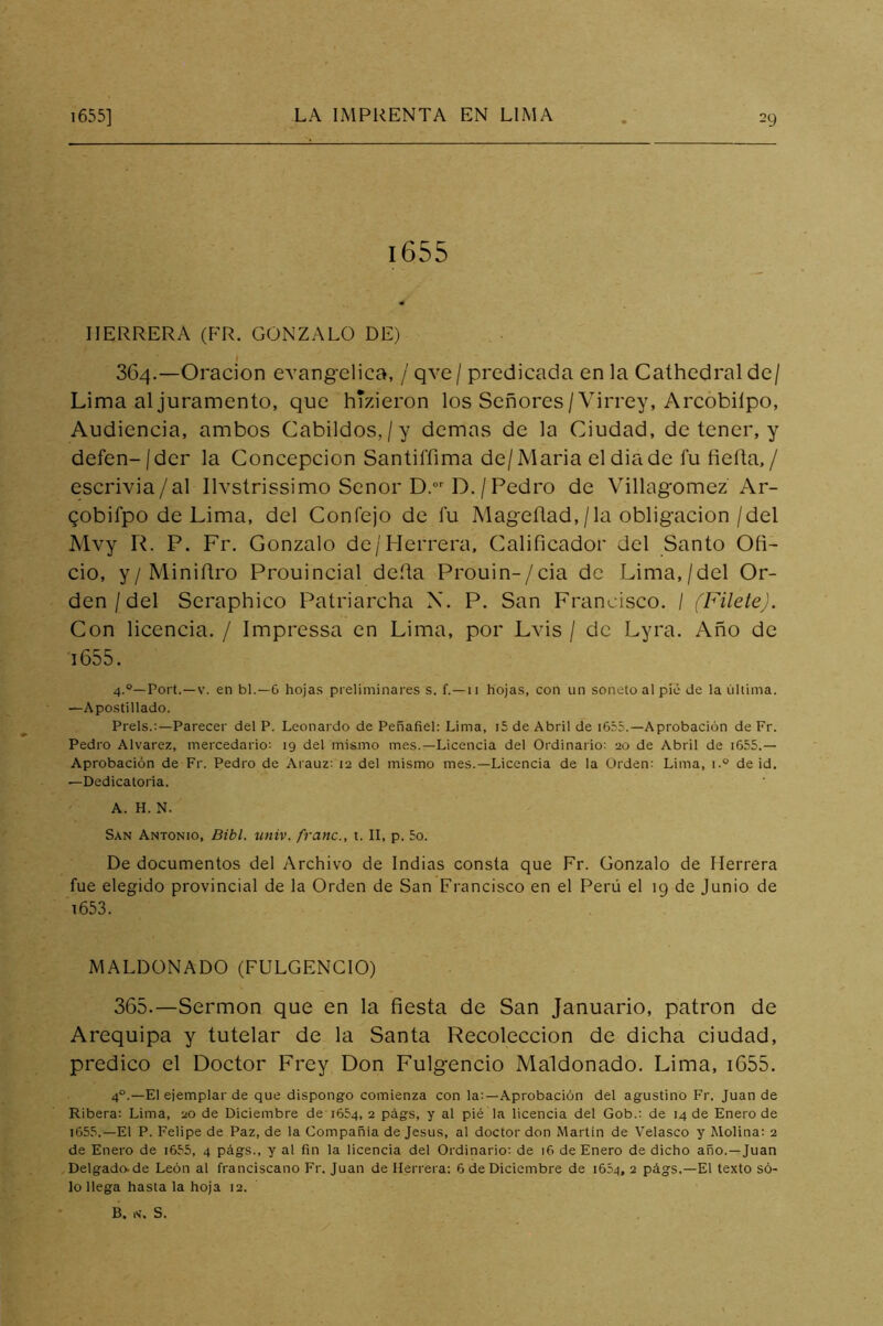 i655 HERRERA (FR. GONZALO DE) I 364. —Oración evangélica, / qve/ predicada en la Cathedralde/ Lima al juramento, que hTzieron los Señores/Virrey, Arcóbilpo, Audiencia, ambos Cabildos,/y demas de la Ciudad, de tener, y defen-jder la Concepción Santiffima de/Maria eldiade fu fieíta, / escrivia/al Ilvstrissimo Señor D.''D. / Pedro de Villagomez Ar- qobifpo de Lima, del Confejo de fu Mageflad,/la obligación/del Mvy R. P. Fr. Gonzalo de/Herrera, Calificador del Santo Ofi- cio, y/Miniñro Prouincial deíta Prouin-/cia de Lima,/del Or- den/del Seraphico Patriarcha X. P. San Francisco. I (Filete). Con licencia. / Impressa en Lima, por Lvis / de Lyra. Año de i655. 4.®—Fort.—V. en bl.—6 hojas preliminares s. f.—ii Hojas, con iin soneto al pié de la última. —Apostillado. Freís.:—Parecer del P. Leonardo de Peñafiel: Lima, i5 de Abril de i655.—Aprobación de Fr. Pedro Alvarez, mercedario: 19 del mismo mes.—Licencia del Ordinario: 20 de Abril de i655.— Aprobación de Fr. Pedro de Arauz: 12 del mismo mes.—Licencia de la Orden: Lima, i.® de id. —Dedicatoria. A. H. N. San Antonio, Bibl. tiniv. franc., t. II, p. 5o. De documentos del Archivo de Indias consta que Fr. Gonzalo de Herrera fue elegido provincial de la Orden de San Francisco en el Perú el 19 de Junio de 1653. MALDONADO (FULGENCIO) 365. —Sermón que en la fiesta de San Januario, patrón de Arequipa y tutelar de la Santa Recolección de dicha ciudad, predico el Doctor Frey Don Fulgencio Maldonado. Lima, i655. 4°.—El ejemplar de que dispongo comienza con la:—Aprobación del agustino Fr. Juan de Ribera: Lima, 20 de Diciembre de 1654, 2 págs, y al pié la licencia del Gob.: de 14 de Enero de i655.—El P. Felipe de Paz, de la Compañía de Jesús, al doctor don Martin de Velasco y Alolina: 2 de Enero de i655, 4 págs., y al fin la licencia del Ordinario: de i6 de Enero de dicho año.—Juan Delgado.de León al franciscano Fr. Juan de Herrera: 6 de Diciembre de 1654, 2 págs.—El texto só- lo llega hasta la hoja 12. B. N. S.