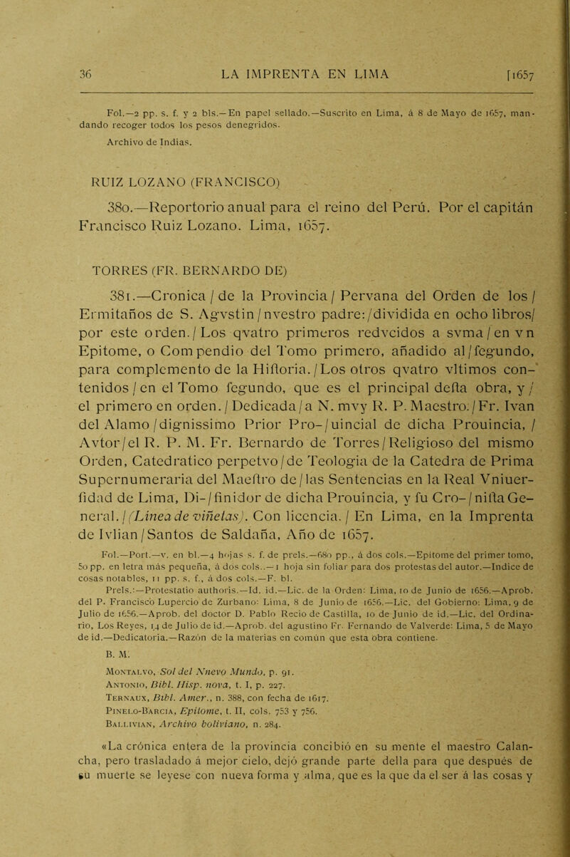 Fol.—2 pp. s. f. y 2 bis.—En papel sellado.—Suscrito en Lima, á 8 de Mayo de iGSy, man- dando recoger todos los pesos denegridos. Archivo de Indias. RUIZ LOZANO (FRANCISCO) 380. —Reportorio anual para el reino del Perú. Por el capitán Francisco Ruiz Lozano. Lima, 1657. TORRES (FR. BERNARDO DE) 381. —Crónica / de la Provincia / Pervana del Orden de los / Ermitaños de S. Agvstin / nvestro padre:/dividida en ocho libros/ por este orden./Los qvatro primeros redvcidos a svma/envn Epitome, o Compendio del Tomo primero, añadido al/fegundo, para complemento de la Hiítoria. / Los otros qvatro vltimos con- tenidos / en el Tomo legundo, que es el principal deña obra, y / el primero en orden. / Dedicada/a N. mvy R. P. Maestro./Fr. Ivan del Alamo/dignissimo Prior Pro-/uincial de dicha Prouincia, / Avtor/el R. P. M. Fr. Bernardo de Torres/Religioso del mismo Orden, Catedrático perpetvo/de Teologia de la Cátedra de Prima Supernumeraria del Maeftro de/las Sentencias en la Real Vniuer- fidad de Lima, Di-/finidorde dicha Prouincia, y fu Cro-/niñaGe- Y\Q.v<\\. ¡(Linea de Tíiñeias). Con licencia. / En Lima, en la Imprenta de Ivlian / Santos de Saldaña, Año de 1657. FoI.—Port.—V. en bl.—4 hojas s. f. de prels.—680 pp., á dos cois.—Epítome del primer tomo, 5o pp. en letra más pequeña, á dos cois..— i hoja sin foliar para dos protestas del autor.—Indice de cosas notables, ii pp. s. f., á dos cois.—F. bl. Prels.;—Protestatio authoris.—Id. id.—Lie. de la Orden; Lima, 10 de Junio de i656.—.\prob. del P. Francisco Lupercio de Zurbano; Lima, 8 de Junio de i656.—Lie. del Gobierno: Lima, 9 de Julio de i656. —Aprob. del doctor D. Pablo Recio de Castilla, 10 de Junio de id.—Lie. del Ordina- rio, Los Reyes, 14 de Julio de id.—Aprob. del agustino Fr- Fernando de Valverde: Lima, 5 de Mayo de id.—Dedicatoria.—Razón de la materias en común que esta obra contiene. B. M. Montai.vo, Sol del Nuevo Mundo, p. 91. Antonio, Dibl. Ilisp. nova, t. I, p. 227. Ternaux, Bihl. Amer., n. 388, con fecha de 1G17. Pinelo-Barcia, Epitome, t. II, cois. 753 y 750. Bai.i.ivian, Archivo boliviano, n. 284. «La crónica entera de la provincia concibió en su mente el maestro Calan- cha, pero trasladado á mejor cielo, dejó grande parte della para que después de KU muerte se leyese con nueva forma y alma, que es la que da el ser á las cosas y