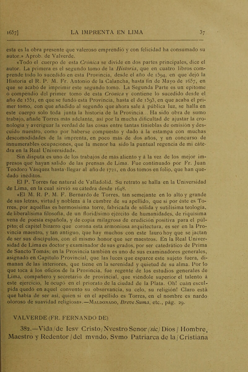 esta es la obra presente que valeroso emprendió y con felicidad ha consumado su autor.» Aprob. de Valverde. «Todo el cuerpo de esta Crónica se divide en dos partes principales, dice el autor. La primera es el segundo tomo de la Hisloria, que en cuatro libros com- prende todo lo sucedido en esta Provincia, desde el año de 1594, en que dejó la Historia el R. P. M. Fr. Antonio de la Calancha, hasta (in de Mayo de 1657, en que se acabó de imprimir este segundo tomo. La Segunda Parte es un epítome ó compendio del primer tomo de esta Crónica y contiene lo sucedido desde el año de i55i, en que se fundó esta Provincia, hasta el de iSgS, en que acaba el pri- mer tomo, con que añadido al segundo que ahora sale á pública luz, se halla en este cuerpo solo toda junta la historia de la Provincia... Ha sido obra de sumo trabajo, añade Torres más adelante, asi por la mucha dificultad de ajustar la cro- nología y averiguar la verdad de las cosas entre tantas tinieblas de omisión y des- cuido nuestro, como por haberse compuesto y dado á la estampa con muchas descomodidades de la imprenta, en poco más de dos años, y un concurso de innumerables ocupaciones, que la menor ha sido la puntual regencia de mi cáte- dra en la Real Universidad». ^ Sin disputa es uno de los trabajos de más aliento y á la vez de los mejor im- presos que hayan salido de las prensas de Lima. F’ue continuado por Fr. Juan Teodoro Vásquez hasta llegar al año de 1721, en dos tomos en folio, que han que- dado inéditos. El F\ Torres fue natural de Valladolid. Su retrato se halla en la Universidad de Lima, en la cual sirvió su cátedra desde 1648. «El M. R. P. M. F. Bernardo de Torres, tan semejante en lo alto y grande de sus letras, virtud y nobleza á la cumbre de su apellido, que si por éste es To- rres, por aquéllas es hermosísima torre, fabricada de sólida y sutilísima teología, de liberalísima filosofía, de un floridísimo ejército de humanidades, de riquísima vena de poesía española, y de copia milagrosa de erudición positiva para el púl- pito; el capitel bizarro que corona esta armoniosa arquitectura, es ser en la Pro- vincia maestro, y tan antiguo, que hay muchos con este lauro hoy que se jactan de ser sus discípulos, con el mismo honor que ser maestros. En la Real Univer- sidad de Lima es doctor y examinador de sus grados, por ser catedrático de Prima de Sancto Tomás; en la Provincia también es uno de sus examinadores generales, asignado en Capítulo Provincial, que las luces que esparce este sujeto fuera, di- manan de las interiores, que tiene en la serenidad y quietud de su alma. Por lo que toca á los oficios de la Provincia, fue regente de los estudios generales de Lima, compañero y secretario de provincial, que viéndole superior el talento á este ejercicio, le ocupó en el priorato de la ciudad de la Plata. Oh! cuán escul- pida quedó en aquel convento su observancia, su celo, su religión! Claro está que había de ser así, quien si en el apellido es Torres, en el nombre es nardo oloroso de suavidad religiosa».—Maldonado, Breve Suma, etc., pág. 29. VALVERDE (FR. FERNANDO DE) 382.—Vida/de Icsv Cristo/Nvestro Señor (''5ic; Dios / Hombre, Maestro y Redentor/del mvndo, Svmo Patriarca de la/Cristiana