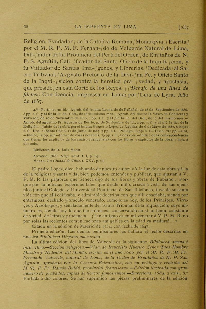 [;657 Religión, Fvndador / de la Católica Romana/ xMonarqvia. / Escrita / por el M. R. P. M. F. Fernán-/do de Valuerde Natural de Lima, Difi-/ nidor defta Prouincia del Perü del Orden / de Emitaños de N. P. S. Aguftin, Cali-/ficador del Santo Oficio de la Inquifl-'/cion, y íu Vifitador de Santas Ima-/genes, y Librerías. / Dedicada/al Sa- cro Tribvnal, / Avgvsto Pretorio de la Divi-/na Fe, y Oficio Santo de la Inqvi-/sicion contraía herética pra-/vedad, y apostasia, que preside/en esta Corte de los Reyes. / (T)ebajo de una linea de filetes:) Con licencia, impressa en Lima; por/Luis de Lyra. Año de 1667. 4.°—Fort.—V. en bl.—Aprob. del jesuíta Leonardo de Peñafiel, de 25 de Septiembre de i656. .3 pp. s. f., y al fin lalic. del Gob., de 28del mismo mes.—Aprob. del doctor D. Vasco de Contreras y Valverde, de 10 de Noviembre de i656, 3 pp. s. f., y al pié la lie. del Ord., de i5 del mismo mes.— Aprob. del agrustino Fr. Agustín de Berrio, 27 de Noviembre de id., 4 pp. s. f., y al pié la lie. de la Religión.—Juicio de la obra porel jesuíta Gregorio López de Aguilar,de 6 de Mayo de ¡fiSy, 6 hojas s. f.—Ded. al Santo Oficio, 12 de Junio de i65y, 7 pp. s. f.—Prólogo, i3 pp. s. f.—Texto, yiS pp.•—i bl. —Indice, 11 pp. s. f.—Indice de cosas notabies, 3g pp. s. f., á dos cois.—Indice de ia correspondencia que tienen los capítulos de los cuatro evangelistas con los libros y capítulos de la obra, i hoja á dos cois. Biblioteca de D. Luis Montt. Antonio, Bibl. Hisp. nova, t. I, p. 391. Moral, La Ciudad de T)ios, t. XXV, p. 54. El padre López, dice, hablando de nuestro autor; «A la luz de esta obra y á la de la religiosa y santa vida, bien podemos entender y publicar, que ajustan á V. P. M. R. las palabras que Séneca dijo de los libros y obras de Fabiano... Por- que por la noticias experimentales que desde niño, criado á vista de sus ejem- plos junto al Colegio y Universidad Pontificia de San Ildefonso, tuve de susanta vida con que allí edificaba, y admirable doctrina con que allí enseñaba, siendo por entrambas, dechado y oráculo venerado, como lo es hoy, de los Príncipes. Virre- yes y Arzobispos, y señaladamente del Santo Tribunal de la Inquisición, cuyo mi- nistro es, siendo hoy lo que fue entonces, conservando en sí un tenor constante de virtud, de letras y prudencia... ¡Tan antiguo es en mí venerar á V. P. M. R. no por solas las recientes comunicaciones amigables en la edad ya madura!... » Citada en la edición de Madrid de lySq, con fecha de 1647. Primera edición. Las demás peninsulares las hallará el lector descritas en nuestra TBiblioleca Ilispano-ainericana. La última edición del libro de Valverde es la siguiente: Biblioleca amena é inslrucliva.—Sección religiosa.— Vida de Jesucristo Nuestro Señor ‘■Dios Hombre Maestro y TJedentor del Mundo, escrita en el año 1600 por el fV/. R. P. M. Fr. Fernando Valverde, natural de Lima, de la Orden de Ermitaños de N. P. San Agustín, aprobada por la Censura Eclesiástica, con un prólogo y revisión del M. A- R<^inón Duldú, provincial franciscano.—Edición ilustrada con gran número de grabados, copias de lienzos famosísimos.—Barcelona, 1884, 2 vols., 8. Portada á dos colores. Se han suprimido las piezas preliminares de la edición