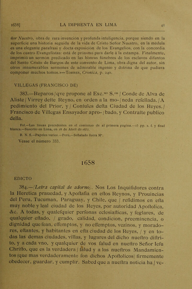 ñor Nuestro, obra de rara invención y profunda inteligencia, porque siendo en la superficie una historia seguida de la vida de Cristo Señor Nuestro, en la médula es una elegante parafrasi y docta exposición de los Evangelios, con la concordia de los cuatro Evangelistas: está de próximo para darle á la estampa. Finalmente, imprimió un sermón predicado en las honras fúnebres de los esclavos difuntos del Santo Cristo de Burgos de este convento de Lima, obra digna del autor, sin otros innumerables sermones de admirable ingenio y dotrina de que pudiera componer muchos tomos.»—Torres, Crónica, p. 240. VILLEGAS (FRANCISCO DE) 383.—Reparos/qve propone al Exc. / Conde de Al va de Aliste/Virrey deíte Reyno, en ordénala mo-/neda refellada./A pedimiento del Prior, y / Coníules defta Ciudad de los Reyes./ Francisco de Villegas Ensayador apro-/bado, y Contralle publico della. Fol.—Las lineas precedentes en el comienzo de al primera página.—15 pp. s. f. y final blanca.—Suscrito en Lima, en 18 de Abril de i65y. B. N. S.—Papeles varios.—Perú.—Señalado fuera M‘. Véase el número 333. 1658 EDICTO 2>^/\.—(Letra capital de adorno). Nos Los Inquifidores contra la Herética prauedad, y Apoftafia en eflos Reynos, y Prouincias del Perú, Tucuman, Paraguay, y Chile, que / refidimos en ella muy noble y leal ciudad de los Reyes, por autoridad Apoftolica, &c. A todas, y qualefquier perfonas eclesiafticas, y feglares, de qualquier eñado, / grado, calidad, condición, preeminencia, o dignidad que lean, effemptos, y no elTemptos, vezinos, y morado- res, eftantes, y habitantes en efta ciudad de los Reyes, / y en to- das las demas ciudades, villas, y lugares del dicho nueítro diñri- to, y a cada vno, y qualquier de vos falud en nueítro Señor lelu Chriño, que es la verdadera / falud y a los nueflros Mandamien- tos (que mas verdaderamente fon dichos Apoftolicos) firmemente obedecer, guardar, y cumplir. Sabed que a nuefira noticia ha / ve-