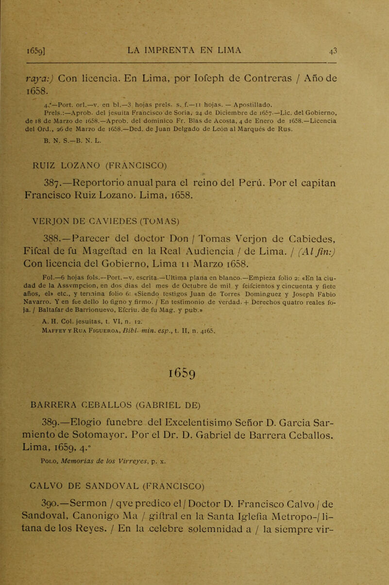 rafa:) Con licencia. En Lima, por lofeph de Contreras / Año de i658. 4,°—Fort. orí.—v. en bl.—3 hojas prels. s. f.—ii hojas. — Apostillado. Freís.:—Aprob. del jesuíta Francisco de Soria, 24 de Diciembre de 1657.—Lie. del Gobierno, de 18 de Marzo de i658.—Aprob. del dominico Fr. Blas de Acosta, 4 de Enero de i658.—Licencia del Ord., 26 de Marzo de i658.—Ded. de Juan Delgado de León al Marqués de Rus. B. N. S.-B. N. L. RUIZ LOZANO (FRANCISCO) 387. —Repertorio anual para el reino del Perú. Por el capitán Francisco Ruiz Lozano. Lima, i658. VERJON DE CAVIEDES (TOMAS) 388. —Parecer del doctor Don / Tomas Verjon de Cabiedes, Fifcal de fu Mageftad en la Real Audiencia / de Lima. / (Al fin:) Con licencia del Gobierno, Lima 11 Marzo i658. FoL—6 hojas fols.—Fort.—v. escrita.—Ultima plana en blanco.—Empieza folio 2: «En la ciu- dad de la Assvmpcion, en dos dias del mes de Octubre de mil y feifeientos y cincuenta y fíete años, el» etc., y termina folio 6: «Siendo testigos Juan de Torres Domínguez y Joseph Fabio Navarro. Y en fee dello lo figno y firmo. / En testimonio de verdad.-f Derechos quatro reales fo- ja. / Baltafar de Barrionuevo, Eferiu. de fu Mag. y pub.» A. H. Col. jesuítas, t. VI, n. 12. Maffey y Rúa Figueroa, Dibl- min. esp., t. II, n. 4165. 1659 BARRERA CEBARLOS (GABRIEL DE) 389. —Elogio fúnebre del Excelentísimo Señor D. García Sar- miento de Sotomayor. Por el Dr. D. Gabriel de Barrera Ceballos. Lima, i65g, 4. Foi.o, Memorias de los Virreyes, p. x. CALVO DE SANDOVAL (FRANCISCO) ^ ‘ 390. —Sermón / qve predico el / Doctor D. F’rancisco Calvo / de Sandoval, Canónigo Ma / giílral en la Santa Iglefia Metropo-/li- tana de los Reyes. / En la celebre solemnidad a / la siempre vir-