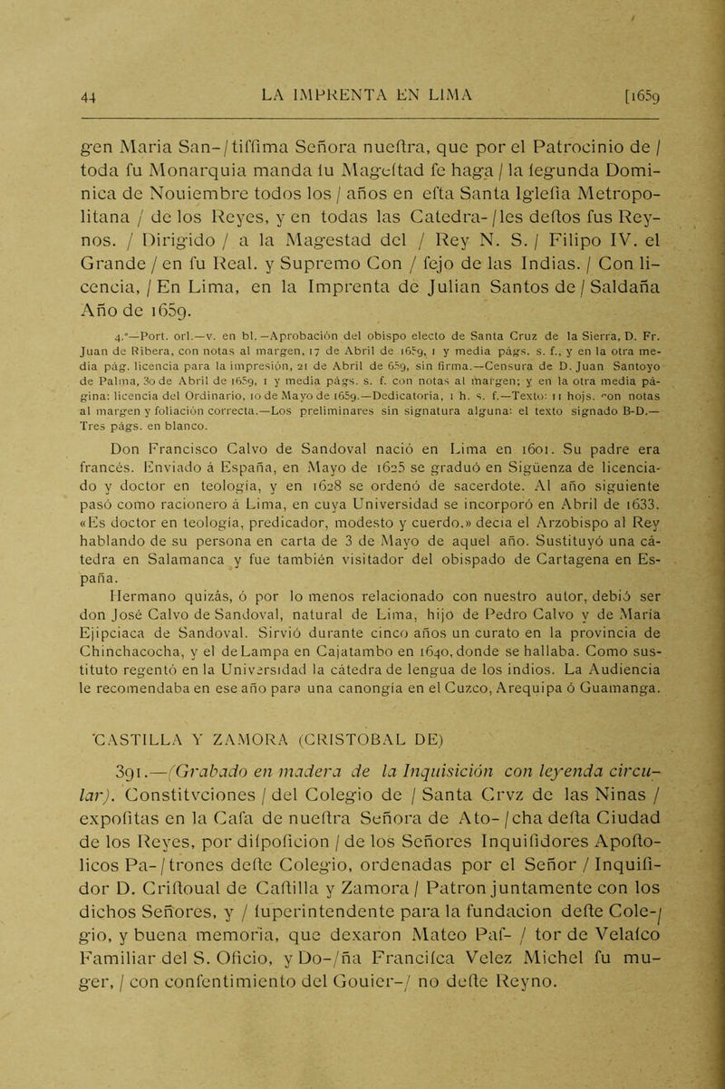 g-en María San-/tiffima Señora nueftra, que por el Patroeinio de / toda fu Monarquía manda lu Mag’eítad fe hag-a / la íegunda Domi- nica de Nouiembre todos los / años en efta Santa Iglefia Metropo- litana / de los Reyes, yen todas las Catedra-/les deflos fus Rey- nos. / Dirigido / a la Magostad del / Rey N. S. / Filipo IV. el Grande / en fu Real, y Supremo Con / fejo de las Indias. / Con li- cencia, /En Lima, en la Imprenta de Julián Santos de / Saldaña Año de 1659. 4.“—Fort, oii.—V. en bl. —Aprobación del obispo electo de Santa Cruz de la Sierra, D. Fr. Juan de Ribera, con notas al margen, 17 de Abril de 1659, 1 y media págs. s. f., y en la otra me- dia pág. licencia para la impresión, 21 de Abril de 65g, sin firma.—Censura de D. Juan Santoyo de Palma, 3o de Abril de 16.39, i y media págs. s. f. con notas al margen; y en la otra media pá- gina; licencia del Ordinario, 10 de Mayo de iGSg.—Dedicatoria, 1 h. s. f.—Texto; ii hojs. '’on notas al margen y foliación correcta.—Los preliminares sin signatura alguna; el texto signado B-D.— Tres págs. en blanco. Don Francisco Calvo de Sandoval nació en Lima en 1601. Su padre era francés. Enviado á España, en Mayo de i6c5 se graduó en Sigüenza de licencia- do y doctor en teología, y en 1628 se ordenó de sacerdote. Al año siguiente pasó como racionero á Lima, en cuya Universidad se incorporó en Abril de i633. «Els doctor en teología, predicador, modesto y cuerdo.» decía el Arzobispo al Rey hablando de su persona en carta de 3 de Mayo de aquel año. Sustituyó una cá- tedra en Salamanca y fue también visitador del obispado de Cartagena en Es- paña. Hermano quizás, ó por lo menos relacionado con nuestro autor, debió ser don José Calvo de Sandoval, natural de Lima, hijo de Pedro Calvo y de María Ejipciaca de Sandoval. Sirvió durante cinco años un curato en la provincia de Chinchacocha, y el de Lampa en Cajatambo en 1640, donde se hallaba. Como sus- tituto regentó en la Universidad la cátedra de lengua de los indios. La Audiencia le recomendaba en ese año para una canongía en el Cuzco, Arequipa ó Guamanga. 'CASTILLA Y ZAMORA (CRISTOBAL DE) 391.—(Grabado en madera de la Inquisición con leyenda circu- lar). Constitvciones / del Colegio de / Santa Crvz de las Ninas / expofitas en la Cafa de nueftra Señora de Ato- / cha defla Ciudad de los Reyes, por diípoficion / de los Señores Inquifidores Apoflo- licos Pa-/ trones defte Colegio, ordenadas por el Señor / Inquifi- dor D, Criítoual de Caftilla y Zamora / Patrón juntamente con los dichos Señores, y / íuperintendente para la fundación defte Cole-^ gio, y buena memoria, que dexaron Mateo Paf- / tor de Velaíco Familiar del S. Oficio, yDo-/ña Franciíca Velez Michel fu mu- ger, / con confentimiento del Gouier-/ no defte Reyno.