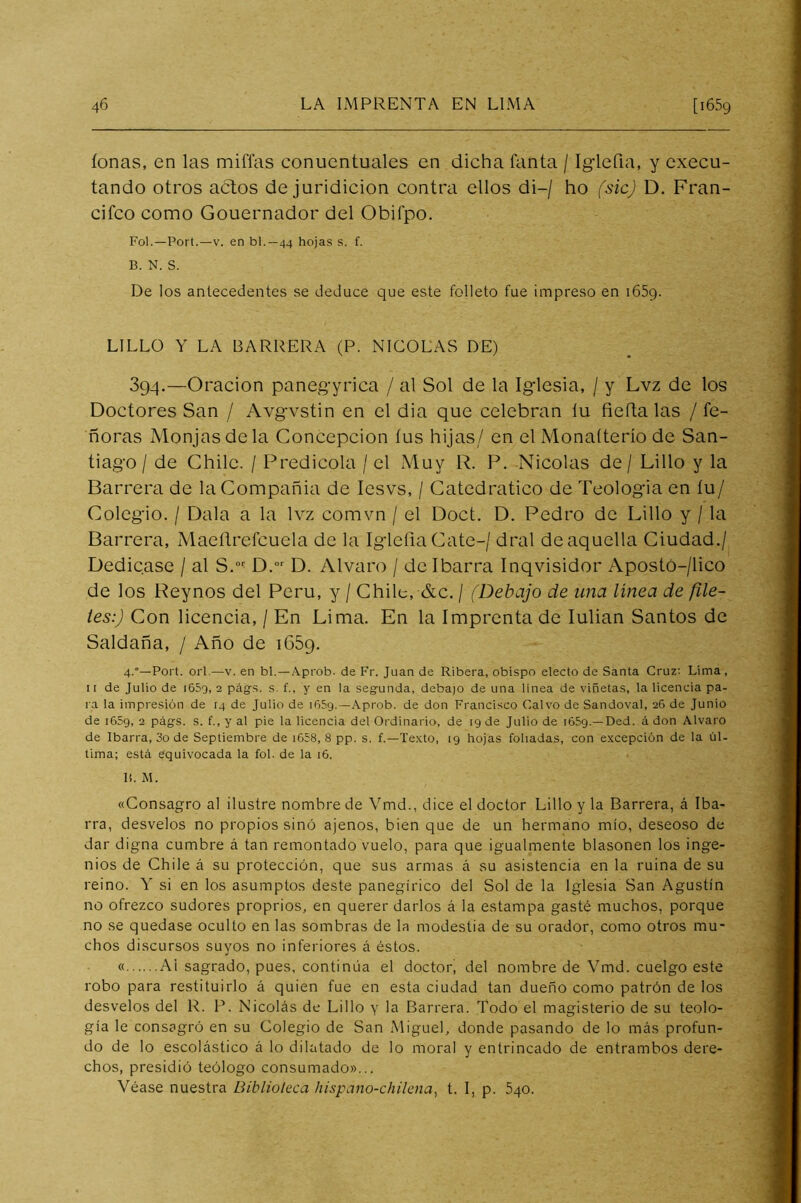 lonas, en las miffas conuentuales en dicha fanta / Iglefia, y cxecu- tando otros actos de juridicion contra ellos di-/ ho (sic) D. Fran- cifco como Gouernador del Obifpo. Fol.—Port.—V. en bl.—44 hojas s. f. B. N. S. De los antecedentes se deduce que este folleto fue impreso en iGSg. LILLO Y LA BARRERA (P. NICOLAS DE) 394.—Oración panegyrica / al Sol de la Iglesia, / y Lvz de los Doctores San / Avgvstin en el dia que celebran lu fiefta las / fe- ñoras Monjas de la Concepción íus hijas/ en el Monaíterío de San- tiago / de Chile. / Predicóla / el Muy R. P, Nicolás de / Lillo y la Barrera de la Compañía de lesvs, / Catedrático de Teología en íu/ Colegio. / Dala a la lvz comvn / el Doct, D. Pedro de Lillo y / la Barrera, Maeílrefcuela de la IglefiaCate-/ dral de aquella Ciudad./ Dedicase / al S. D.” D. Alvaro / de Ibarra Inqvisidor ApostO-/lico de los Reynos del Perú, y / Chile, &c. / (Debajo de una linea de fíle- les:) Con licencia, / En Lima. En la Imprenta de lulian Santos de Saldaña, / Año de iGSq. 4.”—Poit. orí—V. en bl.—Aprob. de Fr. Juan de Ribera, obispo electo de Santa Cruz: Lima, II de Julio de i65o, 3 pág-s. s. f., y en la segunda, debajo de una linea de viñetas, la licencia pa- ra la impresión de 14 de Julio de 1659.—.\prob, de don Francisco Calvo de Sandoval, 2G de Junio de i65g, 2 págs. s. f., y al pie la Ucencia del Ordinario, de 19 de Julio de lóSg.—Ded. á don Alvaro de Ibarra, 3o de Septiembre de i658, 8 pp. s. f.—Texto, 19 hojas foliadas, con excepción de la úl- tima; está equivocada la fol. de la 16. lí. M. «Consagro al ilustre nombre de Vmd., dice el doctor Lillo y la Barrera, á Iba- rra, desvelos no propios sino ajenos, bien que de un hermano mío, deseoso de dar digna cumbre á tan remontado vuelo, para que igualmente blasonen los inge- nios de Chile á su protección, que sus armas á su asistencia en la ruina de su reino. Y si en los asumptos deste panegírico del Sol de la Iglesia San Agustín no ofrezco sudores proprios, en querer darlos á la estampa gasté muchos, porque no se quedase oculto en las sombras de la modestia de su orador, como otros mu- chos discursos suyos no inferiores á éstos. « Ai sagrado, pues, continúa el doctor, del nombre de Vmd. cuelgo este robo para restituirlo á quien fue en esta ciudad tan dueño como patrón de los desvelos del R. P. Nicolás de Lillo y la Barrera. Todo el magisterio de su teolo- gía le consagró en su Colegio de San Miguel, donde pasando de lo más profun- do de lo escolástico á lo dilatado de lo moral y entrincado de entrambos dere- chos, presidió teólogo consumado»... Véase nuestra Biblioleca hispano-chilena, t. I, p. Sqo.