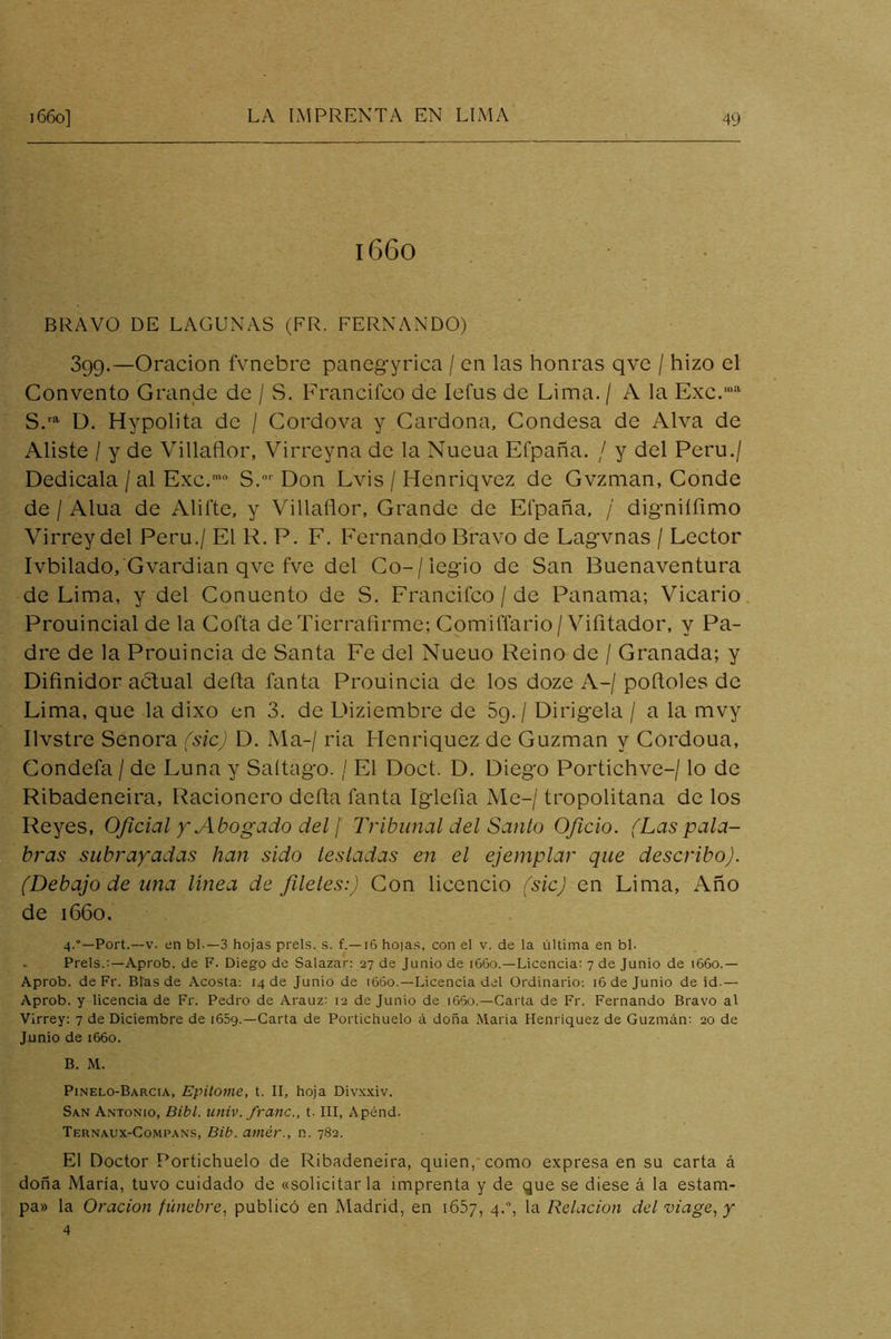 1660 BRAVO DE LAGUNAS (FR. FERNANDO) 399.—Oración fvnebre paneg-yrica / en las honras qve / hizo el Convento Grande de / S. Francifco de lefus de Lima. / A la Exc.'' D. Hypolita de / Cordova y Cardona, Condesa de Alva de Aliste / y de Villaflor, Virreyna de la Nueua Efpaña. / y del Perú./ Dedícala /al Exc.’ S.'' Don Lvis / Henriqvez de Gvzman, Conde de / Alúa de Ahíte, y Villaflor, Grande de Eí'paña, / digniífimo Virrey del Perú./ El R. P. F. Fernando Bravo de Lagvnas / Lector Ivbilado, Gvardian qve fve del Co-/legio de San Buenaventura de Lima, y del Conuento de S. Francifco / de Panama; Vicario Prouincial de la Cofta deTierrafirme; Gomiflario/Vifitador, y Pa- dre de la Prouincia de Santa Fe del Nueuo Reino de / Granada; y Difinidor abtual defla fanta Prouincia de los doze A-/ pofloles de Lima, que la dixo en 3. de Diziembre de Sg./ Dirígela / a la mvy Ilvstre Señora (sic) D. Ma-/ ria Henriquez de Guzman y Gordoua, Condefa / de Luna y Saítago. / El Doct. D. Diego Portichve-/ lo de Ribadeneira, Racionero defla fanta Iglefia Me-/ tropolitana de los Reyes, Oficial y Abogado del \ Tribunal del Santo Oficio. (Las pala- bras subrayadas han sido testadas en el ejemplar que describo). (Debajo de ima linea de filetes:) Con licencio (sic) en Lima, Año de 1660. 4.“—Port.--v. en bl.—3 hojas prels. s. f.—16 ho)as, con el v. de la última en bl. . Prels.:—Aprob. de F. Diego de Salazar: 27 de Junio de 1660.—Licencia: 7 de Junio de i66o.— Aprob. de Fr. Blas de Acosta: 14 de Junio de 1660.—Licencia del Ordinario: 16 de Junio de id.— Aprob. y licencia de Fr. Pedro de Arauz: 12 de Junio de i65o.—Carta de Fr. Fernando Bravo al Virrey: 7 de Diciembre de 1659.—Carta de Portichuelo á doña Maria Henriquez de Guzmán: 20 de Junio de 1660. B. M. Pinelo-Barcia, Epitome, t. II, hoja Divxxiv. San Antonio, Bibl. univ. franc., t. III, Apénd. Ternaux-Compans, Bib. amér., n. 782. El Doctor Portichuelo de Ribadeneira, quien,*como expresa en su carta á doña Maria, tuvo cuidado de «solicitar la imprenta y de que se diese á la estam- pa» la Oración /tbíe^re, publicó en Madrid, en iCSy, 4.% la Relación del viage^y 4