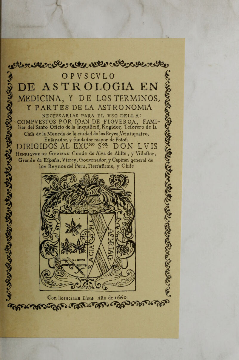 OPVSCVLO C DE ASTROLOGIA EN | MEDICINA, Y DE LOS TERMINOS, Y PARTES DE LA ASTRONOMIA NECESSAKIAS PARA EL VSO DELLA: COMPVESTOS POR lOAN DE FIGVEROA, FAMI- liar del Santo Oficio déla Inquifició, Regidor, Teforero de la Cafa de la Moneda de la ciudad de los Reyes,Veintiquatro, Enfayador, y fundador mayor dePotofi. DIRIGIDOS AL EXCr'‘“ S°? DON LVIS Henriqvez de Gvzman Conde de Alva de Alifte , y Villañor, Grande de Efpana, Virrey, Gouernador,y Capitán general de los Reynosdel Peru,Tierfafirme, y Chile ^ Con licenciaEn lirni Ano de 1660.