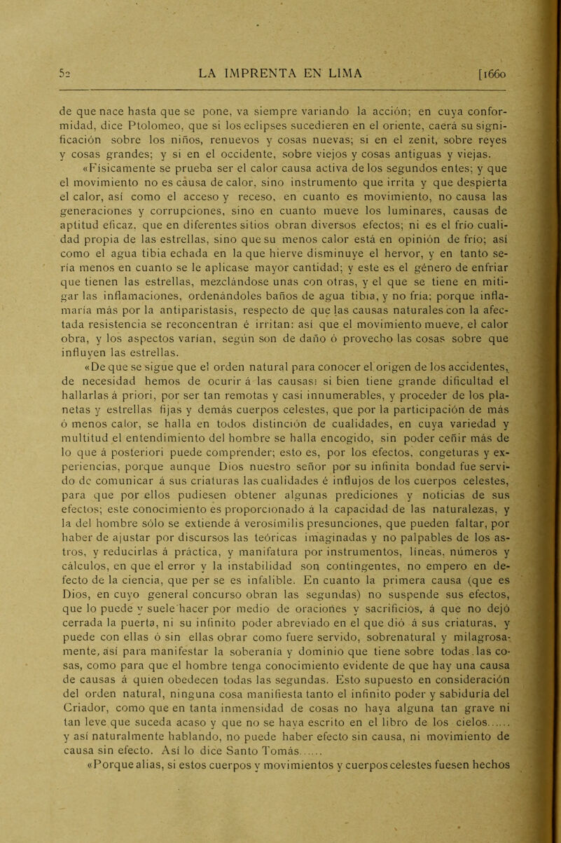 de que nace hasta que se pone, va siempre variando la acción; en cuya confor- midad, dice Ptolomeo, que si los eclipses sucedieren en el oriente, caerá su signi- ficación sobre los niños, renuevos y cosas nuevas; si en el zenit, sobre reyes y cosas grandes; y si en el occidente, sobre viejos y cosas antiguas y viejas. «F’isicamente se prueba ser el calor causa activa délos segundos entes; y que el movimiento no es causa de calor, sino instrumento que irrita y que despierta el calor, así como el acceso y receso, en cuanto es movimiento, no causa las generaciones y corrupciones, sino en cuanto mueve los luminares, causas de aptitud eficaz, que en diferentes sitios obran diversos efectos; ni es el frío cuali- dad propia de las estrellas, sino que su menos calor está en opinión de frío; así como el agua tibia echada en la que hierve disminuye el hervor, y en tanto se- ría menos en cuanto se le aplicase mayor cantidad; y este es el género de enfriar que tienen las estrellas, mezclándose unas con otras, y el que se tiene en miti- gar las inflamaciones, ordenándoles baños de agua tibia, y no fría; porque infla- maría más por la antiparistasis, respecto de que las causas naturales con la afec- tada resistencia se reconcentran é irritan: así que el movimiento mueve, el calor obra, y los aspectos varían, según son de daño ó provecho las cosas sobre que influyen las estrellas. «De que se sigue que el orden natural para conocer el origen de los accidentes, de necesidad hemos de ocurir á las causas- si bien tiene grande dificultad el hallarlas á priori, por ser tan remotas y casi innumerables, y proceder de los pla- netas y estrellas fijas y demás cuerpos celestes, que por la participación de más ó menos calor, se halla en todos distinción de cualidades, en cuya variedad y multitud el entendimiento del hombre se halla encogido, sin poder ceñir más de lo que á posterior! puede comprender; esto es, por los efectos, congeturas y ex- periencias, porque aunque Dios nuestro señor por su infinita bondad fue servi- do de comunicar á sus criaturas las cualidades é influjos de los cuerpos celestes, para que por ellos pudiesen obtener algunas prediciones y noticias de sus efectos; este conocimiento es proporcionado á la capacidad de las naturalezas, y la del hombre sólo se extiende á verosímilis presunciones, que pueden faltar, por haber de ajustar por discursos las teóricas imaginadas y no palpables de los as- tros, y reducirlas á práctica, y manifatura por instrumentos, líneas, números y cálculos, en que el error y la instabilidad son contingentes, no empero en de- fecto de la ciencia, que per se es infalible. En cuanto la primera causa (que es Dios, en cuyo general concurso obran las segundas) no suspende sus efectos, que lo puede y suele hacer por medio de oraciones y sacrificios, á que no dejó cerrada la puerta, ni su infinito poder abreviado en el que dió á sus criaturas, y puede con ellas ó sin ellas obrar como fuere servido, sobrenatural y milagrosa- mente, así para manifestar la soberanía y dominio que tiene sobre todas.las co- sas, como para que el hombre tenga conocimiento evidente de que hay una causa de causas á quien obedecen todas las segundas. Esto supuesto en consideración del orden natural, ninguna cosa manifiesta tanto el infinito poder y sabiduría del Criador, como que en tanta inmensidad de cosas no haya alguna tan grave ni tan leve que suceda acaso y que no se haya escrito en el libro de los cielos y así naturalmente hablando, no puede haber efecto sin causa, ni movimiento de causa sin efecto. Así lo dice Santo Tomás «Porque alias, si estos cuerpos y movimientos y cuerpos celestes fuesen hechos