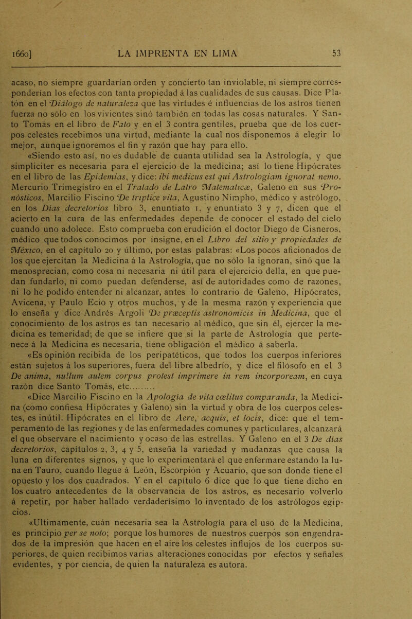 acaso, no siempre guardarían orden y concierto tan inviolable, ni siempre corres- ponderían los efectos con tanta propiedad á las cualidades de sus causas. Dice Pla- tón en el 'Diálogo de naturaleza que las virtudes é influencias de los asiros tienen fuerza no sólo en los vivientes sinó también en todas las cosas naturales. Y San- to Tomás en el libro de Falo y en el 3 contra gentiles, prueba que de los cuer- pos celestes recebimos una virtud, mediante la cual nos disponemos á elegir lo mejor, aunque ignoremos el fin y razón que hay para ello. «Siendo esto así, no es dudable de cuanta utilidad sea la Astrología, y que simpliciter es necesaria para el ejercicio de la medicina; así lo tiene Hipócrates en el libro de las Epidemias, y dice: ibi mediciis est qui Astrologiam ignorat nenio. Mercurio Trimegistro en el Tratado de Lalro 'íMalemalicee, Galeno en sus Dro- nósticos, Marcilio Fiscino De tríplice vita. Agustino Nimpho, médico y astrólogo, en los Dias decrelorios libro 3, enuntiato i, y enuntiato 3 y 7, dicen que el acierto en la cura de las enfermedades depende de conocer el estado del cielo cuando uno adolece. Esto comprueba con erudición el doctor Diego de Cisneros, médico que todos conocimos por insigne, en el Libro del sitio y propiedades de V^Iéxico, en el capítulo 20 y último, por estas palabras: «Los pocos aficionados de los que ejercitan la Medicinad la Astrología, que no sólo la ignoran, sinó que la menosprecian, como cosa ni necesaria ni útil para el ejercicio della, en que pue- dan fundarlo, ni como puedan defenderse, así de autoridades como de razones, ni lo he podido entender ni alcanzar, antes lo contrario de Galeno, Hipócrates, Avicena, y Paulo Ecio y otros muchos, y de la mesma razón y experiencia que lo enseña y dice Andrés Argoli De preeceplis aslronomicis in Medicina, que el conocimiento de los astros es tan necesario al médico, que sin él., ejercer la me- dicina es temeridad; de que se infiere que si la parte de Astrología que perte- nece á la Medicina es necesaria, tiene obligación el médico á saberla. «Es opinión recibida de los peripatéticos, que todos los cuerpos inferiores están sujetos á los superiores, fuera del libre albedrío, y dice el filósofo en el 3 De anima, nulliim aulem corpas prolesl imprimere in rem incorpoream, en cuya razón dice Santo Tomás, etc «Dice Marcilio Fiscino en la Apología de vita ccelilus comparanda, la Medici- na (como confiesa Hipócrates y (daleno) sin la virtud y obra de los cuerpos celes- tes, es inútil. Hipócrates en el libro de Aere, acquis, el locis, dice: que el tem- peramento de las regiones y de las enfermedades comunes y particulares, alcanzará el que observare el nacimiento y ocaso de las estrellas. Y Galeno en el 3 De dias decrelorios, capítulos 2, 3, 4 y 5, enseña la variedad y mudanzas que causa la luna en diferentes signos, y que lo experimentará el que enfermare estando la lu- na en Tauro, cuando llegue á León, Escorpión y Acuario, que son donde tiene el opuesto y los dos cuadrados. Y en el capítulo 6 dice que lo que tiene dicho en los cuatro antecedentes de la observancia de los astros, es necesario volverlo á repetir, por haber hallado verdaderísimo lo inventado de los astrólogos egip- cios. «Ultimamente, cuán necesaria sea la Astrología para el uso de la Medicina, es principio per no/o; porque los humores de nuestros cuerpos son engendra- dos de la impresión que hacen en el aire los celestes influjos de los cuerpos su- periores, de quien recibimos varias alteraciones conocidas por efectos y señales evidentes, y por ciencia, de quien la naturaleza es autora.