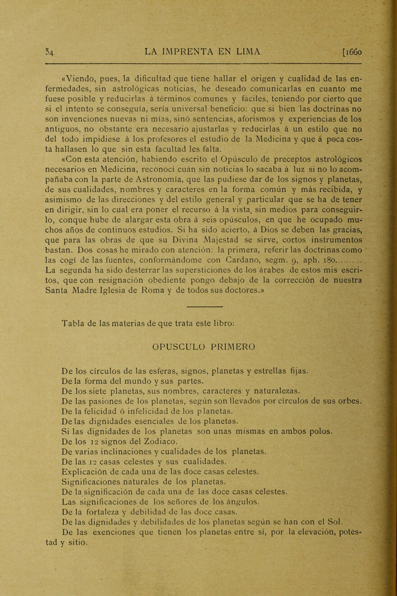 «Viendo, pues, la dificultad que tiene hallar el origen y cualidad de las en- fermedades, sin astrológicas noticias, he deseado comunicarlas en cuanto me fuese posible y reducirlas á términos comunes y fáciles, teniendo por cierto que si el intento se conseguía, sería universal beneficio: que si bien las doctrinas no son invenciones nuevas ni mías, sino sentencias, aforismos y experiencias de los antiguos, no obstante era necesario ajustarlas y reducirlas á un estilo que no del todo impidiese á los profesores el estudio de la Medicina y que á poca cos- ta hallasen lo que sin esta facultad les falta. «Con esta atención, habiendo escrito el Opúsculo de preceptos astrológicos necesarios en Medicina, reconocí cuán sin noticias lo sacaba á luz si no lo acom- pañaba con la parte de Astronomía, que las pudiese dar de los signos y planetas, de sus cualidades, nombres y caracteres en la forma común y más recibida, y asimismo de las direcciones y del estilo general y particular que se ha de tener en dirigir, sin lo cual era poner el recurso á la vista, sin medios para conseguir- lo, conque hube de alargar esta obra á seis opúsculos, en que he ocupado mu- chos años de continuos estudios. Si ha sido acierto, á Dios se deben las gracias, que para las obras de que su Divina Majestad se sirve, cortos instrumentos bastan. Dos cosas he mirado con atención: la primera, referir las doctrinas como las cogí de las fuentes, conformándome con Cardano, segm. 9, aph. 180 La segunda ha sido desterrar las supersticiones de los árabes de estos mis escri- tos, que con resignación obediente pongo debajo de la corrección de nuestra Santa Madre Iglesia de Roma y de todos sus doctores.» Tabla de las materias de que trata este libro: OPUSCULO PRIMERO De los círculos de las esferas, signos, planetas y estrellas fijas. Déla forma del mundo y sus partes. De los siete planetas, sus nombres, caracteres y naturalezas. De las pasiones de los planetas, según son llevados por círculos de sus orbes. De la felicidad ó infelicidad de los planetas. Délas dignidades esenciales délos planetas. Si las dignidades de los planetas son unas mismas en ambos polos. De los 12 signos del Zodiaco. De varias inclinaciones y cualidades de los planetas. De las 12 casas celestes y sus cualidades. Explicación de cada una de las doce casas celestes. Significaciones naturales de los planetas. De la significación de cada una de las doce casas celestes. Las significaciones de los señores de los ángulos. De la fortaleza y debilidad de las doce casas. De las dignidades y debilidades de los planetas según se han con el Sol. De las exenciones que tienen los planetas entre sí, por la elevación, potes- tad y sitio.