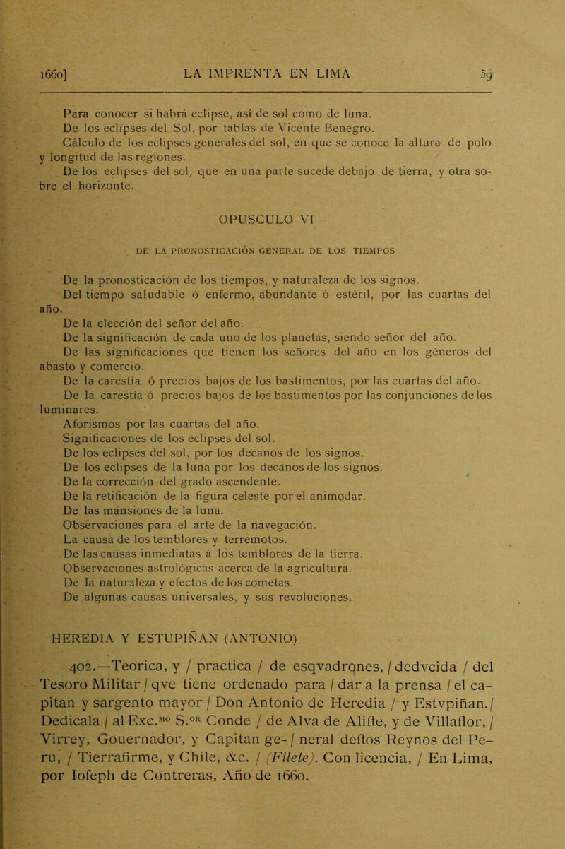 Para conocer si habrá eclipse, así de sol como de luna. De los eclipses del Sol, por tablas de Vicente Denegro. Cálculo de los eclipses generales del sol, en que se conoce la altura de polo y longitud de las regiones. De los eclipses del sol, que en una parte sucede debajo de tierra, y otra so- bre el horizonte. OPUSCULO VI DE LA PRONOSTICACIÓN GENERAL DE LOS TIEMPOS De la pronosticación de los tiempos, y naturaleza de los signos. Del tiempo saludable ó enfermo, abundante ó estéril, por las cuartas del año. De la elección del señor del año. De la significación de cada uno de los planetas, siendo señor del año. De las significaciones que tienen los señores del año en los géneros del abasto y comercio. De la carestía ó precios bajos de los bastimentos, por las cuartas del año. De la carestía ó precios bajos de los bastimentos por las conjunciones délos luminares. Aforismos por las cuartas del año. Significaciones de los eclipses del sol. De los eclipses del sol, por los decanos de los signos. De los eclipses de la luna por los decanos de los signos. De la corrección del grado ascendente. De la retificación de la figura celeste por el animodar. De las mansiones de la luna. Observaciones para el arte de la navegación. La causa de los temblores y terremotos. De las causas inmediatas á los temblores de la tierra. Observaciones astrológicas acerca de la agricultura. De la naturaleza y efectos de los cometas. De algunas causas universales, y sus revoluciones. HEREDIA Y ESTUPIÑAN (ANTONIO) 402.—Teórica, y / practica / de esqvadrqnes, /dedvcida / del Tesoro Militar / qve tiene ordenado para / dar a la prensa / el ca- pitán y sargento mayor / Don Antonio de Heredia / y Estvpiñan./ Dedicala / alExc.“° Conde / de Alva de Aliñe, y de Villañor, / Virrey, Gouernador, y Capitán ge- / neral deños Reynos del Pe- rú, / Tierrafirme, y Chile, &c. / (Filete). Con licencia, / En Lima, por lofepli de Contreras, Año de 1660.