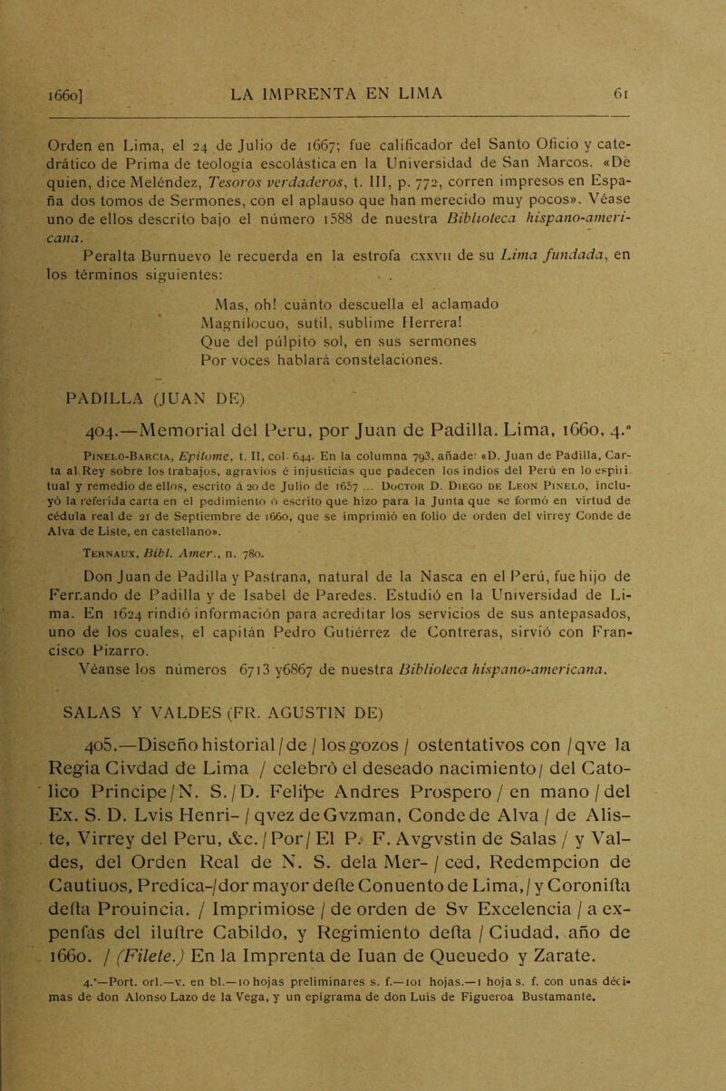 Orden en Lima, el 24 de Julio de 1667; fue calificador del Santo Oficio y cate- drático de Prima de teología escolástica en la Universidad de San Marcos. «Dé quien, dice Meléndez, Tesoros verdaderos, t. 111, p. 772, corren impresos en Espa- ña dos tomos de Sermones, con el aplauso que han merecido muy pocos». Véase uno de ellos descrito bajo el número 1.588 de nuestra Biblioteca hispano-ameri- cana. Peralta Burnuevo le recuerda en la estrofa cxxvii de su Lima fundada, en los términos siguientes: Mas, oh! cuánto descuella el aclarnado Magnílocuo, sutil, sublime Herrera! Que del pulpito sol, en sus sermones Por voces hablará constelaciones. PADILLA (JUAN DE) 404. —Memorial del Perú, por Juan de Padilla. Lima, 1660, 4. Pinelo-Barcia, Epitome, t. II, col- 644. En la columna 793, añade: «D. Juan de Padilla, Car- ta al Rey sobre los trabajos, agravios é injusticias que padecen los indios del Perú en loespiii. tual y remedio de ellos, escrito áaode Julio de t65v ... Doctor D. Diego de León Pinelo, inclu- yó la referida carta en el pedimiento ó escrito que hizo para la Junta que se formó en virtud de cédula real de 21 de Septiembre de 1660, que se imprimió en folio de orden del virrey Conde de Alva de Liste, en castellano». Ternaux, Dibl. Amer., n. 780. Don Juan de Padilla y Pastrana, natural de la Nasca en el Perú, fue hijo de Fernando de Padilla y de Isabel de Paredes. Estudió en la Universidad de Li- ma. En 1624 rindió información para acreditar los servicios de sus antepasados, uno de los cuales, el capitán Pedro Gutiérrez de Contreras, sirvió con Fran- cisco Pizarro. Véanse los números 6713 y6867 de nuestra Biblioteca hispano-americana. SALAS Y VALDES (FR. AGUSTIN DE) 405. —Diseño historial/de /los gozos / ostentativos con /qve la Regia Civdad de Lima / celebró el deseado nacimiento/ del Cató- lico Principe/N. S./D. Feli'pe Andrés Prospero / en mano/del Ex. S. D. Lvis Plenri- / qvez deGvzman, Conde de Alva / de Alis- te, Virrey del Perú, &c. / Por / El P. F. Avgvstin de Salas / y Val- des, del Orden Real de N. S. déla Mer- / ced, Redcmpcion de Cautiuos, Predica-/dor mayor deñe Conuento de Lima,/y Coroniíta defta Prouincia. / Imprimióse / de orden de Sv Excelencia / a ex- penfas del iluítre Cabildo, y Regimiento deña / Ciudad, año de 1660. / (Filete.) En la Imprenta de luán de Queuedo y Zarate. 4.°—Port. orí.—V. en bl. —10 hojas preliminares s. f.—loi hojas.— i hojas, f. con unas déci- mas de don Alonso Lazo de la Vega, y un epigrama de don Luis de Figueroa Bustamante,