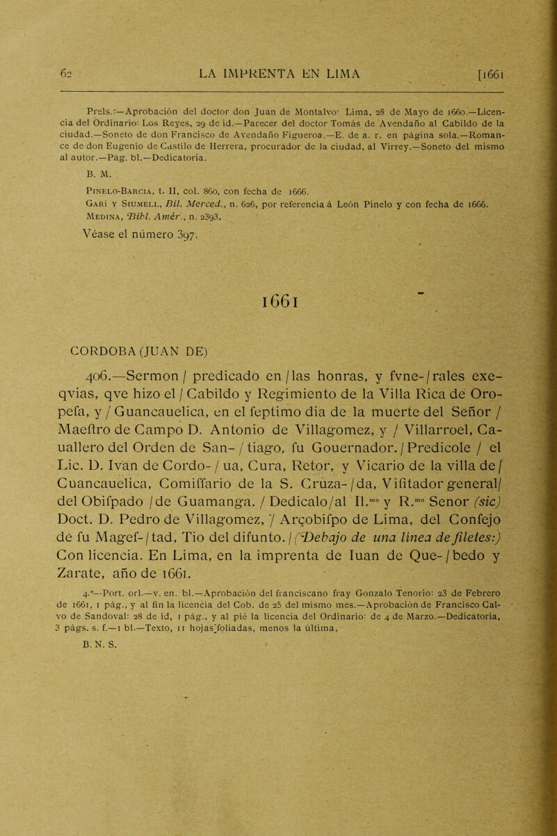 Prels.:—Aprobación del doctor don Juan de Montalvo; Lima, 28 de Mayo de 1660.—Licen- cia del Ordinario; Los Reyes, 29 de id.—Parecer del doctor Tomás de Avendaño al Cabildo de la ciudad.—Soneto de don Francisco de Avendaño Figueroa.—E. de a. r. en página sola.—Roman- ce de don Eugenio de Castilo de Herrera, procurador de la ciudad, al Virrey.—Soneto del mismo al autor.—Pág. bl.—Dedicatoria. B. M. Pinelo-Barcia, t. II, col. 860, con fecha de 1666. Garí y SiuMELi., BU. Merced., n. 626, por referencia á León Pinelo y con fecha de 1666. Medina, dBibl. Amér., n. 23g3, Véase el número 397. 1661 CORDOBA (JUAN DE) 406.—Sermón / predicado en/las honras, y fvne-/rales exe- qvias, qve hizo el / Cabildo y Regimiento de la Villa Rica de Oro- pefa, y / Guancauelica, en el feptimo dia de la muerte del Señor / Maeflro de Campo D. Antonio de Villagomez, y / Villarroel, Ca- uallero del Orden de San-/ tiago, fu Gouernador. / Predicóle / el Idc. D. Ivan de Gordo-/ ua, Gura, Retor, y Vicario de la villa de/ Guancauelica, Comiffario de la S. Cruza-/da, Vifitador general/ del Obifpado /de Guamanga. / Dedicalo/al II.' y R.' Señor (sic) Doct, D. Pedro de Villagomez, '¡ Arqobifpo de Lima, del Confejo de fu Magef-/tad, Tio del difunto. / (T>ebajo de una linea de filetes:) Con licencia. En Lima, en la imprenta de luán de Que-/bedo y Zarate, año de i66i. 4.'—Port. orí.—V. en. bl.—Aprobación del franciscano fray Gonzalo Tenorio: 23 de Febrero de 1661, I pág., y al fin la licencia del Cob. de 25 del mismo mes.—Aprobación de Francisco Cal- vo de Sandoval: 28 de id, i pág., y al pié la licencia del Ordinario; de 4 de Marzo.—Dedicatoria, 3 págs. s. f.—I bl.—Texto, ir hojasToliadas, menos la última. B. N. S.