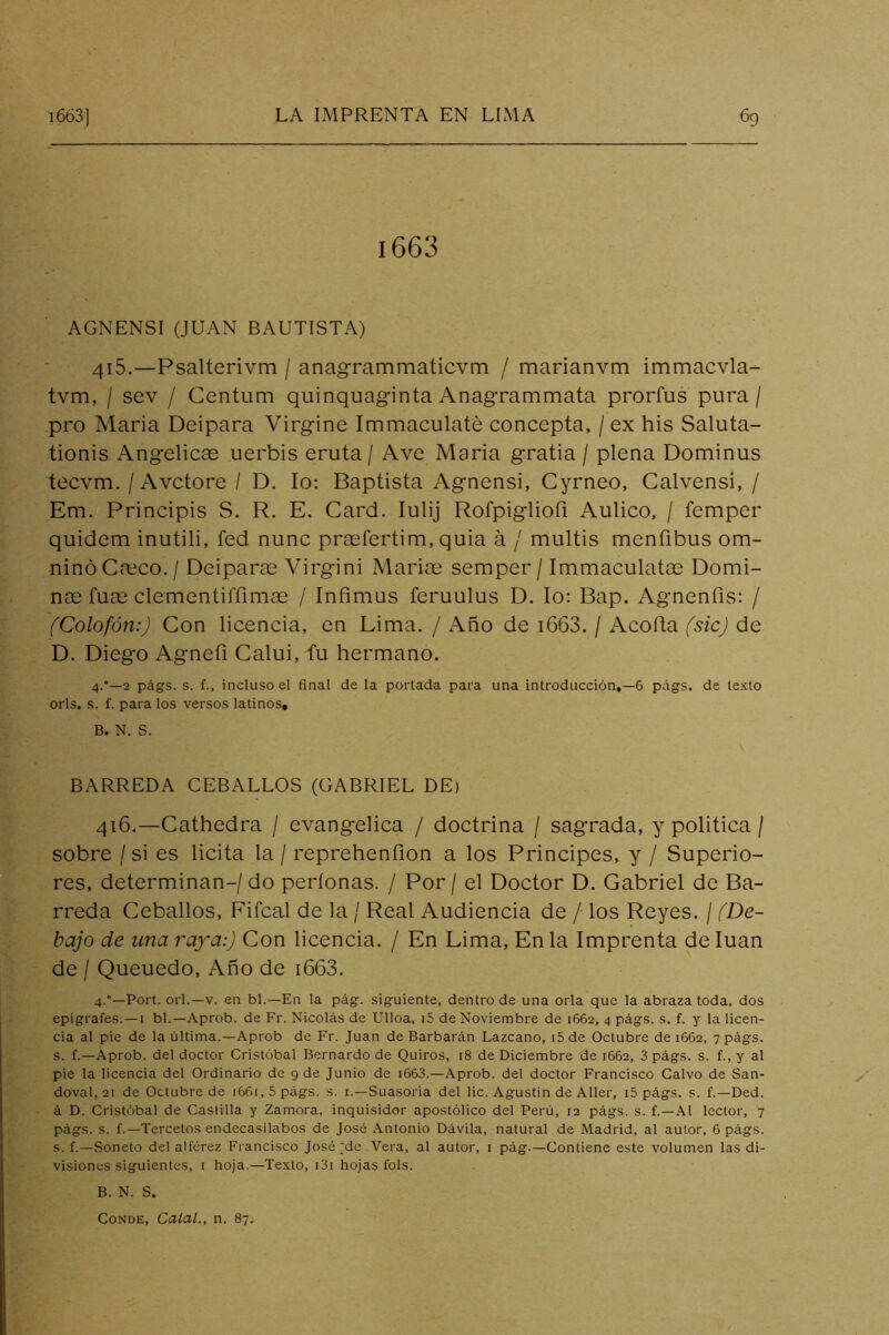 1663 AGNENSI (JUAN BAUTISTA) 415. —Psalterivm / anagrammaticvm / marianvm immacvla- tvm, / sev / Centum quinquaginta Anagrammata prorfus pura / pro Maria Deipara Virgine Immaculaté concepta, / ex his Saluta- tionis Angélicas uerbis eruta/ Ave Maria gratia / plena Dominus tecvm. / Avctore / D. lo: Baptista Agnensi, Cyrneo, Calvensi, / Em. Principis S. R. E. Card. lulij Rofpigliofi Aulico, / femper quidem inutili, fed nunc pr^fertim, quia á / multis menfibus om- ninó Casco. / Deiparas Virgini Mariae semper / Immaculatas Domi- nas fuas clementifrimas / Infimus feruulus D. lo: Bap. Agnenfis: / (Colofón:) Con licencia, en Lima. / Año de i663. / Acoda (sic) de D. Diego Agnefi Calui, fu hermano. 4.—2 págs. s. f., incluso el final de la portada para una introducción,—6 págs. de texto orls. s. f. para los versos latinos, B. N. S. BARREDA CEBADLOS (GABRIEL DE) 416. —Cathedra / evangélica / doctrina / sagrada, y politica / sobre / si es licita la / reprehenfion a los Principes, y / Superio- res, determinan-/ do períonas. / Por / el Doctor D. Gabriel de Ba- rreda Cebados, Fifcal de la / Real Audiencia de / los Reyes. / (De- bajo de lina raya:) Con licencia. / En Lima, En la Imprenta de luán de / Queuedo, Ano de i663. 4.°—Fort, orí.—V. en bl.—En la pág. siguiente, dentro de una orla que la abraza toda, dos epígrafes.—1 bl.—Aprob. de Fr. Nicolás de Ulloa, i5 de Noviembre de 1662, 4 págs. s. f. y la licen- cia al pie de la última.—Aprob de Fr. Juan de Barbarán Lazcano, i5 de Octubre de 1662, 7 págs. s. f.—Aprob. del doctor Cristóbal Bernardo de Quiros, 18 de Diciembre de 1662, 3 págs. s. f., y al pie la licencia del Ordinario de 9 de Junio de i663.—Aprob. del doctor Francisco Calvo de San- doval, 21 de Octubre de 1661,5 págs. s. i.—Suasoria del lie. Agustín de Aller, i5 págs. s. f.—Ded. á D. Cristóbal de Castilla y Zamora, inquisidor apostólico del Perú, 12 págs. s. f.—Al lector, 7 págs. s. f.—Tercetos endecasílabos de José Antonio Dávila, natural de Madrid, al autor, 6 págs. s. f.—Soneto del alférez Francisco José‘de Vera, al autor, i pág.—Contiene este volumen las di- visiones siguientes, I hoja.—Texto, i3i hojas fols. B. N. S. Conde, Calal., n. 87,