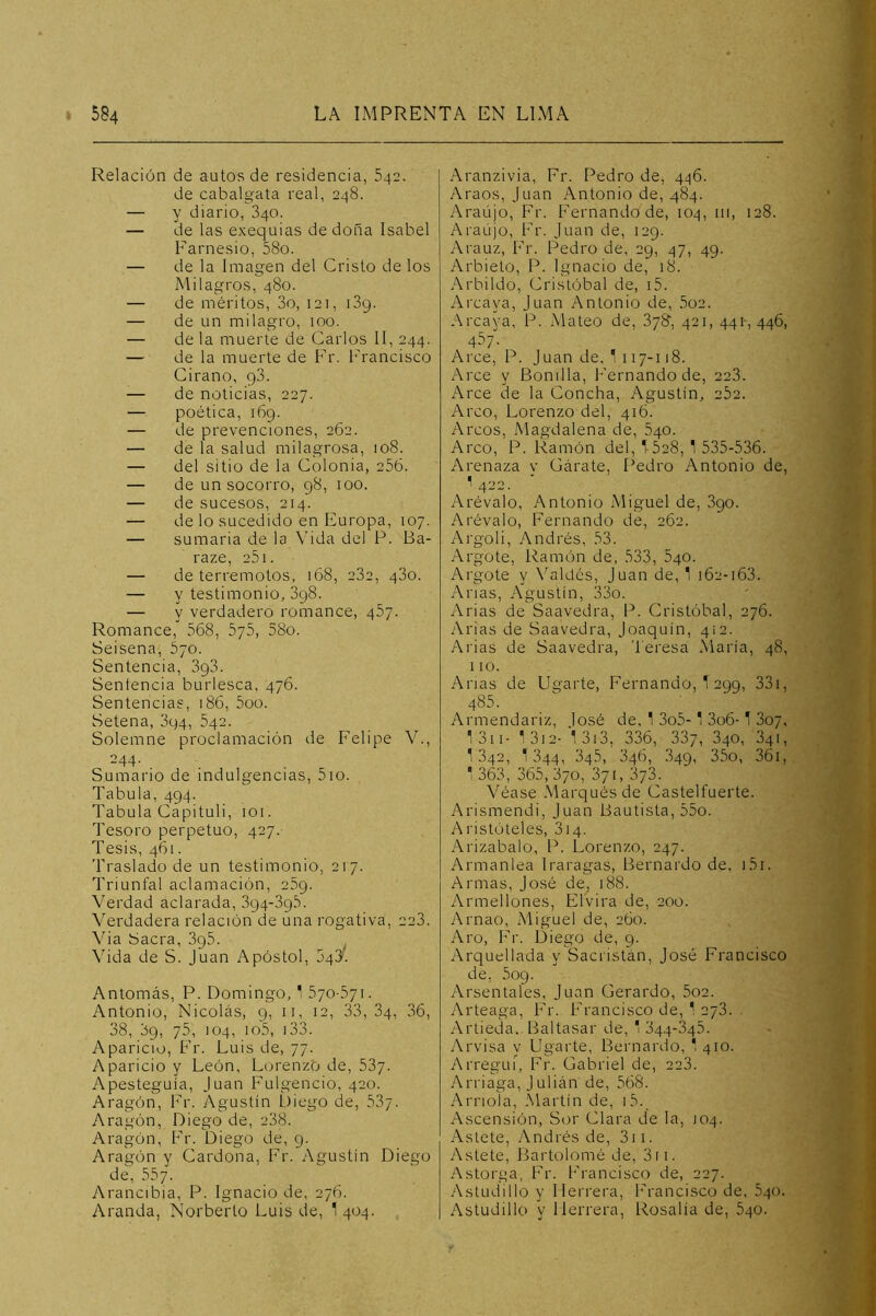 Relación de autos de residencia, 542. de cabalgata real, 248. — y diario, 340. — de las exequias de doña Isabel Farnesio, 58o. — de la Imagen del Cristo de los Milagros, 480. — de méritos, 3o, 121, iSg. — de un milagro, 100. — de la muerte de Carlos II, 244. — de la muerte de Fr. Francisco Cirano, qS. — de noticias, 227. — poética, i6g. — de prevenciones, 262. — de la salud milagrosa, 108. — del sitio de la Colonia, 256. — de un socorro, g8, 100. — de sucesos, 214. — de lo sucedido en Europa, 107. — sumaria de la Vida del P. Ba- raze, 251. — de terremotos, 168, 282, 480. — y testimonio, 3g8. — y verdadero romance, 457. Romance, 568, 576, 58o. Seisena, 570. Sentencia, 3g3. Sentencia burlesca, 476. Sentencias, 186, 5oo. Setena, 3p4, 642. Solemne proclamación de Felipe V., 244. Sumario de indulgencias, 5io. Tabula, 4g4. Tabula Capituli, loi. Tesoro perpetuo, 427. Tesis, 461. Traslado de un testimonio, 217. Triunfal aclamación, e5g. Verdad aclarada, 3g4-3g5. Verdadera relación de una rogativa, 228. Via Sacra, 3g5. ^ Vida de S. Juan Apóstol, 548. Antomás, P. Domingo, 1 570-571. Antonio, Nicolás, g, ii, 12, 33,34, 36, 38, 3g, 75, 104, io5, i33. Aparicio, Fr. Luis de, 77. Aparicio y León, Lorenzo de, 537. Apesteguía, Juan Fulgencio, 420. Aragón, Fr. y\gustín Diego de, 587. Aragón, Diego de, 288. Aragón, Fr. Diego de, g. Aragón y Cardona, Fr. Agustín Diego de, 557. y\rancibia, P. Ignacio de, 276. Aranda, Norberto Luis de, 1 404. Aranzivia, Fr. Pedro de, 446. Araos, Juan Antonio de, 484. Araújo, Fr. bVimando de, 104, 111, 128. Araújo, Fr. Juan de, I2g. Arauz, Fr. Pedro de, eg, 47, 4g. Arbieto, P. Ignacio de, 18. Arbildo, Cristóbal de, i5. Arcaya, Juan Antonio de, 5o2. Arcaya, P. Mateo de, 878', 421, 441-, 446, 457. Arce, P. Juan de, 1117-118. Arce y Bonilla, Fernando de, 223. Arce de la Concha, Agustín, 262. Arco, Lorenzo del, 416. Arcos, Magdalena de, 640. Arco, P. Ramón del, T628, 1 535-536. Arenaza y Gárate, Pedro Antonio de, ^ 422. Arévalo, Antonio Miguel de, 3go. Arévalo, Fernando de, 262. Argoli, Andrés, 53. Argote, Ramón de, 533, 640. Argote y Váleles, Juan de, 1 162-163. Anas, Agustín, 33o. Arias de Saavedra, P. Cristóbal, 276. Arias de Saavedra, Joaquín, 412. Arias de Saavedra, Teresa María, 48, 110. Arias de Ligarte, Fernando, T 2gg, 33i, 485. Armendariz, José de, 1 3o5-' 3o6- T 807, I3ii- 13i2- 13i3, 336, 887, 840, 841, 1342, 1344, 84.5, 846, 34g, 35o, 36i, ^ 363, 365, 870, 371, 878. Véase Marqués de Castelfuerte. Arismendi, Juan Bautista, 55o. Aristóteles, 814. Arizabalo, P. Lorenzo, 247. Armanlea Iraragas, Bernardo de, i5i. Armas, José de, 18S. ArmelIones, Elvira de, 200. Arnao, Miguel de, 260. Aro, Fr. Diego de, g. Arguellada y Sacristán, José Francisco de, 5og. Arsentales, Juan Gerardo, 5o2. Arteaga, Fr. Francisco de, 1 278. Artieda. Baltasar de, ' 84,4-345. Arvisa v Ligarte, L3ernardo, ' 410. Arregui, Fr. Gabriel de, 228. Arriaga, Julián de, 568. Amóla, Martin de, i5.^ Ascensión, Sor Clara de la, 104. Astete, Andrés de, 3ii. Astete, Bartolomé de, 3ii. Astorga, Fr. Francisco de, 227. Astudillo y Herrera, Francisco de, 540. Astudillo y Herrera, Rosalía de, 540.