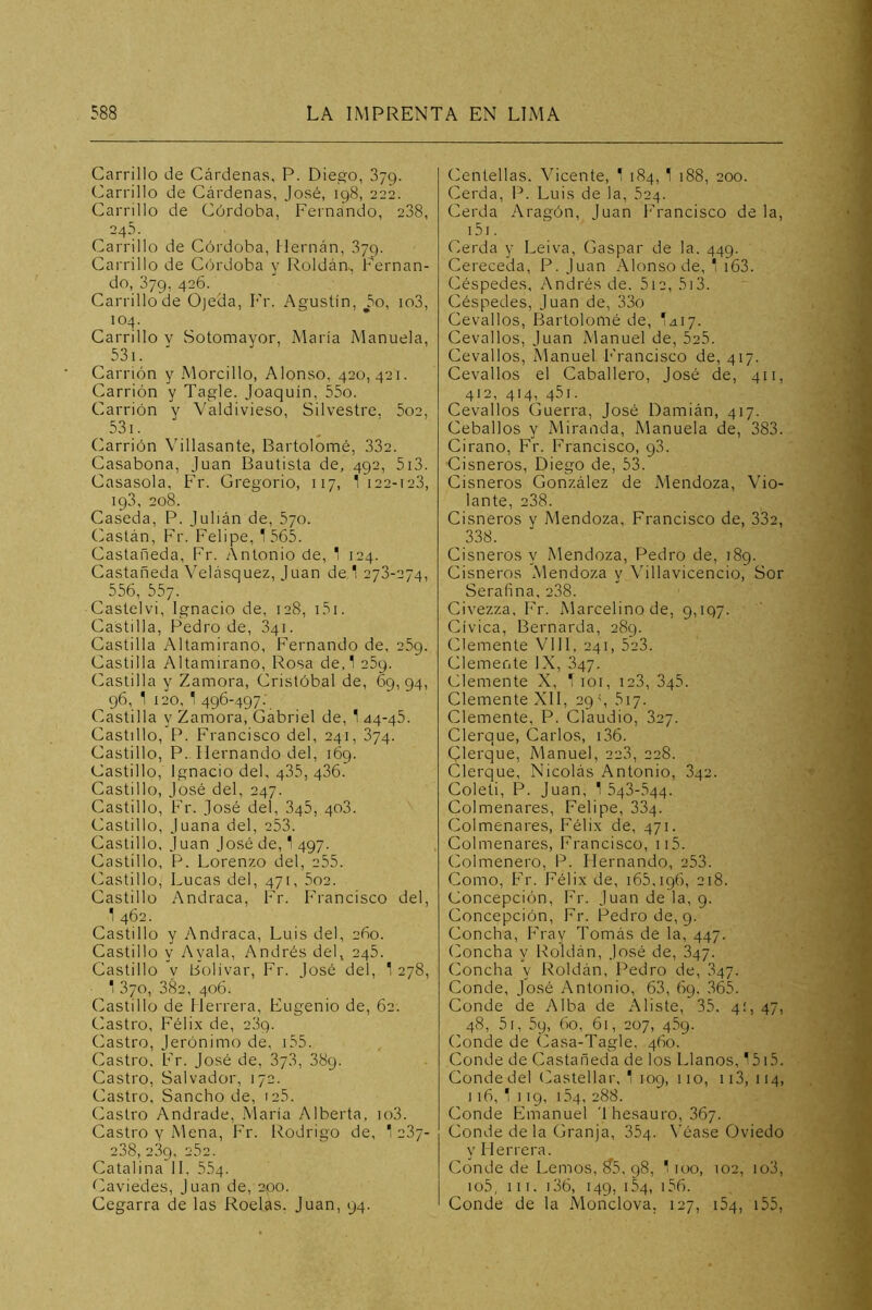 Carrillo de Cárdenas, P. Diego, 379. Carrillo de Cárdenas, José, 198, 222. Carrillo de Córdoba, Fernando, 238, 245. Carrillo de Córdoba, Hernán, 379. Carrillo de Córdoba y Roldáa, Fernan- do, 379, 426. Carrillo de Ojeda, Fr, Agustín, ^5o, io3, 104. Carrillo v Sotomayor, María Manuela, 53i. Carrión y Morcillo, Alonso, 420,421. Carrión y Tagle. Joaquín, 55o. Carrión y Valdivieso, Silvestre. 5o2, 53i. Carrión Villasante, Bartolomé, 332. Casabona, Juan Bautista de, 492, 5i3. Casasola, Fr. Gregorio, 117, 1 122-123, 193, 208. Caseda, P. Julián de, 570. Castán, Fr. Felipe, 1 565. Castañeda, Fr. Antonio de, 1 124. Castañeda Velásquez, Juan de 1 273-274, ^ 556, 557. Castelvi, Ignacio de, 128, i5i. Castilla, Pedro de, 841. Castilla Altamirano, Fernando de, 269. Castilla Altamirano, Rosa de,1 269. (bastilla y Zamora, Cristóbal de, 69,94, 96, 1 120, 1 496-497-, Castilla y Zamora, Gabriel de, 1 44-46. Gastillo, Francisco del, 241, 374. Castillo, P. Hernando del, 169. Castillo, Ignacio del, 435, 436. Castillo, José del, 247. Castillo, Fr. José del, 346, 403. Castillo, Juana del, 253. Castillo, Juan José de, 1 497. Castillo, P. Lorenzo del, 255. Castillo, Lucas del, 471, 5o2. Castillo Andraca, Fr. Francisco del, 1 462. Castillo y Andraca, Luis del, 260. Castillo y Ayala, Andrés del, 246. Castillo y Bolívar, Fr. José del, 1 278, 1 3/0, 382, 406. Castillo de Herrera, Eugenio de, 62. Castro, Félix de, 239. Castro, Jerónimo de, i55. Castro, Fr. José de, 37.3, 38q. Castro, Salvador, 172. Castro, Sancho de, 126. Castro Andrade, María Alberta, io3. Castro Y Mena, Fr. Rodrigo de, '237- 238, 239, 262. Catalina 11, 564. Caviedes, Juan de, 200. Cegarra de las Roelas. Juan, 94. Centellas. Vicente, 1 184, 1 188, 200. Cerda, 1^. Luis de la, 624. Cerda Aragón, Juan Francisco de la, i5i. Cerda y Leiva, Gaspar de la. 449. Cereceda, P. Juan Alonso de, 1 i63. Céspedes, Andrés de. 5i2, 5i3. Céspedes, Juan de, 33o Cevallos, Bartolomé de, Iziiy. Cevallos, Juan Manuel de, 525. Cevallos, Manuel Francisco de, 417. Cevallos el Caballero, José de, 411, 412, 414, 461. Cevallos Guerra, José Damián, 417. Ceballos y Miranda, Manuela de, 383. Cirano, Fr. Francisco, g3. Cisneros, Diego de, 5L Cisneros González de Mendoza, Vio- lante, 238. Cisneros v Mendoza, Francisco de, 332, .338. Cisneros y Mendoza, Pedro de, 189. Cisneros Mendoza y Villavicencio, Sor Serafina, 238. Civezza, f^r. Marcelino de, 9,197. Cívica, Bernarda, 289. Clemente VIH, 241, 523. Clemente IX, 347. Clemente X, 1 loi, ie3, 346. Clemente XII, 29\ 517. Clemente, P. Claudio, 327. Clerque, Carlos, i36. Clerque, Manuel, 223, 228. Clerque, Nicolás Antonio, 342. Coleti, P. Juan, 1 543-544. Colmenares, Felipe, 334. Colmenares, Félix de, 471. Colmenares, Francisco, ii5. Colmenero, P. Hernando, 253. Como, Fr. Félix de, 165,196, 218. Concepción, Fr. Juan de la, 9. Concepción, Fr. Pedro de, 9. Concha, Fray Tomás de la, 447. (Joncha y Roldán, José de, 347. Concha y Roldán, Pedro de, 347. Conde, José Antonio, 63, 69. 365. Conde de Alba de Aliste, 35. 4:, 47, 48, 5i, 59, 60, 61, 207, 469. (Mnde de Casa-Tagle. 460. Conde de Castañeda de los Llanos, 1515. Conde del (Castellar, 1 109, 110, ii3, 114, 116, 1 119, 164, 288. Conde Emanuel Thesauro, 867. Conde de la Granja, 864. \’éase Oviedo y Herrera. Conde de Lemos, ?5, g8, 1 loo, 102, io3, io5, 111. i36, 149, 154, i56. Conde de la Monclova. 127, ¡54, i55,