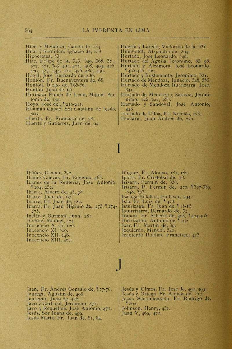 Híjar y Mendoza, García de, iSg. Híjar y Santillán, Ignacio de, 238. Hipócrates, 53. Hire, Felipe de la, 3g3. 349, 368, 371, 377, 38i, 3g3, 401, 405, 408, 409, 425, 429, 437, 444, 452, 475, 480, 490. Hogal, José Bernardo de, 480. Hontón, Fr. Buenaventura de, 65. Ilontón, Diego de, 165-66. Hontón, Juan de, 65. Hormaza Ronce de León, Miguel An- tonio de, 140. Hoyo, José del, 1210-211. Huaman Gapac, Sor Gatalina de Jesús, 3og. Huerta, Fr. Francisco de, 78. Huerta y Gutiérrez, Juan de, 92. Ibáñez, Gaspar, 872. Ibáñez Guevas, Fr. Eugenio, 465. Ibáñez de la Rentería, José Antonio, 1 204, 252. Ibarra, Alvaro de, 45, 98. Ibarra. Juan de, 67. Ibarra, Fr. Juan de, 182. Ibarra, Fr. Juan Hi^inio de, 278,1274- 275. Inclán y Guzmán, Juan, 281. Infante, Manuel, 424. Inocencio X, 20, 120. Inocencio XI, ,5oo. Inocencio XII, 246. Inocencio Xlll, 402. Jaén, Fr. Andrés (ionzalo de, 1 77-78. Jauregi, Agustín de, 406. Jauregui, Juan de, 448. Jayo y Garbajal, Jerónimo. 471. Jayo y Requelme, José Antonio, 471. Jesús, Sor Juana de, 499. Jesús María, Fr. Juan de, 81, 84. Huerta y Laredo, Victorino de la, 53i. Humboldt, Alejandro de, 899. Hurtado, José Leonardo, 540. Hurtado del Aguila, Jerónimo, 86, 98. Hurtado y Alzamora, José Leonardo, 1 455-456, 502. Hurtado y Bustamante, Jerónimo, 53i. Hurtado ¿e Mendoza, Ignacio, 548, 556. Hurtado de Mendoza Iturrizarra, José, 341. Hurtado de Mendoza y Saravia, Jeróni- nimo, 225, 227, 255. Hurtado y Sandoval, José Antonio, 446. Hurtado de Ulloa, Fr. Nicolás, 178. Hustaris, Juan Andrés de, 270. Iñiguez, Fr. Alonso, 181, 182. Iporri, Fr. Cristóbal de, 78. Irisarri, Fermín de, 338. Irisarri, P. Fermín de, 270, 1 337-339, 348, 353. Isasiga Bolaños, Baltasar, 294. Isla, Fr. Luis de, 1 478. Isturizaga, Fr. Juan de, 1 i5-i6. Isturrizarra. Bernardo de, 3c. Itulain, P'r. Alberto de, 408, 1 404-408. Iturrizarán, Antonio de, 1 192. Ixar, P’r. Martín de, 89. Izquierdo, Manuel. 840. Izquierdo Roldán, Francisco, 428. Jesús y Olmos, Fr. José de, 492, 499. Jesús y Ortega, F'r. Alonso de, 517. Jesús Sacramentado, Fr. Rodrigo de. 1 302. Johnson, Henry, 481. Juan V, 469, 470.