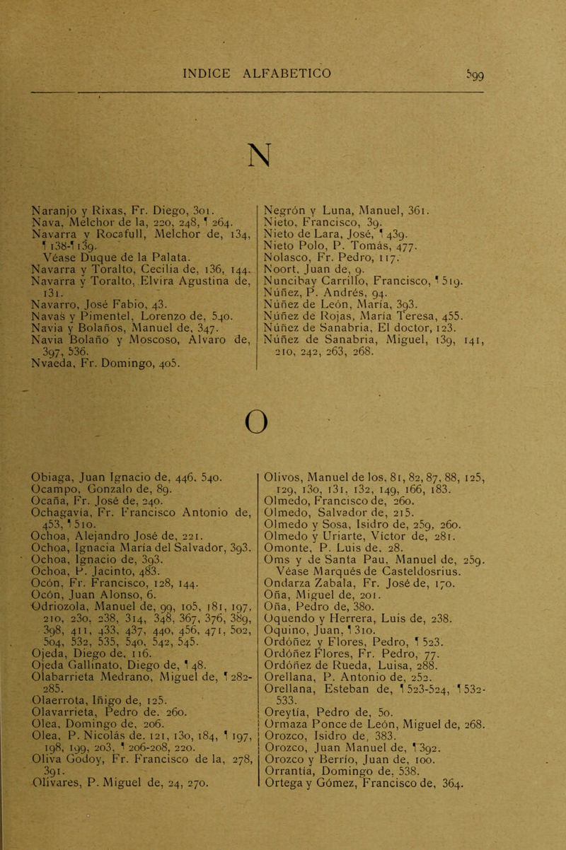 N Naranjo y Rixas, Fr. Diego, 3oi. Nava, Melchor de la, 220, 248, T 264. Navarra y Rocafull, Melchor de, 184, 1 i3b-l iSg. Véase Duque de la Palata. Navarra y Toralto, Cecilia de, i36, 144. Navarra y Toralto, Elvira Agustina de, i3i. Navarro, José Fabio, 43. Navas y Pimentel, Lorenzo de, Sqo. Navia y Bolaños, Manuel de, 347. Navia Bolaño y Moscoso, Alvaro de, 397, 536. Nvaeda, Fr. Domingo, 405. Obiaga, Juan Ignacio de, 446, Sqo. Ocampo, Gonzalo de, 89. Ocaña, Fr. José de, 240. Ochagavía, Fr. Francisco Antonio de, 453, 1 5io. Ochoa, Alejandro José de, 221. Ochoa, Ignacia María del Salvador, 393. Ochoa, Ignacio de, 393. Ochoa, P. Jacinto, 483. Ocón, Fr. Francisco, 128, 144. Ocón, Juan Alonso, 6. Odriozola, Manuel de, 99, io5, 181, 197, 210, 23o, 238, 3i4, 348, 367, 376, 389, 398, 411, 4.33, 437, 440, 456, 471, 5o2, 504, 532, 535, 540, 542, 545. Ojeda, Diego de, 116. Ojeda Gallinato, Diego de, 1 48. Olabarrieta Medrano, Miguel de, 1 282- 285. Olaerrota, Iñigo de, i25. Olavarrieta, Pedro de. 260. Olea, Domingo de, 206. Olea, P. Nicolás de. 121, i3o, 184, 1 197, 198, 199, 2o3, 1 206-208, 220. Oliva Godoy, Fr. Francisco de la, 278, 391. Olivares, P. Miguel de, 24, 270. Negrón y Luna, Manuel, 361. Nieto, Francisco, 39. Nieto de Lara, José, 1 439. Nieto Polo, P. Tomás, 477. Nolasco, Fr. Pedro, 117.' Noort, Juan de, 9. Nuncibay Carrillo, Francisco, 1 519. Núñez, P. Andrés, 94. Núñez de León, María, 393. Núñez de Rojas, María Teresa, 455. Núñez de Sanabria, El doctor, iz3. Núñez de Sanabria, Miguel, 139, 141, 210, 242, 263, 268. Olivos, Manuel de los, 81, 82, 87, 88, i25, 129, i3o, i3i, i32, 149, 166, i83. Olmedo, Francisco de, 260. Olmedo, Salvador de, 2i5. Olmedo y Sosa, Isidro de, 269, 260. Olmedo y Uriarte, Víctor de, 281. Omonte, P. Luis de, 28. Oms y de Santa Pau, Manuel de, 269. Véase Marqués de Casteldosrius. Ondarza Zabala, Fr. José de, 170. Oña, Miguel de, 20t. Oña, Pedro de, 38o. Oquendo y Herrera, Luis de, 238. Oquino, Juan, 1 3io. Ordóñez y Flores, Pedro, T 523. Ordóñez Flores, Fr. Pedro, 77. Ordóñez de Rueda, Luisa, 288. Orellana, P. Antonio de, 262. Orellana, Esteban de, 1 523-524, 1532- 533. Oreytía, Pedro de, 5o. Orrnaza Poncede León, Miguel de, 268. Orozco, Isidro de, 383. Orozco, Juan Manuel de, 1 392. Orozco y Berrío, Juan de, 100. Orrantía, Domingo de, 538. Ortega y Gómez, Francisco de, 364. D