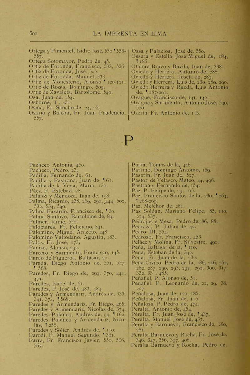 Ortega y Pimental, Isidro José, 55o 1 556- 557. Ortega Sotomayor, Pedro de, 45. Ortiz de Foronda, Francisco, 533, 536. Ortiz de P’oronda, José. 5o2. Ortiz de Foronda, Manuel, 533. Ortiz de Monasterio, .Alonso 1 120-121. Ortiz de Rozas, Domingo, 5og. Ortiz de Zavaleta, Bartolomé, 540. Osa, Juan de, 154. Osborne, T., 431. Osma, Fr. Sancho de, 24, 2.5. Osorio y Balcón, Fr. Juan Prudencio, 557. Ossa y Palacios, José de, 55o. Ossera. V Estella, José Miguel de, 184, 1 186. ' Otálora Bravo y Dávila, luán de, 338. Oviedo y Herrera, Antonio de, 288. Oviedo y Herrera, Josefa de, 289. Oviedo y Herrera, Luis de, 260, 289, 290. Oviedo Herrera y Rueda, Luis Antonio de, 1 287-291. Oyague, Francisco de, 141, 142. Ovague y Sarmiento, Antonio José, 540, 5.5 o. Ozerín, Fr. Antonio de, ii3. P Pacheco Antonia, 460. Pacheco, Pedro, 28. Padilla, Fernando de, 61. Padilla y Pastrana, Juan de, I61. Padilla de la Vega, Maria, i3o. Páez, P. Esteban, 28. Palafox y Mendoza, Juan de, 198. Palma, Ricardo, 238, 269, 290. 444, 5o2, 532, 534, 540. Palma Fa.xardo. Francisco de, 13o. Palma Santoyo, Bartolomé de, 89. Palmer, Jaime, 55o. Palomares, Fr. Feliciano, 341. Palomino, Miguel Aniceto, 448. Palomino Valtodano, Agustín, i83. Palos, Fr. José, 278. Panizo, Alonso, 292. Parcero y Sarmiento, Francisco, 145. Pardo de Figueroa, Baltasar, 27. Parada, Diego Antonio de, 551, 557, 1 568. Paredes, Fr. Diego de, 299. 870, 441, 471. Paredes, Isabel de, 61. Paredes, P. José de, 488, 484. Paredes y Armendariz, Andrés de, 333, 341, 374, 1 568. Paredes y Armendariz, Fr. Diego, 465. Paredes y Armendariz, Nicolás de, 374. Paredes Polanco, Andrés de, 94, 1 162. Paredes Polanco y Armendariz, Nico- lás, 1 256. Paredes y Solier, Andrés de, ' 110. Parodi, P. Manuel Segundo, 136i. r^arra, Fr. Francisco Javier, 55o, 566, 567. Parra, Tomás de la, 446. Parrino, Domingo Antonio, 169. Pasar!n, Fr. Juan de, 627. Pastor de Velasco,Mateo, 44, 496. Pastrana, Fernando de, 164. Paz, P. Felipe de, 29, io5. Paz, Francisco Santos de la, 23o, 1 264, 268-269. Paz, Melchor de, 281. Paz Soldán, Mariano Felipe, 85, no, 274. 537. Pedrajas y Mesa, Pedro de, 86, 88. Pedraza, P. Julián de, 42. Pedro 111, 554. Pedroso, Fr. Francisco, 453. Peláez y Molina, Fr. Silvestre, 490. Peña, Baltasar de la, 1 110. Peña, Esteban de la, 842. Peña, Fr. Juan de la, 282. Peña Civico, Pedro de la, 186, 216, 2.52, 282, 287, 290, 293, 297, 29Q, 3oo, 317, 332. 33 , 485. Peñafiel, P. Alonso de, 5i. Peñafiel. P. Leonardo de, 22, 29, 38, 207. Peñalosa, Juan de, 120, i85. Peñalosa, Fr. Juan de, ii5. Peñaloza, P. Pedro de, 474. Peralta, .Antonio de, 484. Peralta, Fr. Juan José de, 1 487. Peralta. Manuel José de, 487. Peralta y Barnuevo, Francisco de, 260, 281. Peralta Barnuevo y Rocha, Fr. José de, 846, 347, 356, 897, 406. Peralta Barnuevo y Rocha, Pedro de.