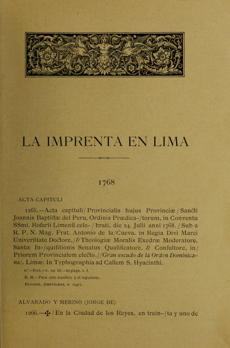 1768 ACTA CAPITUL1 1265. —Acta capituli/Provincialis hujus Provincias / Sancti Joannis Baptiftos del Perú, Ordinis Prasdica-/torum, in Conventu SSmi. Rofarii Limeníi cele- / brati, die 24. Julii anni 1768. / Sub a R. P. N. Mag. Frat. Antonio de la/Cueva. in Regia Divi Marci Univerfitate DoótoreR&Theologias Moralis Exedras Moderatore, Santas In-/quifitionis Senatus Qualificatore, & Confultore, in / Priorem Provincialem eledto.¡(Gran escudo de la Orden Dominica- na). Limas: In Typhographia ad Callem S. Hyacinthi. 8.°—Port.—v. en bl.—82 págs. s. f. B. M.—Para este número y el siguiente. Dufossé, Americana, n. 12471. ALVARADO Y MERINO (JORGE DE) 1266. —^ / En la Ciudad de los Reyes, en trein-/tay uno de