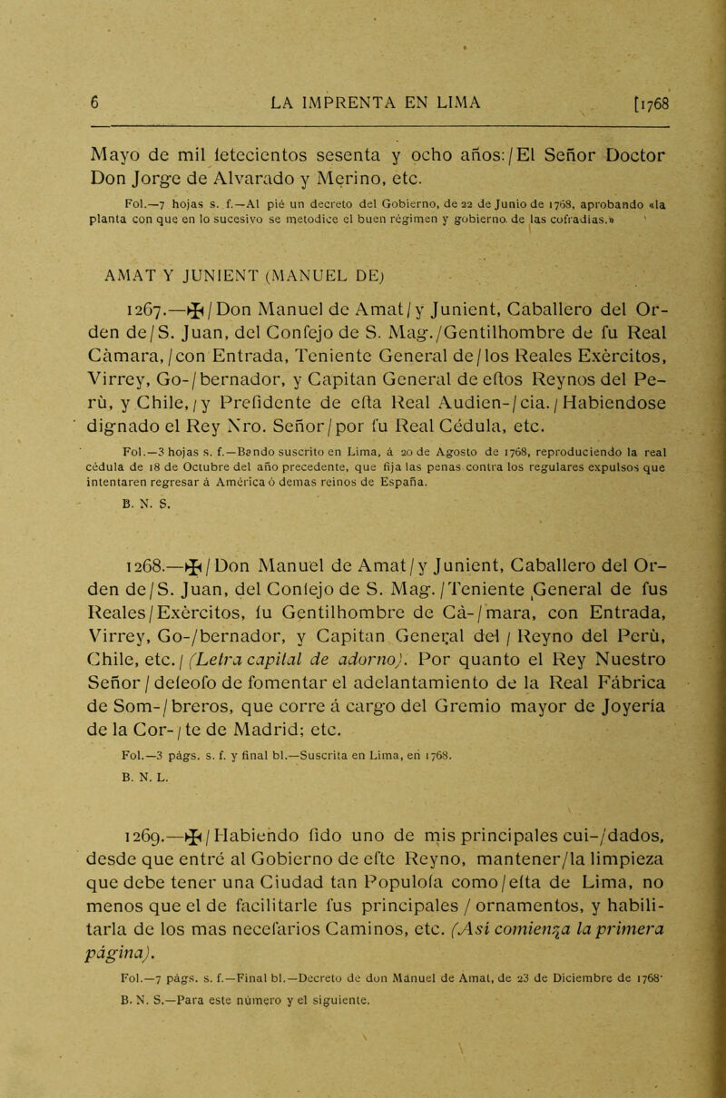 Mayo de mil íetecientos sesenta y ocho años:/El Señor Doctor Don Jorge de Alvarado y Merino, etc. Fot.—7 hojas s. f.—Al pié un decreto del Gobierno, de 22 de Junio de 1768, aprobando ala planta con que en lo sucesivo se metodice el buen régimen y gobierno, de las cofradías.» AMAT Y JUNIENT (MANUEL DE; 1267. —Don Manuel de Amat/y Junient, Caballero del Or- den de/S. Juan, del Confejo de S. Mag./Gentilhombre de fu Real Cámara, /con Entrada, Teniente General de/los Reales Exércitos, Virrey, Go-/bernador, y Capitán General de eítos Reynos del Pe- rú, y Chile, /y Prefidente de cha Real Audien-/cia./ Habiéndose dignado el Rey Nro. Señor/por fu Real Cédula, etc. Fol.— 3 hojas s. f. —Bendo suscrito en Lima, á 20 de Agosto de 1768, reproduciendo la real cédula de 18 de Octubre del año precedente, que fija las penas contra los regulares expulsos que intentaren regresar á América ó demas reinos de España. B. N. S. 1268. —^/Don Manuel de Amat /y Junient, Caballero del Or- den de/S. Juan, del Conlejo de S. Mag./Teniente General de fus Reales/Exércitos, íu Gentilhombre de Cá-/mara, con Entrada, Virrey, Go-/bernador, y Capitán General del / Reyno del Perú, Chile, etc. / (Letra capital de adorno). Por quanto el Rey Nuestro Señor / deíeofo de fomentar el adelantamiento de la Real Fábrica de Som-/breros, que corre á cargo del Gremio mayor de Joyería de la Cor- / te de Madrid; etc. Fol.—3 págs. s. f. y final bl.—Suscrita en Lima, en 1768. B. N. L. 1269.—^/Habiendo fido uno de mis principales cui-/dados, desde que entré al Gobierno de efte Reyno, mantener/la limpieza que debe tener una Ciudad tan Populóla como/eíta de Lima, no menos que el de facilitarle fus principales / ornamentos, y habili- tarla de los mas necefarios Caminos, etc. (Asi comienza la primera página). Fol.—7 págs. s. f.—Final bl.—Decreto de don Manuel de Amat, de 23 de Diciembre de 1768' B. N. S.—Para este número y el siguiente.