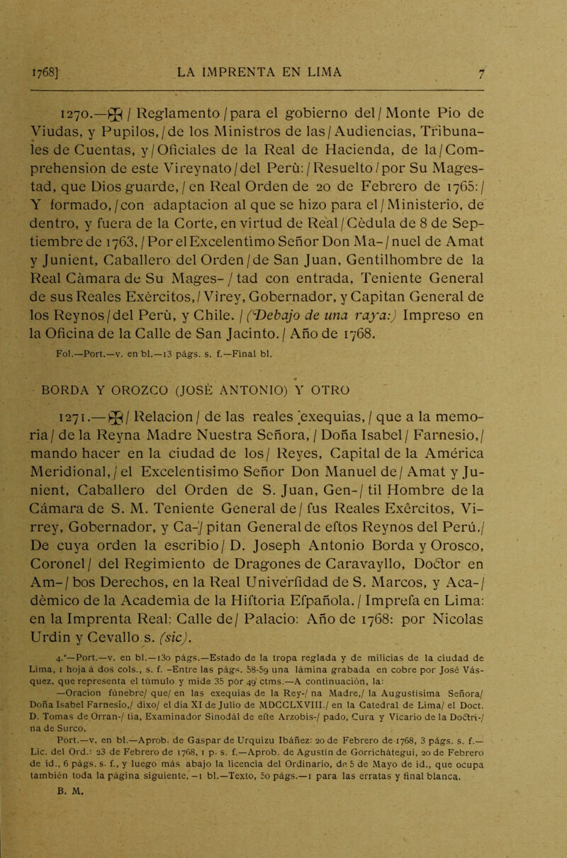 1270. —/ Reglamento /para el gobierno del/Monte Pió de Viudas, y Pupilos,/de los Ministros de las/Audiencias, Tribuna- les de Cuentas, y/Oficiales de la Real de Hacienda, de la/Com- prehension de este Vireynato/del Perú:/Resuelto/por Su Mages- tad, que Dios guarde, / en Real Orden de 20 de Febrero de 1765:/ Y formado,/con adaptación al que se hizo para el/ Ministerio, de dentro, y fuera de la Corte, en virtud de Real /Cédula de 8 de Sep- tiembre de 1763,/PorelExcelentimo Señor Don Ma-/nuel de Amat y Junient, Caballero del Orden/de San Juan, Gentilhombre de la Real Cámara de Su Mages- / tad con entrada, Teniente General de sus Reales Exércitos,/Vírev, Gobernador, y Capitán General de los Reynos/del Perü, y Chile. / (c.Debajo de una raya:) Impreso en la Oficina de la Calle de San Jacinto. / Año de 1768. Fol.—Port.—v. en bl.—13 págs. s. f.—Final bl. BORDA Y OROZCO (JOSÉ ANTONIO) Y OTRO 1271. —j$¡/ Relación / de las reales exequias, / que a la memo- ria/ de la Reyna Madre Nuestra Señora, / Doña Isabel/ Farnesio,/ mando hacer en la ciudad de los/ Reyes, Capital de la América Meridional, / el Excelentísimo Señor Don Manuel de/ Amat y Ju- nient, Caballero del Orden de S. Juan, Gen-/til Hombre déla Cámara de S. M. Teniente General de / fus Reales Exércitos, Vi- rrey, Gobernador, y Ca-J pitan General de eftos Reynos del Perú./ De cuya orden la escribió/D. Joseph Antonio Borda y Orosco, Coronel / del Regimiento de Dragones de Caravayllo, Doctor en Am-/ bos Derechos, en la Real Univerfidad de S. Marcos, y Acá-/ démico de la Academia de la Hiftoria Efpañola. / Imprefa en Lima: en la Imprenta Real: Calle de/ Palacio: Año de 1768: por Nicolás Urdin y Cevallo s. (sic). 4.°—Port.—v. en bl. —i3o págs.—Estado de la tropa reglada y de milicias de la ciudad de Lima, 1 hoja á dos cois., s. f. -Entre las págs. 58-5g una lámina grabada en cobre por José Vás- quez. que representa el túmulo y mide 35 por 491 ctms.—A continuación, la: —Oración fúnebre/ que/ en las exequias de la Rey-/ na Madre,/ la Augustísima Señora/ Doña Isabel Farnesio,/ dixo/ el dia XI de Julio de MDCCLXVIII./ en la Catedral de Lima/ el Doct. D. Tomas de Orran-/ tia, Examinador Sinodal de ei'te Arzobis-/ pado. Cura y Vicario de la Doétri-/ na de Surco. Port.—v. en bl.—Aprob. de Gaspar de Urquizu Ibáñez: 20 de Febrero de 1768, 3 págs. s. f.— Lie. del Ord.: 23 de Febrero de 1768, 1 p. s. f.—Aprob. de Agustín de Gorrichátegui, 20 de Febrero de id., 6 págs. s- f., y luego más abajo la licencia del Ordinario, de 5 de Mayo de id., que ocupa también toda la página siguiente. -1 bl.—Texto, 5o págs.—1 para las erratas y final blanca. B. M.