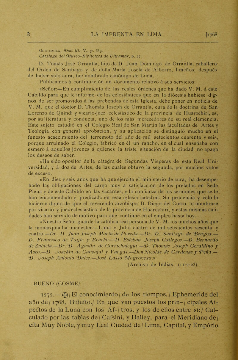 Odriozoi.a, ‘Doc. lit., V., p. 33g. Catálogo del tMuseo-Biblioteca de Ultramar, p. 27. D. Tomás José Orrantía, hijo de D. Juan Domingo de Orrantía, caballero del Orden de Santiago y de doña María Josefa de Alborro, limeños, después de haber sido cura, fue nombrado canónigo de Lima. Publicamos á continuación un documento relativo á sus servicios: «Señor:—En cumplimiento de las reales órdenes que ha dado V. M. á este Cabildo para que le informe de los eclesiásticos que en la diócesis hubiese dig- nos de ser promovidos á las prebendas de esta Iglesia, debe poner en noticia de V. M. que el doctor D. Thomás Joseph de Orrantía, cura de la doctrina de San Lorenzo de Quindi y vicario-juez eclesiástico de la provincia de Iluarochiri, es, por.su literatura y conducta, uno de los más merecedores de su real clemencia. Este sujeto estudió en el Colegio Real de San Martín las facultades de Artes y Teología con general aprobación, y su aplicación se distinguió mucho en el funesto acaecimiento del terremoto del año de mil setecientos cuarenta y seis, porque arruinado el Colegio, fabricó en él un rancho, en el cual enseñaba con esmero á aquellos jóvenes á quienes la triste situación de la ciudad no apagó los deseos de saber. «lia sido opositor de la cátedra de Segundas Vísperas de esta Real Uni- versidad, y á dos de Artes, de las cuales obtuvo la segunda, por muchos votos de exceso. «En diez y seis años que há que ejercita el ministerio de cura, ha desempe- ñado las obligaciones del cargo muy á satisfacción de los prelados en Sede Plena y de este Cabildo en las vacantes, y la confianza de los sermones que se le han encomendado y predicado en esta iglesia catedral. Su prudencia y celo lo hicieron digno de que el reverendo arzobispo D. Diego del Corro lo nombrase por vicario y juez eclesiástico de la provincia de Huarochiri, y estas mismas cali- dades han servido de motivo para que continúe en el empleo hasta hoy. «Nuestro Señor guarde la católica real persona de V. M. los muchos años que la monarquía ha menester.—Lima y Julio cuatro de mil setecientos sesenta y cuatro.—Dr. D. Juan Joseph Marín de Poveda.—Dr. D. Santiago de ‘Bengoa.— D. Francisco de Tagle y tíracho.—D. Esteban Joseph Gallegos.—D. Bernardo de Zubieta.—Dr.cD. Agustín de Gorrichalegúi.—D. Thomás Joseph Geraldino y Aseo.—D. Joachín de Carvajal y Vargas.—Don Nicolás de Cárdenas y'■Peña.— -I). Joseph Antonio Dulce.—José Lasso iMogrovexo.» (Archivo de Indias, 111-2-23). BUENO (COSMEJ 1272.— 0^/El conocimiento/de los tiempos,/ Ephemeride del año de/ 1768, Biíiefto./ En que van puestos los prin-/ cipales Aí- peótos de la Luna con los Af-/ tros, y los de ellos entre si:/ Cal- culado por las tablas de / Cafsini, y Halley, para el Meridiano de/ efta Muy Noble, y muy Leal Ciudad de/ Lima, Capital, y Emporio