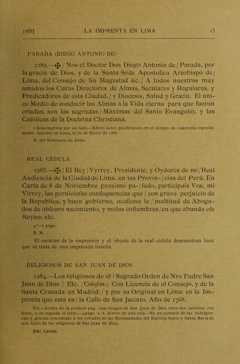 PARADA (DIEGO ANTONIO DE) 1282. -*/ Nos el Doctor Don Diego Antonio de / Parada, por la gracia de Dios, y de la Santa Sede Apostólica Arzobispo de/ Lima, del Consejo de Su Magestad &c./ A todos nuestros muy amados los Curas Directores de Almas, Seculares y Regulares, y Predicadores de esta Ciudad, / y Diócesis, Salud y Gracia. El úni- co Medio de conducir las Almas á la Vida eterna para que fueron criadas, son las sagradas / Máximas del Santo Evangelio, y las Católicas de la Doctrina Christiana. 1 hoja impresa por un lado.—Edicto sobre predicación, en el tiempo de cuaresma especial- mente, suscrito en Lima, el 3o de Enero de 1768. B. del Seminario de Lima. REAL CÉDULA 1283. —Pg / El Rey/Vyrrey, Presidente, y Oydores de mi/Real Audiencia de laCiudadde Lima, en las Provin-/cias del Perú. En Carta de 8 de Noviembre próximo pa-/fado, participáis Vos, mi Virrey, las perniciofas confequencias que / con grave perjuicio de la República, y buen gobierno, ocafiona la / multitud de Aboga- dos de obfcuro nacimiento, y malas coftumbres/en que abunda efe Reyno; etc. 4.—2 págs. B. M. ■ El carácter de la impresión y el objeto de la real cédula demuestran bien que se trata de una impresión limeña. RELIGIOSOS DE SAN JUAN DE DIOS 1284. —Los religiosos de el / Sagrado Orden de Nro Padre San Juan de Dios. / Etc. (Colofón:) Con Licencia de el Consejo, y de la Santa Cruzada: en Madrid: / y por su Original en Lima: en la Im- prenta que está en / la Calle de San Jacinto. Año de 1768. Fol. — Arriba de la primera pág. una imagen de San Juan de Dios entre dos jarrones con flores, y en seguida el texto.—4 págs. s. f. dentro de una orla.—Es un sumario de las indulgen- cias y gracias concedidas á los cofrades en las Hermandades del Espíritu Santo y Santa Mariado Ara Coeli, de los religiosos de San Juan de Dios, Bibl. Lamas.