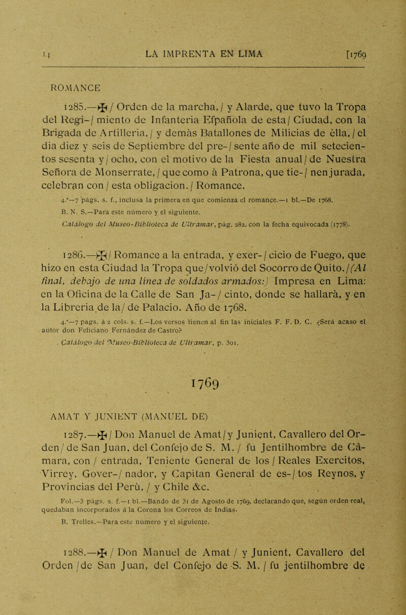 ROMANCE 1285. —►£</ Orden de la marcha, / y Alarde, que tuvo la Tropa del Regí-/ miento de Infantería Efpañola de esta/ Ciudad, con la Brigada de A rtilleria, / y demás Batallones de Milicias de ella, / el dia diez y seis de Septiembre del pre-/ sente año de mil setecien- tos sesenta y / ocho, con el motivo de la Fiesta anual / de Nuestra Señora de Monserrate,/ que como á Patrona, que tie-/ nen jurada, celebran con / esta obligación. / Romance. 4.°—7 págs. s. f., inclusa la primera en que comienza el romance.—1 bl.—De 1768. B. N. S.—Para este número y el siguiente. Catálogo del Museo-Biblioteca de Ultramar, pág. 282, con la fecha equivocada (1778). 1286. —^/ Romance a la entrada, y exer-/cicio de Fuego, que hizo en esta Ciudad la Tropa que/volvió del Socorro de Quito.¡(Al final, debajo de nna línea de soldados armados:) Impresa en Lima: en la Oficina de la Calle de San Ja-/ cinto, donde se hallará, y en la Libreria de la/ de Palacio. Año de 1768. 4.°—7 pags. á2 cois. s. f.—Los versos tienen al fin las iniciales F. F. D. C. <¿Será acaso el autor don Feliciano Fernández de Castro? Catálogo del 'Museo-Biblioteca de Ultramar, p. 3oi. 1769 AMAT Y JUNIENT (MANUEL DE) 1287.—^/ Don Manuel de Amat/y Junient, Cavallero del Or- den/de San Juan, del Confejo de S. M. / fu Jentilhombre de Cá- mara, con / entrada, Teniente General de los / Reales Exercitos, Virrey, Gover-/nador, y Capitán General de es-/tos Reynos, y Provincias del Perú, / y Chile &c. Fol.— 3 págs. s. £. — 1 bl.—Bando de 3i de Agosto de 1769, declarando que, según orden real, quedaban incorporados á la Corona los Correos de Indias. B. Trelles.—Para este número y el siguiente. 1288.—^ / Don Manuel de Amat / y Junient, Cavallero del Orden /de San Juan, del Confejo de S. M. / fu jentilhombre de