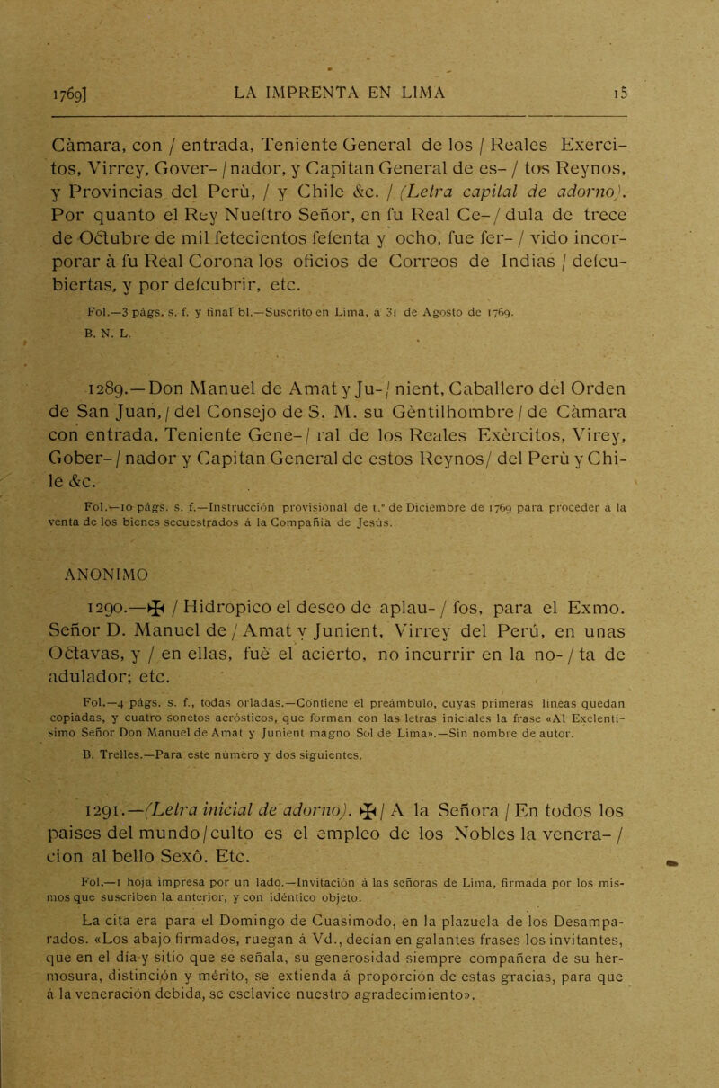 Cámara, con / entrada, Teniente General de los / Reales Exerci- tos, Virrey, Gover- /nador, y Capitán General de es- / tos Reynos, y Provincias del Perú, / y Chile &c. / (Letra capital de adorno). Por quanto el Rey Nueítro Señor, en fu Real Ce-/dula de trece de Oótubre de mil fetecientos feíenta y ocho, fue fer- / vido incor- porar á fu Real Corona los oficios de Correos de Indias / deícu- biertas, y por deícubrir, etc. Fol.—3 págs. s. f. y finar bl.—Suscrito en Lima, á 3i de Agosto de 17G9. B. N. L. 1289. —Don Manuel de Amaty Ju-/ nient. Caballero del Orden de San Juan,/del Consejo de S. M. su Gentilhombre / de Cámara con entrada, Teniente Gene-/ ral de los Reales Exercitos, Virey, Gober-/ nador y Capitán General de estos Reynos/ del Perú y Chi- le &c. Fol. —10 págs. s. f.—Instrucción provisional de 1de Diciembre de 1769 para proceder á la venta de los bienes secuestrados á la Compañía de Jesús. ANONIMO 1290. —►£< / Hidrópico el deseo de aplau- / fos, para el Exmo. Señor D. Manuel de / Amat y Junient, Virrey del Perú, en unas Oétavas, y / en ellas, fue el acierto, no incurrir en la no- / ta de adulador; etc. Fol.—4 págs. s. f., todas orladas.—Contiene el preámbulo, cuyas primeras lineas quedan copiadas, y cuatro sonetos acrósticos, que forman con las letras iniciales la frase «Al Exclenti- simo Señor Don Manuel de Amat y Junient magno Sol de Lima».—Sin nombre de autor. B. Trelles.—Para este número y dos siguientes. 1291 .—(Letra inicial de adorno). ►£/ A la Señora / En todos los paises del mundo/culto es el empleo de los Nobles la venera-/ cion al bello Sexo. Etc. Fol.—1 hoja impresa por un lado.—Invitación á las señoras de Lima, firmada por los mis- mos que suscriben la anterior, y con idéntico objeto. La cita era para el Domingo de Cuasimodo, en la plazuela de los Desampa- rados. «Los abajo firmados, ruegan á Vd., decían en galantes frases los invitantes, que en el día y sitio que se señala, su generosidad siempre compañera de su her- mosura, distinción y mérito, se extienda á proporción de estas gracias, para que á la veneración debida, se esclavice nuestro agradecimiento».