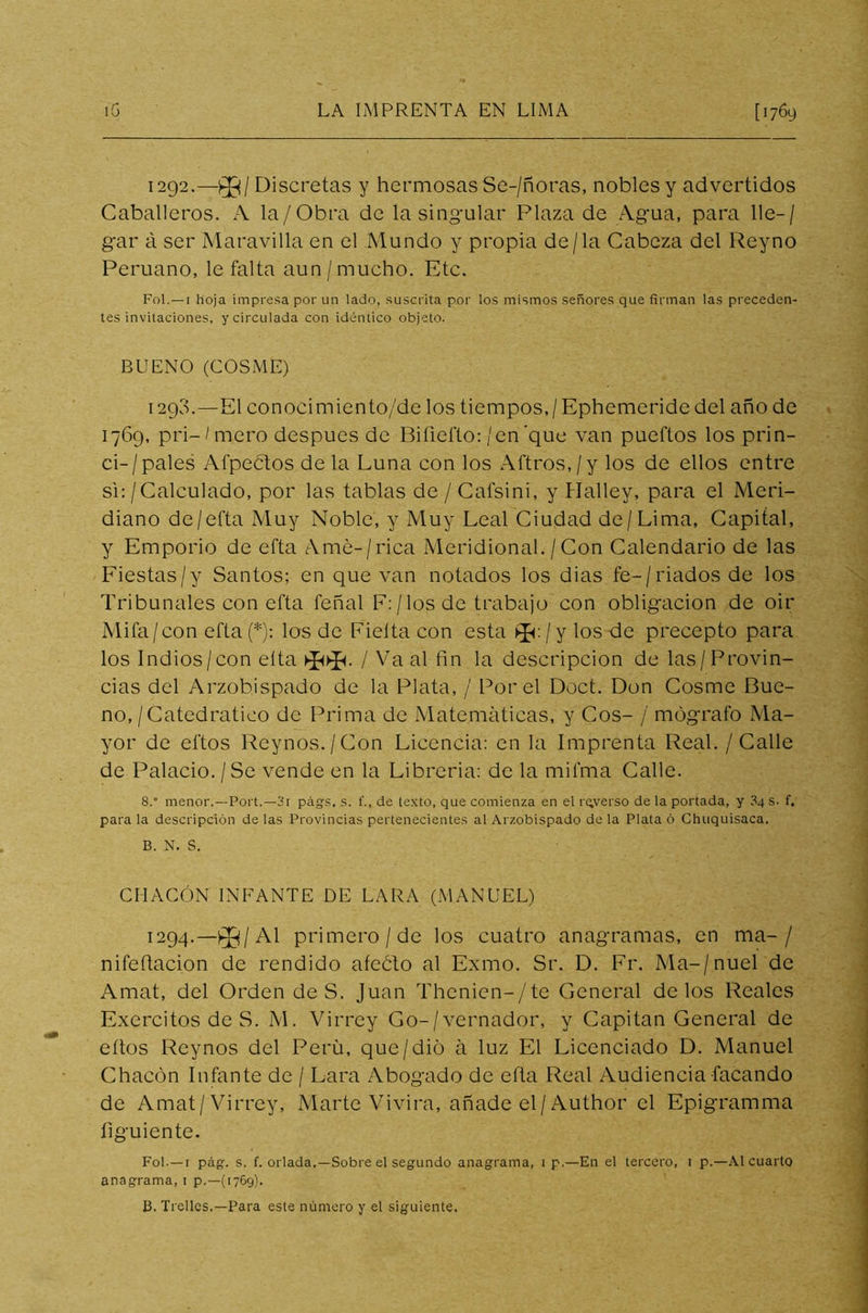 1292.—03/Discretas y hermosas Se-/ñoras, nobles y advertidos Caballeros. A la/Obra de la singular Plaza de Agua, para lie-/ gar á ser Maravilla en el Mundo y propia de/la Cabeza del Reyno Peruano, le falta aun /mucho. Etc. Fol.—i hoja impresa por un lado, suscrita por los mismos señores que firman las preceden- tes invitaciones, y circulada con idéntico objeto. BUENO (COSME) 1290.—El conocimiento/de los tiempos,/Ephemeride del año de 1769, pri~/mero después de Biíiefto:/en'que van pueftos los prin- ci-/pales Afpectos de la Luna con los Aftros,/y los de ellos entre si:/Calculado, por las tablas de / Cafsini, y Halley, para el Meri- diano de/efta Muy Noble, y Muy Leal Ciudad de /Lima, Capital, y Emporio de efta Amé-/rica Meridional./Con Calendario de las Fiestas/y Santos; en que van notados los dias fe-/riados de los Tribunales con efta feñal F: /los de trabajo con obligación de oir Mifa/con efta (*): los de Fielta con esta *:/y los de precepto para los Indios/con eíta Va al fin la descripción de las/Provin- cias del Arzobispado de la Plata, / Por el Doct. Don Cosme Bue- no,/Catedrático de Prima de Matemáticas, y Cos- / mógrafo Ma- yor de eftos Reynos./Con Licencia: en la Imprenta Real. / Calle de Palacio. / Se vende en la Librería: de la mifma Calle. 8.” menor.—Port.—3t págs. s. f., de texto, que comienza en el rqyerso de la portada, y 3q s. f. para la descripción de las Provincias pertenecientes al Arzobispado de la Plata ó Chuquisaca. B. N. S. CHACÓN INFANTE DE LARA (MANUEL) 1294.— 03/Al primero /de los cuatro anagramas, en ma- / nifefiacion de rendido afeólo al Exmo. Sr. D. Fr. Ma-/nuel de Amat, del Orden de S. Juan Thenien-/te General délos Reales Exercitos de S. M. Virrey Go-/vernador, y Capitán General de eftos Reynos del Perú, que/dio á luz El Licenciado D. Manuel Chacón Infante de / Lara Abogado de efta Real Audiencia Tacando de Amat/Virrey, Marte Vivirá, añade el/Author el Epigramma íi guíente. Fol-—1 pág. s. f. orlada.—Sobre el segundo anagrama, 1 p.—En el tercero, 1 p.—Al cuarto anagrama, 1 p.—(1769). B. Trelies.—Para este número y el siguiente.