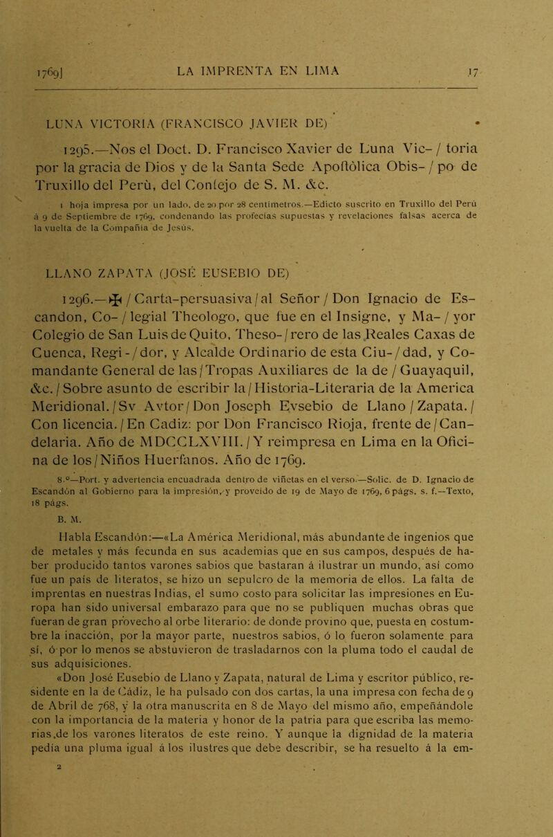 LUNA VICTORIA (FRANCISCO JAVIER DE) 1295.—Nos el Doct. D. Francisco Xavier de Luna Vic-/ toria por la gracia de Dios y de la Santa Sede Apofiólica Obis- / po de Truxillodel Perü, del Contejo de S. M. &c. 1 hoja impresa por un lado, de 20 por 28 centímetros.— Edicto suscrito en Truxillo del Perú á 9 de Septiembre de 1769, condenando las profecías supuestas y revelaciones falsas acerca de la vuelta de la Compañía de Jesús. LLANO ZAPATA (JOSÉ EUSEBIO DE) 1296.—^/C arta-persuasiva/al Señor / Don Ignacio de Es- candon, Co- / legial Theologo, que fue en el Insigne, y Ma- / yor Colegio de San Luis de Quito, Theso-/rero de las Reales Caxas de Cuenca, Regi-/dor, y Alcalde Ordinario de esta Ciu-/dad, y Co- mandante General de las/Tropas Auxiliares de la de / Guayaquil, &c./Sobre asunto de escribir la/Historia-Literaria de la America Meridional./Sv Avtor/Don Joseph Evsebio de Llano / Zapata. / Con licencia./En Cádiz: por Don Francisco Rioja, frente de/Can- delaria. Año de MDCCLXVIII. / Y reimpresa en Lima en la Ofici- na de los/Niños Huérfanos. Año de 1769. 8.°—Port. y advertencia encuadrada dentro de viñetas en el verso — Solic. de D. Ignacio de Escandón al Gobierno para la impresión,'y proveído de 19 de Mayo de 1769, 6págs. s. f.—Texto, 18 págs. B. M. Habla Escandón:—«La América Meridional, más abundante de ingenios que de metales y más fecunda en sus academias que en sus campos, después de ha- ber producido tantos varones sabios que bastaran á ilustrar un mundo, así como fue un país de literatos, se hizo un sepulcro de la memoria de ellos. La falta de imprentas en nuestras Indias, el sumo costo para solicitar las impresiones en Eu- ropa han sido universal embarazo para que no se publiquen muchas obras que fueran de gran provecho al orbe literario: de donde provino que, puesta en costum- bre la inacción, por la mayor parte, nuestros sabios, ó lo fueron solamente para sí, ó por lo menos se abstuvieron de trasladarnos con la pluma todo el caudal de sus adquisiciones. «Don José Eusebio de Llano y Zapata, natural de Lima y escritor público, re- sidente en la de Cádiz, le ha pulsado con dos cartas, la una impresa con fecha de 9 de Abril de 768, y la otra manuscrita en 8 de Mayo del mismo año, empeñándole con la importancia de la materia y honor de la patria para que escriba las memo- rias.de los varones literatos de este reino. Y aunque la dignidad de la materia pedía una pluma igual á los ilustres que debe describir, se ha resuelto á la em-