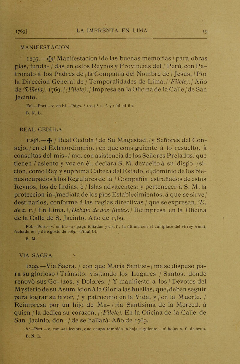 1769] >9 MANIFESTACION 1297. —£$/ Manifestación/de las buenas memorias / para obras pias, funda- / das en estos Reynos y Provincias del / Perú, con Pa- tronato á los Padres de / la Compañía del Nombre de / Jesús, / Por la Dirección General de / Temporalidades de Lima ./(Filete).] Año de (Viñeta). 1769. / (Filete). / Impresa en la Oficina de la Calle/de San Jacinto. Fol.—Port.—v. en bl.—Págs. 3-104 + 5 s. f. y 1 bl. al fin. B. N. L. REAL CEDULA 1298. —^ /Real Cédula / de Su Magestad,/y Señores del Con- sejo,/en el Extraordinario, / en que consiguiente á lo resuelto, a consultas del mis-/ mo, con asistencia de los Señores Prelados, que tienen / asiento y voz en él, declara S. M. devuelto á su dispo-/si- cion, como Rey y suprema Cabeza del Estado, el/dominio de los bie- nes ocupados á los Regulares de la / Compañía estrañados de estos Reynos, los de Indias, é/Islas adyacentes; y pertenecer á S. M. la protección in-/mediata de los pios Establecimientos, á que se sirve/ destinarlos, conforme á las reglas directivas / que se expresan. (E. dea. r.) En Lima. I(Debajo dedos fíleles:) Reimpresa en la Oficina de la Calle de S. Jacinto. Año de 1769. Fol.—Port.—v. en bl.—47 págs foliadas y 2 s. f., la última con el cúmplase del virrey Amat, fechado en 7 de Agosto de 1769.—Final bl. B. M. VIA SACRA 1299. —Via Sacra, / con que Maria Santisi-/ mase dispuso pa- ra su glorioso / Tránsito, visitando los Lugares / Santos, donde renovó sus Go-/zos, y Dolores: / Y manifiesto a los / Devotos del Mysterio de su Asum-/cion ala Gloria las huellas, que/deben seguir para lograr su favor, / y patrocinio en la Vida, y / en la Muerte. / Reimpresa por un hijo de Ma-/ria Santísima de la Merced, á quien / la dedica su corazón. ¡(Filete). En la Oficina de la Calle de San Jacinto, don- / de se hallara: Año de 1769. 8.°—Port.—v. con «al lector», que ocupa también la hoja siguiente.—16 hojas s. f. de texto. B. N. L.