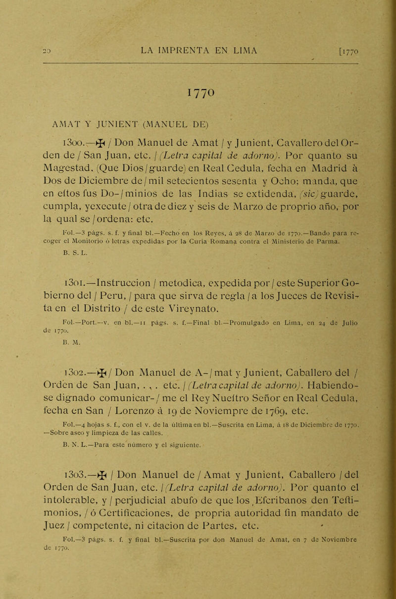 1770 AMAT Y JUN1ENT (MANUEL DE) 1300. l Don Manuel de Amat / y Junient, Cavallero del Or- den de / San Juan, etc. / (Letra capital de adorno). Por quanto su Magestad. (Que Dios/guarde) en Real Cédula, fecha en Madrid á Dos de Diciembre de/ mil setecientos sesenta y Ocho; manda, que en eítos fus Do-/minios de las Indias se extidenda, (sic)guarde, cumpla, yexecute/ otra de diez y seis de Marzo de proprio año, por la aual se / ordena: etc. Fol.— 3 págrs. s. f. y final bl.—Fecho en los Reyes, á 28 de Marzo de 1770. —Bando para re- coger el Monitorio ó letras expedidas por la Curia Romana contra el Ministerio de Patina. B. S. L. 1301. —Instrucción / metódica, expedida por/este Superior Go- bierno del / Perú, / para que sirva de regla / a los Jueces de Revisi- ta en el Distrito / de este Vireynato. Fol.—Port.—v. en bl. — 11 págs. s. f.—Final bl.—Promulgado en Lima, en 24 de Julio de 1770. B. M. 1302. —V£</ Don Manuel de A-/mat y Junient, Caballero del / Orden de San Juan, . * . etc. / (Letracapital de adorno). Habiéndo- se dignado comunicar-/ me el Rey Nueítro Señor en Real Cédula, fecha en San / Lorenzo á 19 de Noviempre de 1769, etc. Fol.—4 hojas s. f., con el v. de la última en bl.—Suscrita en Lima, á 18 de Diciembre de 1770. —Sobre aseo y limpieza de las calles. B. N. L.—Para este número y el siguiente. 1303. —^ / Don Manuel de /Amat y Junient, Caballero / del Orden de San Juan, etc. ¡(Letra capital de adorno). Por quanto el intolerable, y /perjudicial abufo de que los .Efcribanos den Tefti- monios, / ó Certificaciones, de propria autoridad fin mandato de Juez / competente, ni citación de Partes, etc. Fol.—3 págs. s. f. y final bl.—Suscrita por don Manuel de Amat, en 7 de Noviembre de 1770.