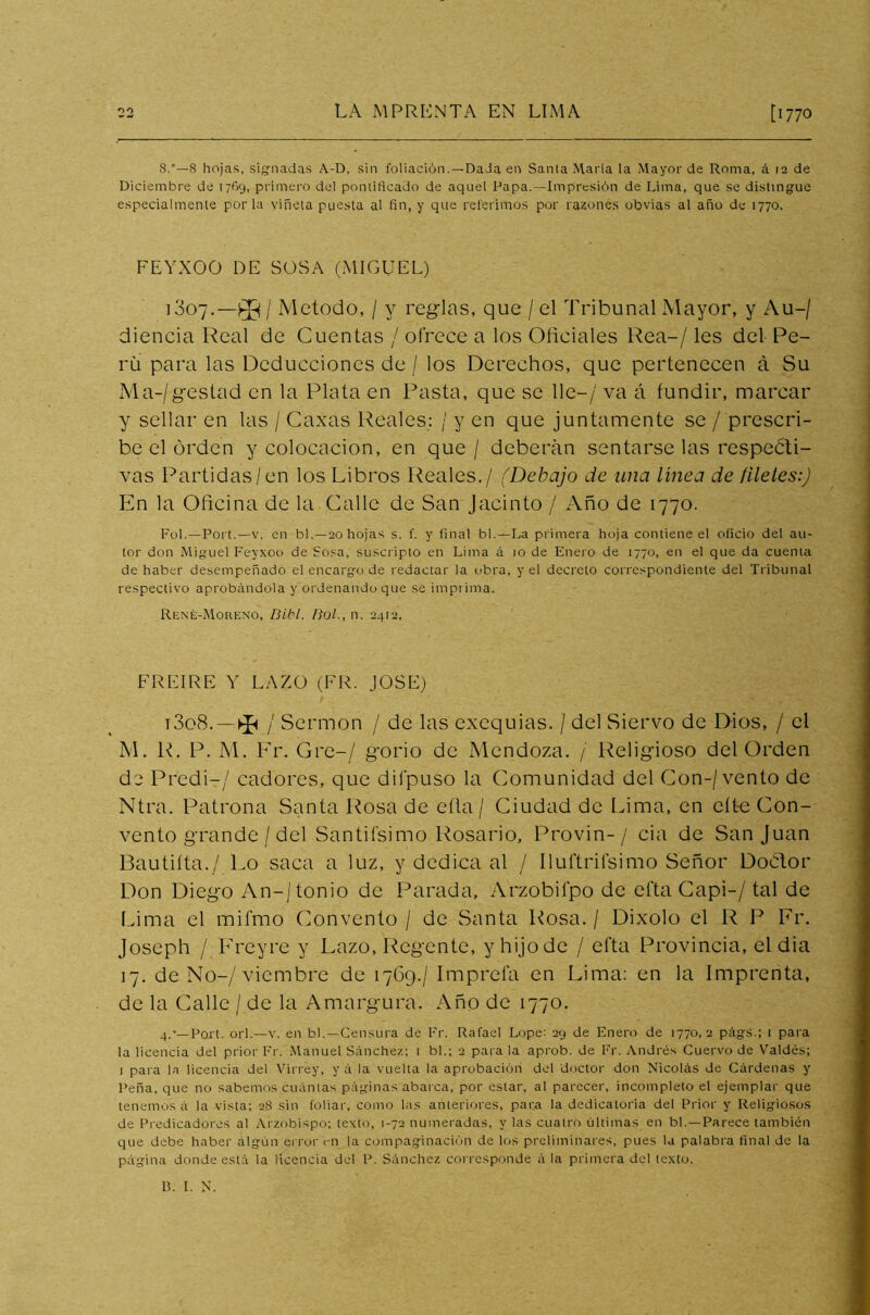 8.’—8 hojas, signadas A-D, sin foliación.—Dada en Santa María la Mayor de Roma, á 12 de Diciembre de 1769, primero del pontificado de aquel Papa.—Impresión de Lima, que se distingue especialmente por la viñeta puesta al fin, y que referimos por razones obvias al año de 1770. FEYXOO DE SOSA (MIGUEL) i3o7.—/ Método, / y reglas, que / el Tribunal Mayor, y Au-/ diencia Real de Cuentas / ofrece a los Oficiales Rea-/ les del Pe- rú para las Deducciones de / los Derechos, que pertenecen á Su Ma-/gestad en la Plata en Pasta, que se lie-/ va á fundir, marcar y sellar en las / Caxas Reales: / y en que juntamente se / prescri- be el orden y colocación, en que / deberán sentarse las respeéti- vas Partidas/en los Libros Reales./ (Debajo de una línea de filetes:) En la Oficina de la Calle de San Jacinto / Año de 1770. Fol.—Port.—v. en bl.—20 hojas s. f. y final bl.—La primera hoja contiene el oficio del au- tor don Miguel Feyxoo de Sosa, suscripto en Lima á 10 de Enero de 1770, en el que da cuenta de haber desempeñado el encargo de redactar la obra, y el decreto correspondiente del Tribunal respectivo aprobándola y ordenando que se imprima. Rene-Moreno, fíibl. fíol., n. 2412, FREIRE Y LAZO (FR. JOSE) t3o8.—^ / Sermón / de las exequias. / del Siervo de Dios, / el M. R. P. M. Fr. Gre-/ gorio de Mendoza. / Religioso del Orden de Predi-/ cadores, que dilpuso la Comunidad del Con-/vento de Ntra. Patrona Santa Rosa de eíla / Ciudad de Lima, en cite Con- vento grande / del Sandísimo Rosario, Provin-/ cia de San Juan Bautiíta./ Lo saca a luz, y dedica al / Iluftrifsimo Señor Doctor Don Diego An-/tonio de Parada, Arzobií'po de efta Capi-/ tal de Lima el mifmo Convento / de Santa Rosa. / Dixolo el R P Fr. Joseph / Freyre y Lazo, Regente, y hijo de / efta Provincia, el dia 17. de No-/ viembre de 1769./ Imprefa en Lima: en la Imprenta, de la Calle / de la Amargura. Año de 1770. 4.’—Port. orí.—v. en bl.—Censura de Fr. Rafael Lope: 29 de Enero de 1770,2 págs.; 1 para la licencia del prior Fr. Manuel Sánchez; t bl.; 2 para la aprob. de Fr. Andrés Cuervo de Valdés; 1 para la licencia del Virrey, y á la vuelta la aprobación del doctor don Nicolás de Cárdenas y Peña, que no sabemos cuántas páginas abarca, por estar, al parecer, incompleto el ejemplar que tenemos á la vista; 28 sin foliar, como las anteriores, para la dedicatoria del Prior y Religiosos de Predicadores al Arzobispo; texto, 1-72 numeradas, y las cuatro últimas en bl.—Parece también que debe haber algún error t-n la compaginación de los preliminares, pues la palabra final de la página donde está la licencia del P. Sánchez corresponde á la primera del texto.