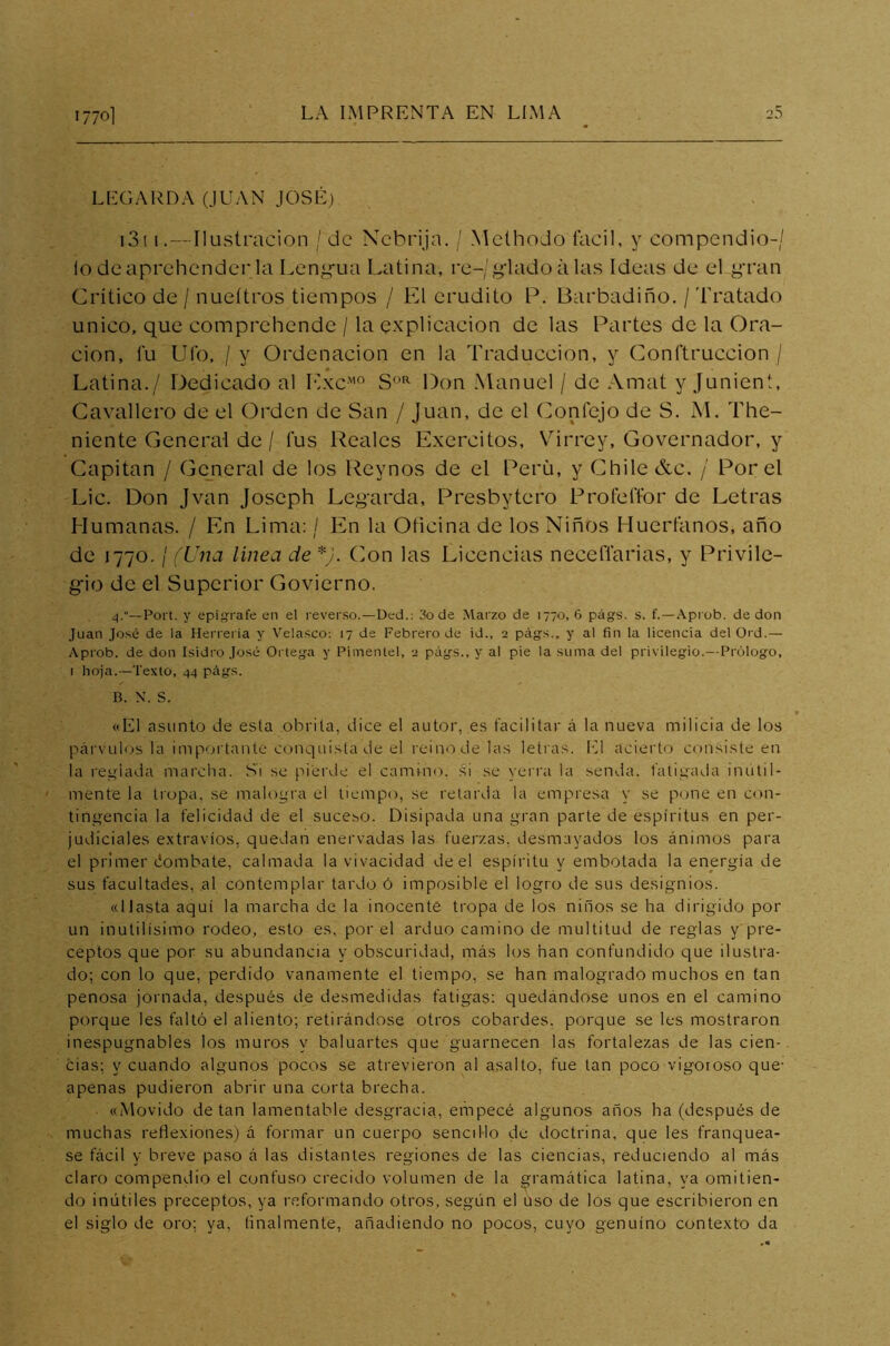 LEGARLA (JUAN JOSÉ) 1311 .—Ilustración / de Nebrija. / MelhoJo fácil, y compendio-/ ío de aprehender la Lengua Latina, re-/glado á las Ideas de el gran Crítico de / nueítros tiempos / El erudito P. Barbadiño. / Tratado único, que comprehende / la explicación de las Partes de la Ora- ción, lu Ufo, / y Ordenación en la Traducción, y Conftruccion / Latina./ Dedicado al ExcM0 SOR Don Manuel / de Amat y Junient, Cavallero de el Orden de San / Juan, de el Conlejo de S. M. The- niente General de / fus Reales Exercitos, Virrey, Governador, y Capitán / General de los Reynos de el Perú, y Chile &c. / Por el Lie. Don Jvan Joseph Legarda, Presbytero Profeflor de Letras Humanas. / En Lima: / En la Oticina de los Niños Huérfanos, año de 1770. / (Una línea de *j. Con las Licencias neceflarias, y Privile- gio de el Superior Govierno. 4.“— Poi't. y epígrafe en el reverso.—Ded.: 3o de Marzo de 1770, 6 págs. s. f.—Aprob. de don Juan José de la Herrería y Velasco: 17 de Febrero de id., 2 págs., y al fin la licencia del Ord.— Aprob. de don Isidro José Ortega y Pimentel, 2 págs., y al pie la suma del privilegio.—Prólogo, 1 hoja. —Texto, 44 págs. B. N. S. «El asunto de esta obrita, dice el autor, es facilitar á la nueva milicia de los párvulos la importante conquista de el reino de las letras. El acierto consiste en la reglada marcha. Si se pierde el camino, si se yerra la senda, fatigada inútil- mente la tropa, se malogra el tiempo, se retarda la empresa y se pone en con- tingencia la felicidad de el suceso. Disipada una gran parte de espíritus en per- judiciales extravíos, quedan enervadas las fuerzas, desmayados los ánimos para el primer tiombate, calmada la vivacidad de el espíritu y embotada la energía de sus facultades, al contemplar tardo ó imposible el logro de sus designios. «Hasta aquí la marcha de la inocente tropa de los niños se ha dirigido por un inútilísimo rodeo, esto es, por el arduo camino de multitud de reglas y pre- ceptos que por su abundancia y obscuridad, más los han confundido que ilustra- do; con lo que, perdido vanamente el tiempo, se han malogrado muchos en tan penosa jornada, después de desmedidas fatigas: quedándose unos en el camino porque les faltó el aliento; retirándose otros cobardes, porque se les mostraron inespugnables los muros y baluartes que guarnecen las fortalezas de las cien- cias; y cuando algunos pocos se atrevieron al asalto, fue tan poco vigoroso que- apenas pudieron abrir una corta brecha. «Movido de tan lamentable desgracia, empecé algunos años ha (después de muchas reflexiones) á formar un cuerpo sencillo de doctrina, que les franquea- se fácil y breve paso á las distantes regiones de las ciencias, reduciendo al más claro compendio el confuso crecido volumen de la gramática latina, ya omitien- do inútiles preceptos, ya reformando otros, según el uso de los que escribieron en el siglo de oro; ya, Analmente, añadiendo no pocos, cuyo genuino contexto da