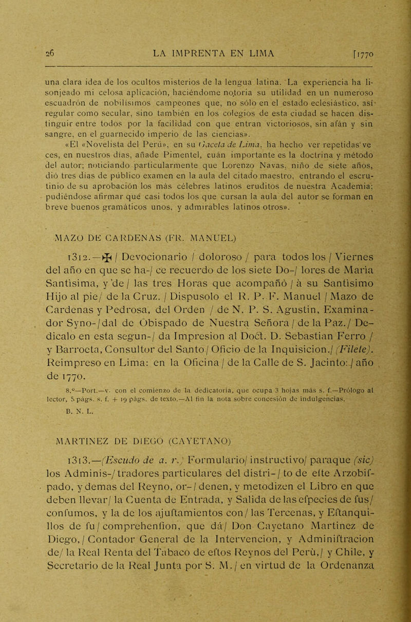 una clara idea de los ocultos misterios de la lengua latina. La experiencia ha li- sonjeado mi celosa aplicación, haciéndome no.toria su utilidad en un numeroso escuadrón de nobilísimos campeones que, no sólo en el estado eclesiástico, así- regular como secular, sino también en los colegios de esta ciudad se hacen dis- tinguir entre todos por la facilidad con que entran victoriosos, sin afán y sin sangre, en el guarnecido imperio de las ciencias». «El «Novelista del Perú», en su Gacela de Lima, ha hecho ver repetidas've ces, en nuestros días, añade Pimentel, cuán importante es la doctrina y método del autor; noticiando particularmente que Lorenzo Navas, niño de siete años, dió tres días de público examen en la aula del citado maestro, entrando el escru- tinio de su aprobación los más célebres latinos eruditos de nuestra Academia; pudiéndose afirmar que casi todos los que cursan la aula del autor se forman en breve buenos gramáticos unos, y admirables latinos otros». MAZO DE CARDENAS (FR. MANUEL) 1312. -*/ Devocionario / doloroso / para todos los / Viernes del año en que se ha-/ ce recuerdo de los siete Do-/ lores de María Santísima, y'de / las tres Horas que acompañó /á su Santísimo Hijo al pie/ de la Cruz. / Dispúsolo el R. P. F. Manuel / Mazo de Cárdenas y Pedrosa, del Orden / de N. P. S. Agustín, Examina- dor Syno-/dal de Obispado de Nuestra Señora / de la Paz./ De- dícalo en esta según-/ da Impresión al Doót. D. Sebastian Ferro / y Barroeta, Consultor del Santo/ Oficio de la Inquisición./ (Filete). Reimpreso en Lima: en la Oficina / de la Calle de S. Jacinto:/ año de 1770. 8.°—Fort.—v. con el comienzo de la dedicatoria, que ocupa 3 hojas más s. f.—Prólogo al lector, 5 págs. s. f. 4- 19 págs. de texto.—Al fin la nota sobre concesión de indulgencias. B. N. L. MARTINEZ DE DIEGO (CAYETANO) 1313. —(Escudo de a. r.) Formulario/ instructivo/ puraque (sic) los Adminis-/tradores particulares del distri— / to de eíte Arzobif- pado, y demas del Reyno, or-/denen,v metodizen el Libro en que deben llevar/ la Cuenta de Entrada, y Salida de las efpecies de fus/ confumos, y la de los ajuftamientos con / las Tercenas, y Eftanqui- 1 los de fu/ comprehenfion, que dá/ Don Cayetano Martínez de Diego,/ Contador General de la Intervención, y Adminiftracion de/ la Real Renta del Tabaco de ellos Rcynos del Perú,/ y Chile, y Secretario de la Real Junta por S. M.¡ en virtud de la Ordenanza