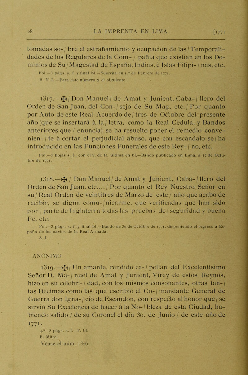 tomadas so- / bre el estrañamiento y ocupación de las / Temporali- dades de los Regulares de la Com- / pañia que existían en los Do- minios de Su/Magestad de España, Indias, é Islas F-ilipi-/ ñas, etc. rol.—3 pags. s. f. y final hl.—Suscrita en i.°de Febrero de 1771. B. N. L.—Para este número y el siguiente. 1.317.—^/ Don Manuel/de Amat y Junicnt, Caba-/ llcro del Orden de San Juan, del Con-/sejo de Su Mag. etc. / Por quanto por Auto de este Real Acuerdo de/tres de Octubre del presente año (que se insertará á la / letra, co.mo la Real Cédula, y Bandos anteriores que / enuncia): se ha resuelto poner el remedio conve- nien-/ te á cortar el perjudicial abuso, que con escándalo se/ha introducido en las Funciones Funerales de este Rey-/ no, etc. Fol.—7 hojas s. f-, con el v. de la última en bl.—Bando publicado en Lima, á 17 de Octu- bre de 1771. 1318. -*/ Don Manuel/de Amat y Junient, Caba-/llcro del Orden de San Juan, etc.... / Por quanto el Rey Nuestro Señor en su / Real Orden de veintitrés de Marzo de este/ año que acabo de recibir, se digna cornil-/nicarme, que verificadas que han sido por parte de Inglaterra todas las pruebas de seguridad y buena Fe, etc. Fol.—3 págs. s. f. y final bl. —Bando de 3o de Octubre de 1771, disponiendo el regreso á Es- paña de los navios de la Real Armada. A. I. ANÓNIMO 1319. —£¡3/ Un amante, rendido ea-/pellan del Excelentísimo Señor D. Ma-/nuel de Amat y Junient, Virey de estos Reynos, hizo en su celcbri-/ dad, con los mismos consonantes, otras tan-/ tas Decimas como las que escribió el Co-/ mandante General de Guerra don Igna-/ ció de Escandon, con respecto al honor que / se sirvió Su Excelencia de hacer á la No- / bleza de esta Ciudad, ha- biendo salido / de su Coronel el dia 3o. de Junio / de este año de 1771. 4.0—3 págs. s. f.—F. bl. B. Mitre. 0 Véase el núm. D26.