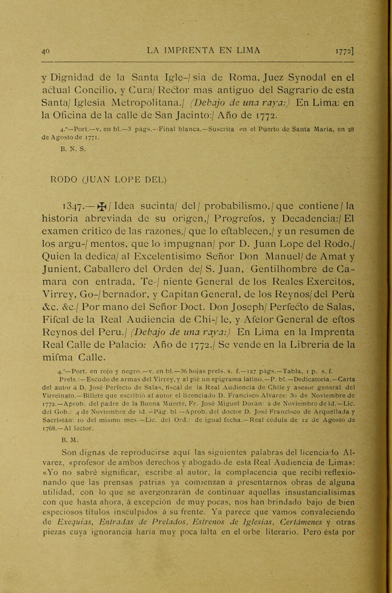 y Dignidad de la Santa Igle-/ sia de Roma, Juez Synodal en el actual Concilio, y Cura/ Rector mas antiguo del Sagrario de esta Santa/ Iglesia Metropolitana./ (Debajo de una raya:) En Lima: en la Oficina de la calle de San Jacinto:/ Año de 1772. 4.°—Port.—v. en bl.—3 págs.--Final blanca.—Suscrita en el Puerto de Santa Maria, en 28 de Agosto de 1771. B. N. S. RODO (JUAN LOPE DEL) 1347.— ^/ Idea sucinta/ del/ probabilísimo,/que contiene/la historia abreviada de su origen,/ Progreí'os, y Decadencia:/ El examen critico de las razones,/ que lo eftablecen,/ y un resumen de los argu-/ mentos, que lo impugnan/ por D. Juan Lope del Rodo./ Quien la dedica/al Excelentísimo Señor Don Manuel/ de Amat y Junient, Caballero del Orden de/ S. Juan, Gentilhombre de Ca- lmara con entrada. Te-/ niente General de los Reales Exercitos, Virrey, Go-/bernador, y Capitán General, de los Reynos/dei Perú &c. &c.¡ Por mano del Señor Doct. Don Joseph/ Perfecto de Salas, Fifcal de la Real Audiencia de ChL/ le, y Alelor General de eftos Reynos del Perú./ (Debajo de una raya:) En Lima en la Imprenta Real Calle de Palacio: Año de 1772./ Se vende en la Librería de la mifma Calle. 4.'—Port. en rojo y negro.—v. en bl.—36 hojas prels. s. f. —127 págs.—Tabla, 1 p. s. f. Prels.: —Escudo de armas del Virrey,y al pié un epigrama latino.—P. b!.—Dedicatoria.—Carta del autor á D. José Perfecto de Salas, Hscal de la Real Audiencia de Chile y asesor general del Virreinato.—Billete que escribió al autor el licenciado D. Francisco A Iva re/.: 3o de Noviembre de 1772.—Aprob. del padre de la Buena Muerte, Fr. José Miguel Duran: 2 de Noviembre de id.—Lie. del Gob.: 4 de Noviembre de id. —Pág. bl —Aprob. del doctor D. José Francisco de Arquellada y Sacristán: 10 del mismo mes.—Lie. del Ord.: de igual fecha.—Real cédula de 12 de Agosto de 1768.—Al lector. B. M. Son dignas de reproducirse aquí las siguientes palabras del licenciado Al- varez, «profesor de ambos derechos y abogado de esta Real Audiencia de Lima»: «Yo no sabré significar, escribe al autor, la complacencia que recibí reflexio- nando que las prensas patrias ya comienzan á presentarnos obras de alguna utilidad, con lo que se avergonzarán de continuar aquellas insustancialísimas con que hasta ahora, á excepción de muy pocas, nos han brindado bajo de bien especiosos títulos insculpidos á su frente. Ya parece que vamos convaleciendo de Exequias, Entradas de Prelados, Estrenos de Iglesias, Certámenes y otras piezas cuya ignorancia haría muy poca taita en el orbe literario. Pero ésta por