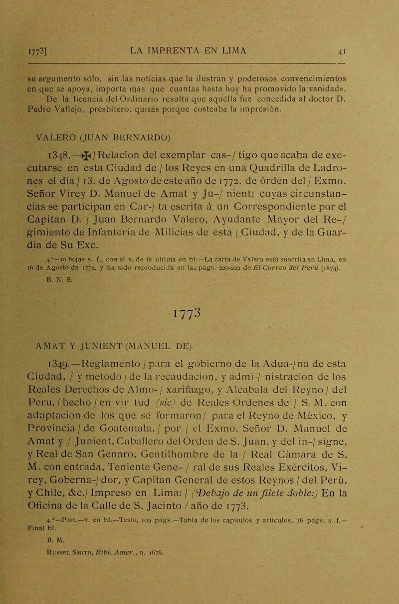 su argumento sólo, sin las noticias que la ilustran y poderosos convencimientos en que se apoya, importa más que cuantas hasta hoy ha promovido la vanidad». De la licencia del Ordinario resulta que aquélla fue concedida al doctor D. Pedro Vallejo, presbítero, quizás porque costeaba la impresión. VALERO (JUAN BERNARDO) T348.—^/Relación del exemplar cas-/ tigo que acaba de exe- cutarse en esta Ciudad de / los Reyes en una Quadrilla de Ladro- nes el dia / (3. de Agosto de este año de 1772. de orden del / Exmo. Señor Virey D. Manuel de Amat y Ju-/ nient; cuyas circunstan- cias se participan en Car-/ ta escrita á un Correspondiente por el Capitán D. / Juan Bernardo Valero, Ayudante Mayor del Re-/ gimiento de Infantería de Milicias de esta / Ciudad, y de la Guar- dia de Su Exc. 4.”—10 hojas s. f., con el v. de la última en bl.—La carta de Valero está suscrita en Lima, en ifi de Agosto de 1772, y ha sido reproducida en la* págs. 220-222 de El Correo del Perú (1874). B. N. S. 1773 AMAT Y JUNIENT (MANUEL DE) 1349.—Reglamento / P^ra el gobierno de la Adua-/na de esta Ciudad, / y método /de la recaudación, y admi-/ nistracion de los Reales Derechos de Almo- / xarifazgo, y Alcabala del Reyno / del Perú, / hecho / en vir tud (sic) de Reales Ordenes de / S. M. con adaptación de los que se formaron/ para el Reyno de México, y Provincia /de Goatemala, / por / el Exmo. Señor D. Manuel de Amat y / Junient, Caballero del Orden de S. Juan, y del in—/ signe, y Real de San Genaro, Gentilhombre de la / Real Cámara de S. M. cón entrada, Teniente Gene- / ral de sus Reales Exércitos, Vi- rey, Goberna-/ dor, y Capitán General de estos Reynos / del Perü, y Chile, &c./ Impreso en Lima: / (cDebajo de un filete doble:) En la Oficina de la Calle de S. Jacinto / año de 1773. 4.0—Port.—v. en bl.—Texto, 109 págs.—Tabla de los capítulos y artículos, 16 págs. s. f.— Final bl. B. M. Russel Smitii, Bibl. Amer., n. 1676.