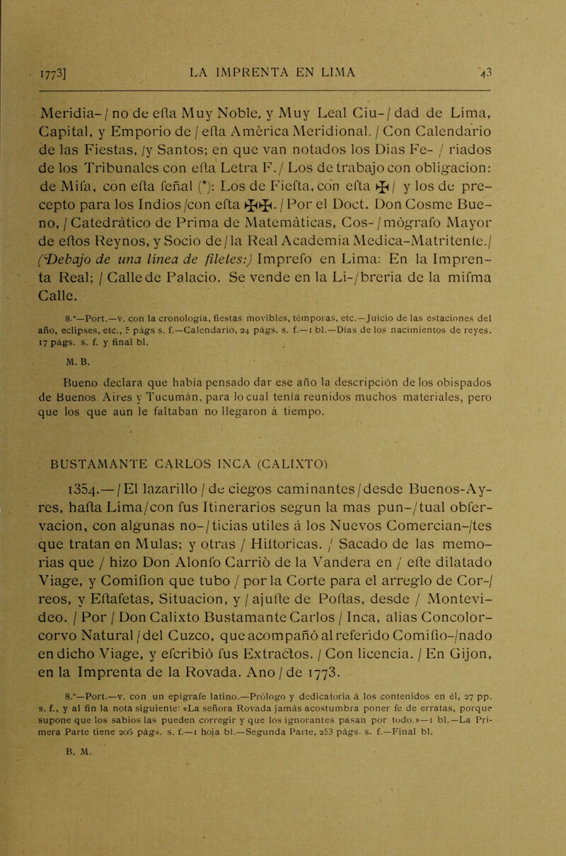 Meridia-/ no de eüa Muy Noble, y Muy Leal Ciu-/dad de Lima, Capital, y Emporio de / efta America Meridional. / Con Calendario de las Fiestas, /v Santos; en que van notados los Dias Fe- / liados de los Tribunales con efla Letra F./ Los detrabajocon obligación: de Mila, con eña feñal (*): Los de Fiefta, con efta y los de pre- cepto para los Indios /con efta / Por el Doct. Don Cosme Bue- no, / Catedrático de Prima de Matemáticas, Cos- /mógrafo Mayor de eftos Reynos, y Socio de/la Real Academia Medica-Matritenle./ fDebajo de una línea de filetes:) Imprefo en Lima: En la Impren- ta Real; / Calle de Palacio. Se vende en la Li-/breria de la mifma Calle. 8°—Port.—v. con la cronología, fiestas movibles, témporas, etc.—Juicio de las estaciones del año, eclipses, etc., 5 págs s. f.—Calendario, 24 págs. s. f.—1 bl.—Dias de los nacimientos de reyes. 17 págs. s. f. y final bl. M. B. Bueno declara que había pensado dar ese año la descripción de los obispados de Buenos Aires y Tucumán, para lo cual tenía reunidos muchos materiales, pero que los que aún le faltaban no llegaron á tiempo. BUSTAMANTE CARLOS INCA (CALIXTO) 1354.— /El lazarillo / de ciegos caminantes /desde Buenos-Ay- res, hafta Lima/con fus Itinerarios según la mas pun-/tual obíer- vacion, con algunas no-/ticias útiles á los Nuevos Comercian-/tes que tratan en Muías; y otras / Hiltoricas. / Sacado de las memo- rias que / hizo Don Alonfo Carrió de la Vandera en / eñe dilatado Viage, y Comifion que tubo / por la Corte para el arreglo de Cor-/ reos, y Eñafetas, Situación, y / ajuñe de Pollas, desde / Montevi- deo. / Por / Don Calixto Bustamante Carlos / Inca, alias Concolor- corvo Natural /del Cuzco, que acompañó al referido Comifio-/nado en dicho Viage, y elcribió fus Extractos. / Con licencia. / En Gijon, en la Imprenta de la Rovada. Ano / de 1773. 8.—Port.—v. con un epígrafe latino.—Prólogo y dedicatoria á los contenidos en él, 27 pp. s. f., y al fin la nota siguiente: «La señora Rovada jamás acostumbra poner fe de erratas, poi que supone que los sabios las pueden corregir y que los ignorantes pasan por todo.»—1 bl.—La Pri- mera Parte tiene 20S págs. s. í.—1 hoja bl.—Segunda Parte, 253 págs. s. f.—Final bl. B. M.