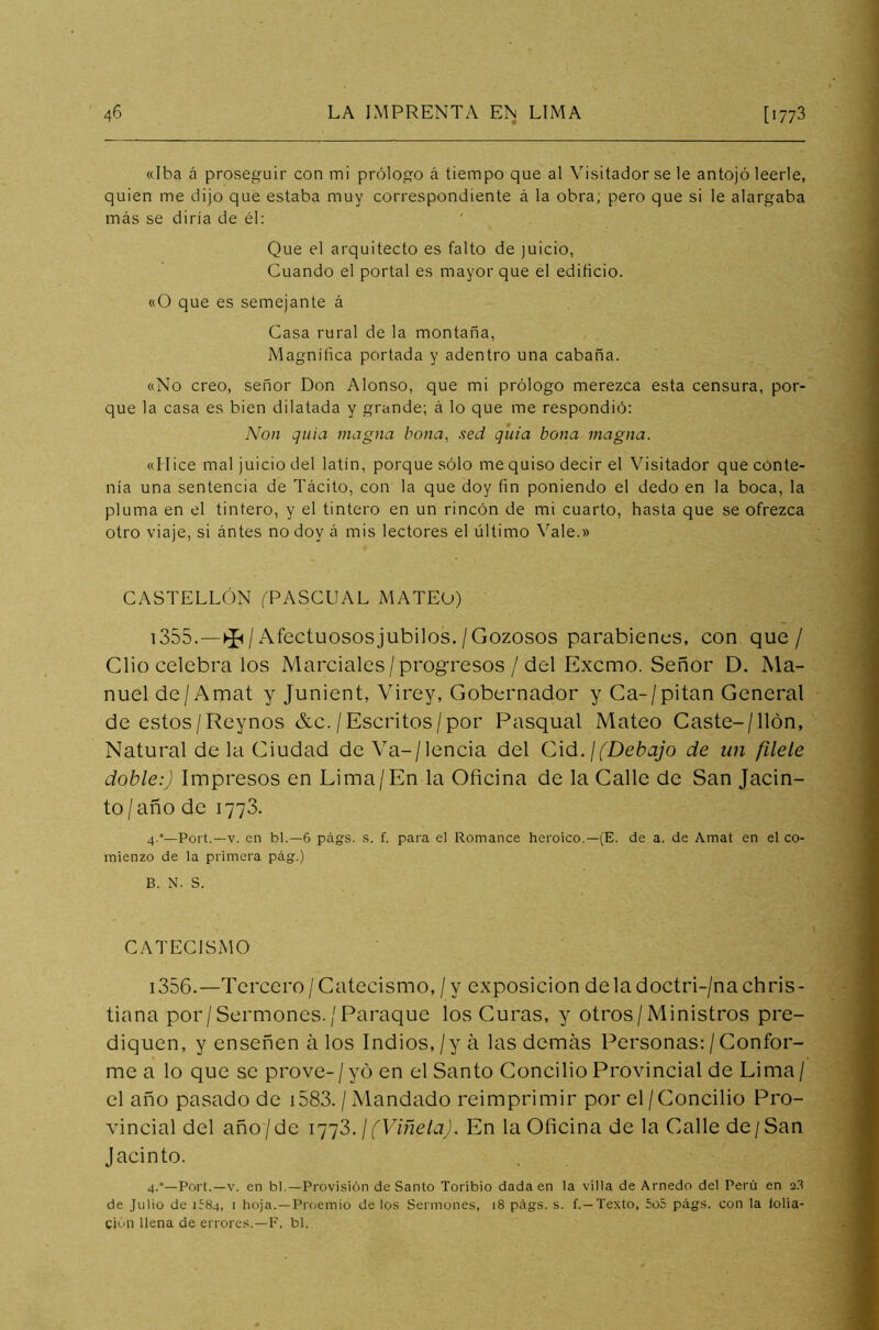 «Iba á proseguir con mi prólogo á tiempo que al Visitador se le antojó leerle, quien me dijo que estaba muy correspondiente á la obra, pero que si le alargaba más se diria de él: Que el arquitecto es falto de juicio, Cuando el portal es mayor que el edificio. «O que es semejante á Casa rural de la montaña, Magnífica portada y adentro una cabaña. «No creo, señor Don Alonso, que mi prólogo merezca esta censura, por- que la casa es bien dilatada y grande; á lo que me respondió: Non guia magna bona, sed q'uia bona magna. «Hice mal juicio del latín, porque sólo me quiso decir el Visitador que conte- nía una sentencia de Tácito, con la que doy fin poniendo el dedo en la boca, la pluma en el tintero, y el tintero en un rincón de mi cuarto, hasta que se ofrezca otro viaje, si ántes no doy á mis lectores el último Vale.» CASTELLÓN (PASCUAL MATEO) 1355. —^ / Afectuosos júbilos./Gozosos parabienes, con que/ Clio celebra los Marciales / progresos / del Excmo. Señor D. Ma- nuel de/ Amat y Junient, Virey, Gobernador y Ca-/pitan General de estos/Reynos &c./Escritos/por Pasqual Mateo Caste-/llón, Natural de la Ciudad deVa-/lencia del Cid. ¡(Debajo de un filete doble:) Impresos en Lima/En la Oficina de la Calle de San Jacin- to/año de 1773. 4.°— Port.—v. en bl.—6 págs. s. f. para el Romance heroico.—(E. de a. de Amat en el co- mienzo de la primera pág.) B. N. S. CATECISMO 1356. —Tercero/Catecismo, / y exposición deladoctri-/nachris- tiana por/Sermones./Paraque los Curas, y otros/Ministros pre- diquen, y enseñen á los Indios, /y á las demás Personas: / Confor- me a lo que se prove-/yo en el Santo Concilio Provincial de Lima/ el año pasado de 1583. / Mandado reimprimir por el /Concilio Pro- vincial del año/de 1773 .¡(Viñeta). En la Oficina de la Calle de/San Jacinto. 4.0—Port.—v. en bl.—Provisión deSanto Toribio dada en la villa de Arnedo del Perú en 23 de Julio de 1Í84, 1 hoja.—Proemio de los Sermones, 18 págs. s. f.—Texto, 5o5 págs. con la folia- ción llena de errores.—F. bl.