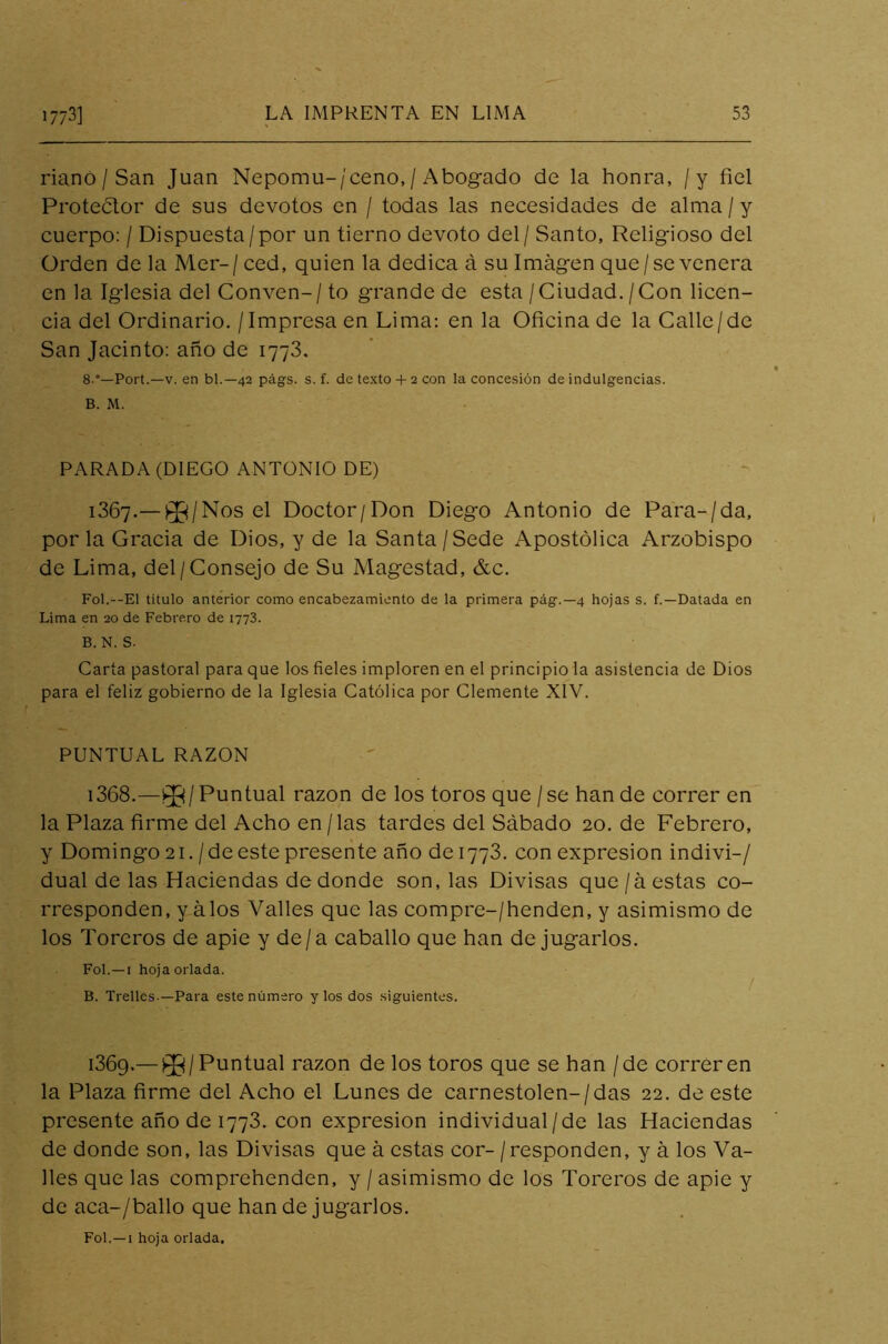 riano / San Juan Nepomu-/ceno, / Abogado de la honra, /y fiel Protector de sus devotos en / todas las necesidades de alma / y cuerpo: / Dispuesta/por un tierno devoto del/ Santo, Religioso del Orden de la Mer- / ced, quien la dedica á su Imagen que / se venera en la Iglesia del Conven-/to grande de esta/Ciudad./Con licen- cia del Ordinario. / Impresa en Lima: en la Oficina de la Calle/de San Jacinto: año de 1773. 8-°—Port.—v. en bl.— 42 págs. s. f. de texto+ 2 con la concesión de indulgencias. B. M. PARADA (DIEGO ANTONIO DE) 1367.—33/Nos el Doctor/Don Diego Antonio de Para-/da, por la Gracia de Dios, y de la Santa /Sede Apostólica Arzobispo de Lima, del/Consejo de Su Magestad, &c. Fol.—El título anterior como encabezamiento de la primera pág.—4 hojas s. f.—Datada en Lima en 20 de Febrero de 1773. B.N. S. Carta pastoral para que los fieles imploren en el principio la asistencia de Dios para el feliz gobierno de la Iglesia Católica por Clemente XIV. PUNTUAL RAZON ¡368.—33/Puntual razón de los toros que / se han de correr en la Plaza firme del Acho en /las tardes del Sábado 20. de Febrero, y Domingo 21. /de este presente año de 1773. con expresión indivi-/ dual de las Haciendas de donde son, las Divisas que/á estas co- rresponden, y álos Valles que las compre-/henden, y asimismo de los Toreros de apie y de/a caballo que han de jugarlos. Fol. —1 hoja orlada. B. Trelles—Para este número y los dos siguientes. i36g.— 33/Puntual razón de los toros que se han / de correren la Plaza firme del Acho el Lunes de carnestolen-/das 22. de este presente año de 1773. con expresión individual/de las Haciendas de donde son, las Divisas que á estas cor- / responden, y á los Va- lles que las comprehenden, y / asimismo de los Toreros de apie y de aca-/ballo que han de jugarlos. Fol.—1 hoja orlada.