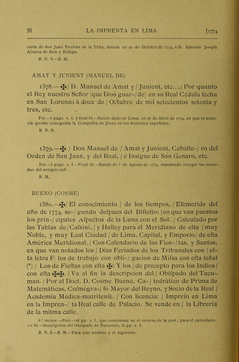 carta de don Juan Esteban de la Peña, datada en ao de Octubre de 1774, á D. Antonio Joseph Alvarez de Ron y Zúñiga. B. N. S.-B. M. AMAT Y JUNIENT (MANUEL DE) 1378.— ^/ D. Manuel de Amat y / Junient, etc..../ Por quanto el Rey nuestro Señor (que Dios guar-/ de) en su Real Cédula fecha en San Lorenzo á doce de / Octubre de mil setecientos setenta y tres, etc. Fol.—3 págs. s. f. y final bl.—Bando dado en Lima, en 26 de Abril de 1774, en que se anun- cia quedar extinguida la Compañía de Jesús en los dominios españoles. B. N. S. í379- — * / Don Manuel de / Amat y Junient, Caballé-/ ro del Orden de San Juan, y del Real, / é Insigne de San Genaro, etc. Fol. -3 págs. s. f.—Final bl.—Bando de 5 de Agosto de 1774, mandando recoger las mone- das del antiguo cuñ ■. B. M. BUENO (COSME) i38o.—►£</ El conocimiento / de los tiempos,/Efemeride del año de 1774, se-/gundo defpues del Bifieíto; /enque van puestos los prin-/ cipales Afpeétos de la Luna con el Sol. / Calculado por las Tablas de/Cafsini, / y Halley para el Meridiano de cita / muy Noble, y muy Leal Ciudad / de Lima, Capital, y Emporio/ de efta América Meridional. / Con Calendario de las Fies-/tas, y Santos; en que van notados los / Dias Feriados de los Tribunales con / ef- ta letra F: los de trabajo con obli-/ gacion de Mifsa con efta íeñal (*): / Los de Fieftas con efta >J<: Y los / de precepto para los Indios/ con efta Va al fin la descripción del / Obifpado del Tucu- man. / Por el Doct. D. Cosme Bueno, Ca-/ tedrático de Prima de Matemáticas, Cofmógra-/ fo Mayor del Reyno, y Socio déla Real / Academia Medica-matritenfe. / Con licencia: / Imprefo en Lima en la Impren-/ ta Real calle de Palacio. Se vende en / la Librería de la milma calle. 8. menor.—Port.—28 pp. s. f., que comienzan en el reverso de la port-, para el calendario. — 1 bl.—Descripción del Obispado de Tucumán, 3o pp. s. f. B. N. S.—B. M.—Para este número y el siguiente.