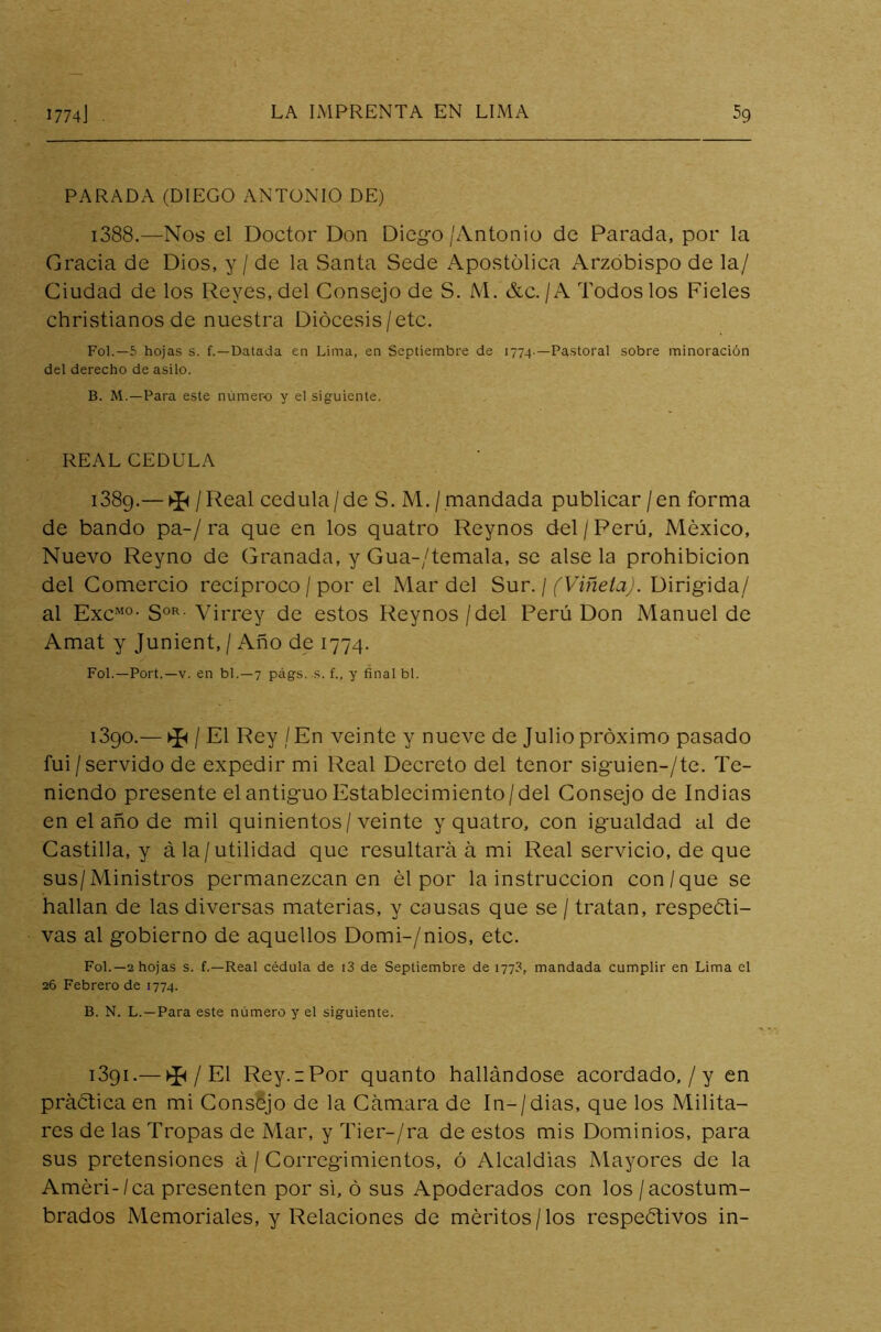 PARADA (DIEGO ANTONIO DE) i388.—Nos el Doctor Don Diego/Antonio de Parada, por la Gracia de Dios, y / de la Santa Sede Apostólica Arzobispo de la/ Ciudad de los Reyes, del Consejo de S. M. &C./A Todos los Fieles christianos de nuestra Diócesis /etc. Fol.—5 hojas s. f.—Datada en Lima, en Septiembre de 1774.—Pastoral sobre minoración del derecho de asilo. B. M.—Para este número y el siguiente. REAL CEDULA 1389. — >í< / Real cédula/de S. M./mandada publicar/en forma de bando pa-/ra que en los quatro Reynos del/Perú, México, Nuevo Reyno de Granada, y Gua-/temala, se alse la prohibición del Comercio recíproco / por el Mar del Sur. / (Viñeta). Dirigida/ al ExcM0- S0R- Virrey de estos Reynos / del Perú Don Manuel de Amat y Junient, / Año de 1774. Fol.—Port.—v. en bl.—7 págs. s. f., y final bl. 1390. — ^ / El Rey / En veinte y nueve de Julio próximo pasado fui/servido de expedir mi Real Decreto del tenor siguien-/te. Te- niendo presente el antiguo Establecimiento/del Consejo de Indias en el año de mil quinientos/veinte y quatro, con igualdad al de Castilla, y á la/utilidad que resultará á mi Real servicio, de que sus/Ministros permanezcan en él por la instrucción con/que se hallan de las diversas materias, y causas que se / tratan, respeti- vas al gobierno de aquellos Domi-/nios, etc. Fol.—2 hojas s. f.—Real cédula de i3 de Septiembre de 177?, mandada cumplir en Lima el 26 Febrero de 1774. B. N. L.—Para este número y el siguiente. 1391. — ^ / El Rey. 1 Por quanto hallándose acordado, / y en prática en mi Consejo de la Cámara de In-/dias, que los Milita- res de las Tropas de Mar, y Tier-/ra de estos mis Dominios, para sus pretensiones á / Corregimientos, ó Alcaldías Mayores de la Améri-/ca presenten por si, ó sus Apoderados con los / acostum- brados Memoriales, y Relaciones de méritos/los respetivos in-