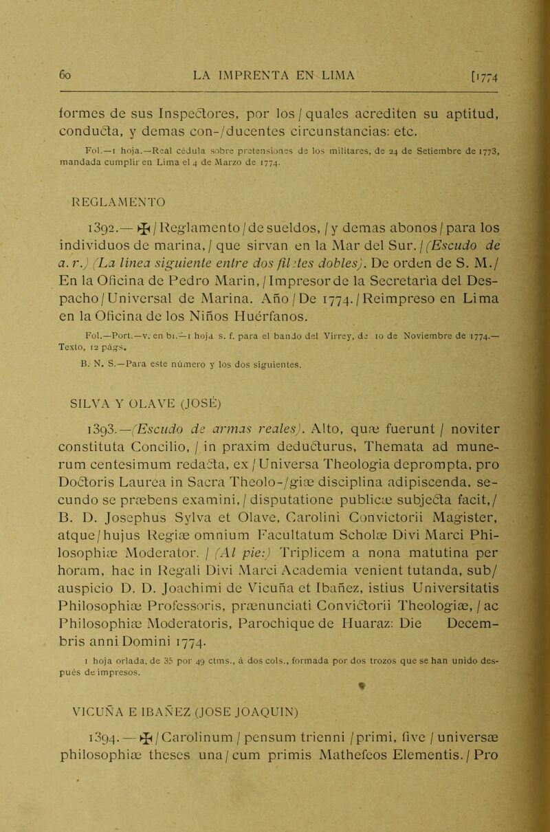 formes de sus Inspectores, por los / quales acrediten su aptitud, conducta, y demas con-/ducentes circunstancias: etc. Fol. —1 hoja.—Real cédula sobre pretensiones de los militares, de 24 de Setiembre de 1773, mandada cumplir en Lima el 4 de Marzo de 1774. REGLAMENTO i3g2.— Kp / Reglamento /de sueldos, / y demas abonos / para los individuos de marina, / que sirvan en la Mar del Sur. / (Escudo de a. r.) (La línea siguiente entre dos filites dobles). De orden de S. M./ En la Oficina de Pedro Marín, / Impresor de la Secretaria del Des- pacho/Universal de Marina. Año / De 1774. / Reimpreso en Lima en la Oficina de los Niños Huérfanos. Fol.—Port.—v. en bi. — i hoja s. f. para el bando del Virrey, de io de Noviembre de 1774.— Texto, 12 págs. B. N. S. —Para este número y los dos siguientes. SILVA Y OLAVE (JOSÉ) 1393.—(Escudo de armas reales). Alto, quas fuerunt / noviter constituta Concilio, / in praxim deducturus, Themata ad muñe- rum centesimum redacta, ex /Universa Theologia deprompta, pro Doctoris Laurea in Sacra Theolo-/giae disciplina adipiscenda, se- cundo se praebens examini,/ disputatione publicas subjeéta facit,/ B. D. Josephus Sylva et Olave, Carolini Convictorii Magister, atque/hujus Regias omnium Facultatum Señólas Divi Marci Phi- losophiae Moderator. / (Al pie:) Triplicem a nona matutina per horam, hac in Regali Divi Marci Academia venient tutanda, sub/ auspicio D. D. Joachimi de Vicuña et Ibañez, istius Universitatis Philosophiae Professoris, praenunciati Convictorii Theologias, / ac Philosophiae Moderatoris, Parochique de Huaraz: Die Decem- bris anni Domini 1774. 1 hoja orlada, de 35 por 49 ctms., á dos cois., formada por dos trozos que se han unido des- pués de impresos. VICUÑA E IBAÑEZ (JOSE JOAQUIN) 1394. — ^ / Carolinum / pensum trienni /primi, five /universas philosophiae theses una'/ cum primis Mathefeos Elementis. / Pro