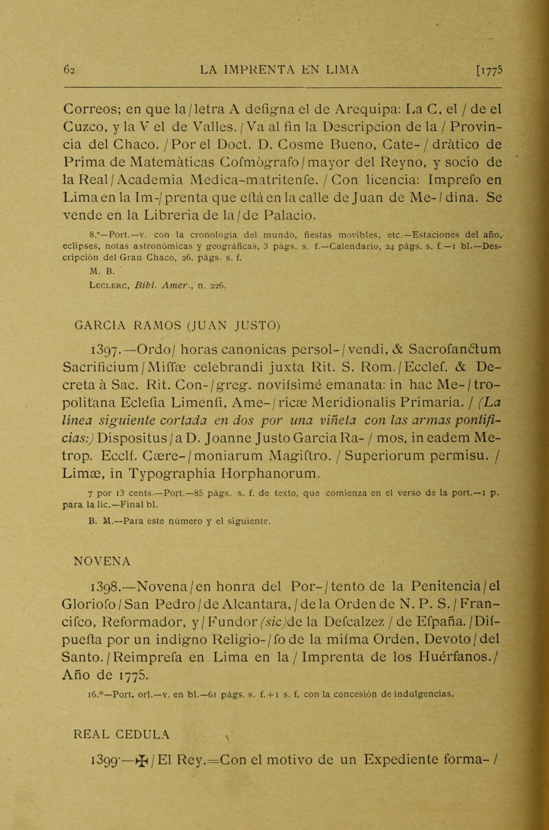 Correos; en que la/letra A defigna el de Arequipa: La C, el / de el Cuzco, y la V el de Valles. / Va al fin la Descripción de la / Provin- cia del Chaco. / Por el Doct. D. Cosme Bueno, Cate- / drático de Prima de Matemáticas Cofmógrafo/mayor del Reyno, y socio de la Real/Academia Medica-matritenfe. / Con licencia: Imprefo en Lima en la Im-/prenta que eftáen la calle de Juan de Me- / dina. Se vende en la Libreria de la/de Palacio. 8.”—Port.—v. con la cronología del mundo, fiestas movibles, etc.—Estaciones del año, eclipses, notas astronómicas y geográficas, 3 págs. s. f.—Calendario, 24 págs. s. f. — 1 bl.—Des- cripción del Gran Chaco, 26. págs. s. f. M. B. ' Leclerc, Bibl. Atner., n. 226. GARCIA RAMOS (JUAN JUSTO) 1397-—Ordo/ horas canónicas persol-/vendi, & Sacrofanétum Sacrificium/Miffae celebrandi juxta Rit. S. Rom./Ecclef. & De- creta á Sac. Rit. Con-/greg. noviísimé emanata: in hac Metro- politana Eclefia Limenfi, Ame-/ricas Meridionalis Primaria. / (La línea siguiente cortada en dos por una viñeta con las armas pontifi- cias:) Dispositus / a D. Joanne Justo Garcia Ra- / mos, in eadem Me- trop. Ecclí. Caere-/moniarum Magiftro. / Superiorum permisu. / Limae, in Typographia Horphanorum. 7 por r3 cents.—Port.—85 págs. s. f. de texto, que comienza en el verso de la port.—1 p. para la lie.—Final bl. B. M.— Para este número y el siguiente. NOVENA 1398.—Novena/en honra del Por-/tentode la Penitencia/el Gloriofo/San Pedro/de Alcántara, /déla Orden de N. P. S./Fran- cifco, Reformador, y/FundorfsicJde la Defcalzez / de Efpaña. /Dií- puefia por un indigno Religio- / fo de la miíma Orden, Devoto/del Santo. / Reimprefa en Lima en la / Imprenta de los Huérfanos./ Año de 1775. 16.°—Port. orí.—v. en bl.—61 págs. s. f.+ 1 s. f. con la concesión de indulgencias. REAL CEDULA 1399-—^/El Rey.=Con el motivo de un Expediente forma-/